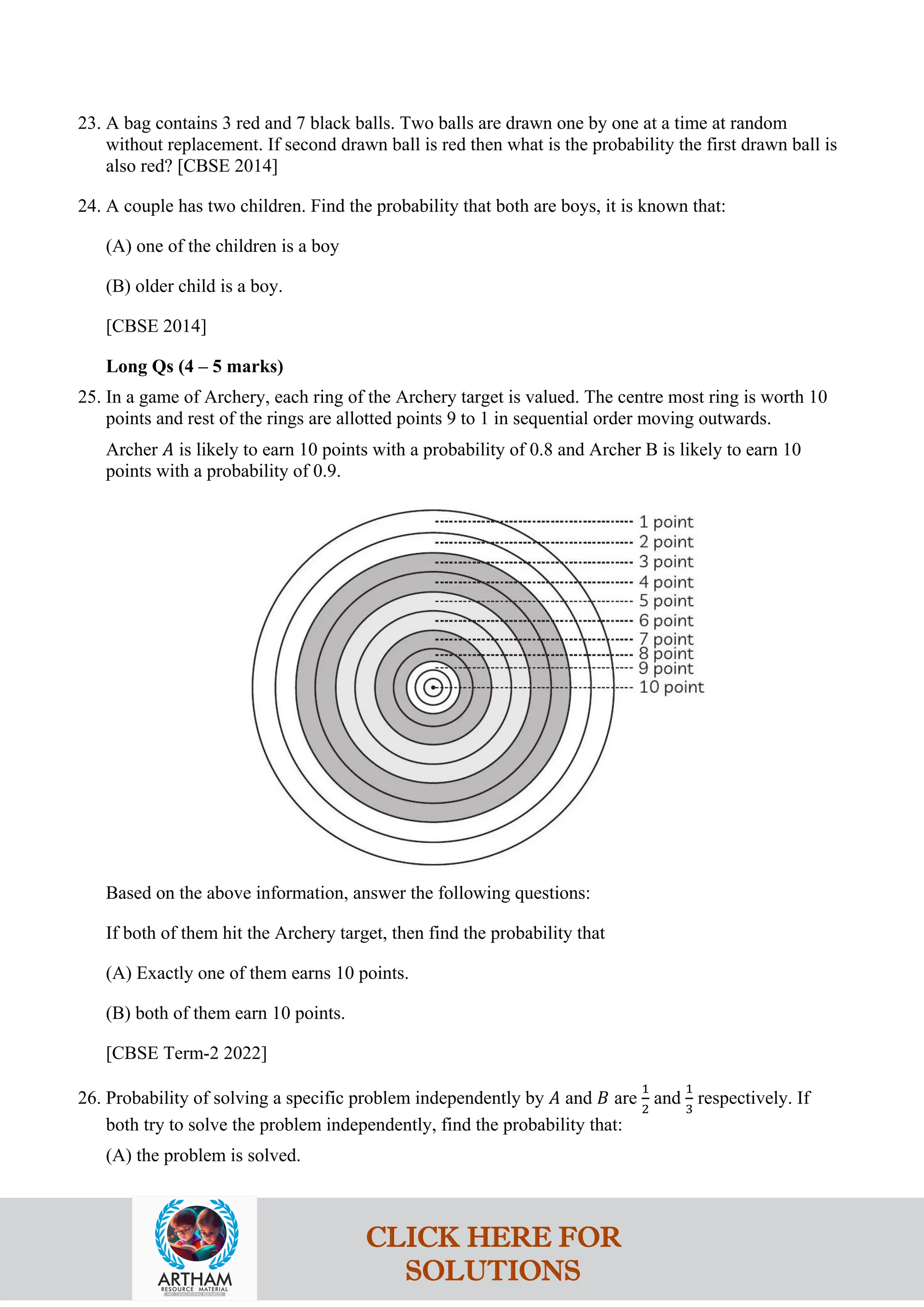23. A bag contains 3 red and 7 black balls. Two balls are drawn one by one at a time at random
without replacement. If second drawn ball is red then what is the probability the first drawn ball is
also red? [CBSE 2014]
24. A couple has two children. Find the probability that both are boys, it is known that:
(A) one of the children is a boy
(B) older child is a boy.
[CBSE 2014]
Long Qs (4 – 5 marks)
25. In a game of Archery, each ring of the Archery target is valued. The centre most ring is worth 10
points and rest of the rings are allotted points 9 to 1 in sequential order moving outwards.
Archer 𝐴 is likely to earn 10 points with a probability of 0.8 and Archer B is likely to earn 10
points with a probability of 0.9.
Based on the above information, answer the following questions:
If both of them hit the Archery target, then find the probability that
(A) Exactly one of them earns 10 points.
(B) both of them earn 10 points.
[CBSE Term-2 2022]
26. Probability of solving a specific problem independently by 𝐴 and 𝐵 are
1
2
and
1
3
respectively. If
both try to solve the problem independently, find the probability that:
(A) the problem is solved.
CLICK HERE FOR
SOLUTIONS
 