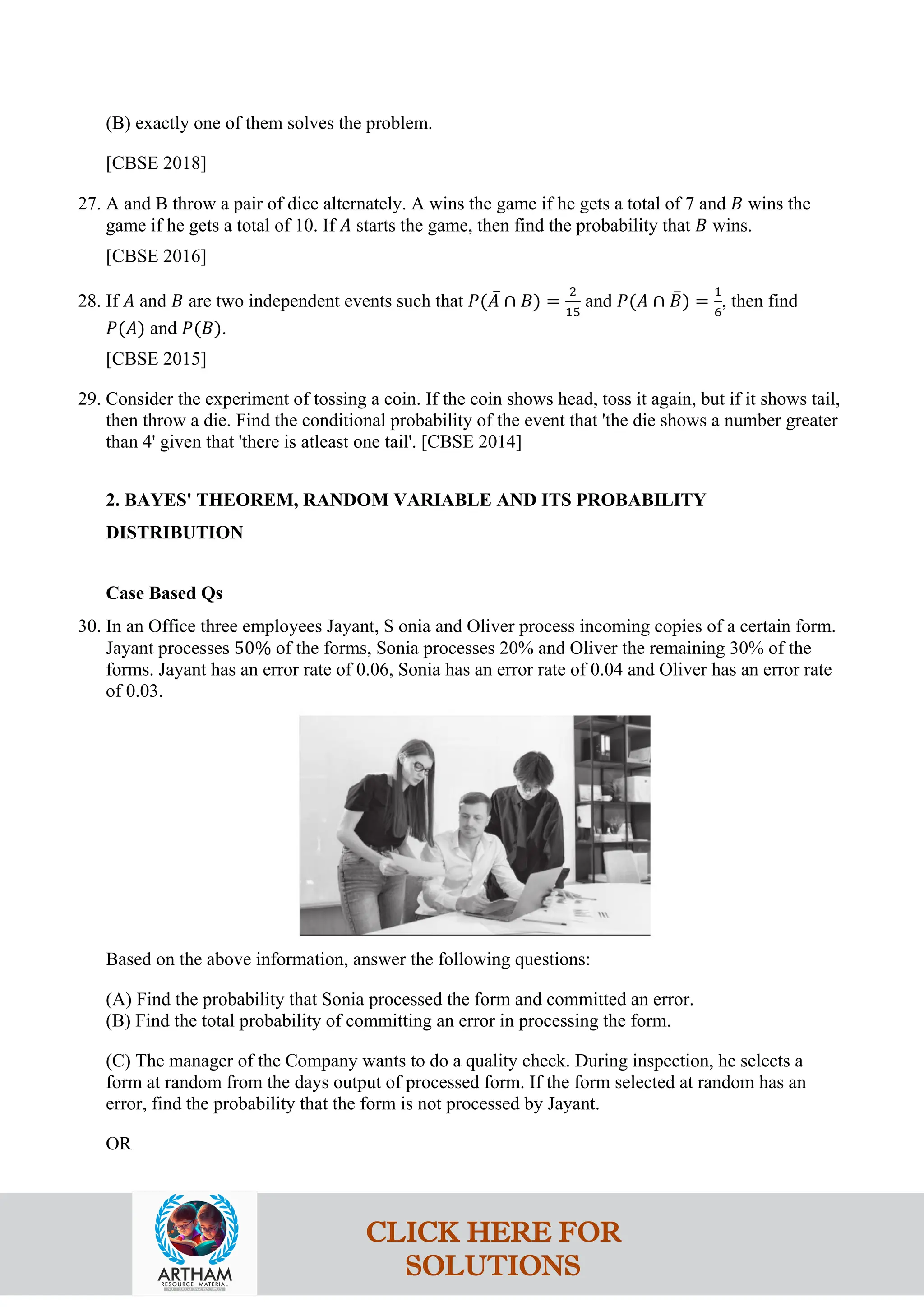 (B) exactly one of them solves the problem.
[CBSE 2018]
27. A and B throw a pair of dice alternately. A wins the game if he gets a total of 7 and 𝐵 wins the
game if he gets a total of 10. If 𝐴 starts the game, then find the probability that 𝐵 wins.
[CBSE 2016]
28. If 𝐴 and 𝐵 are two independent events such that 𝑃(𝐴
‾ ∩ 𝐵) =
2
15
and 𝑃(𝐴 ∩ 𝐵
‾) =
1
6
, then find
𝑃(𝐴) and 𝑃(𝐵).
[CBSE 2015]
29. Consider the experiment of tossing a coin. If the coin shows head, toss it again, but if it shows tail,
then throw a die. Find the conditional probability of the event that 'the die shows a number greater
than 4' given that 'there is atleast one tail'. [CBSE 2014]
2. BAYES' THEOREM, RANDOM VARIABLE AND ITS PROBABILITY
DISTRIBUTION
Case Based Qs
30. In an Office three employees Jayant, S onia and Oliver process incoming copies of a certain form.
Jayant processes 50% of the forms, Sonia processes 20% and Oliver the remaining 30% of the
forms. Jayant has an error rate of 0.06, Sonia has an error rate of 0.04 and Oliver has an error rate
of 0.03.
Based on the above information, answer the following questions:
(A) Find the probability that Sonia processed the form and committed an error.
(B) Find the total probability of committing an error in processing the form.
(C) The manager of the Company wants to do a quality check. During inspection, he selects a
form at random from the days output of processed form. If the form selected at random has an
error, find the probability that the form is not processed by Jayant.
OR
CLICK HERE FOR
SOLUTIONS
 