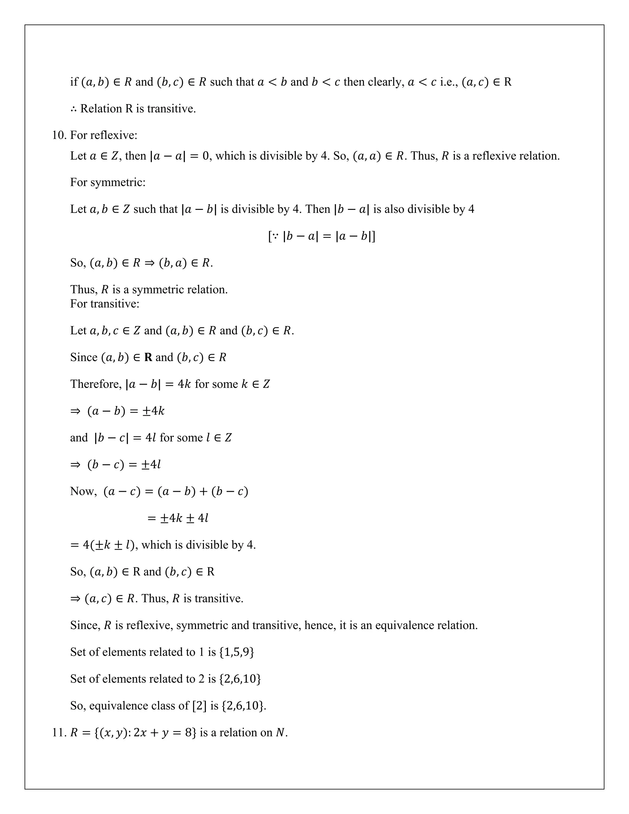 if (𝑎, 𝑏) ∈ 𝑅 and (𝑏, 𝑐) ∈ 𝑅 such that 𝑎 < 𝑏 and 𝑏 < 𝑐 then clearly, 𝑎 < 𝑐 i.e., (𝑎, 𝑐) ∈ R
∴ Relation R is transitive.
10. For reflexive:
Let 𝑎 ∈ 𝑍, then |𝑎 − 𝑎| = 0, which is divisible by 4. So, (𝑎, 𝑎) ∈ 𝑅. Thus, 𝑅 is a reflexive relation.
For symmetric:
Let 𝑎, 𝑏 ∈ 𝑍 such that |𝑎 − 𝑏| is divisible by 4. Then |𝑏 − 𝑎| is also divisible by 4
[∵ |𝑏 − 𝑎| = |𝑎 − 𝑏|]
So, (𝑎, 𝑏) ∈ 𝑅 ⇒ (𝑏, 𝑎) ∈ 𝑅.
Thus, 𝑅 is a symmetric relation.
For transitive:
Let 𝑎, 𝑏, 𝑐 ∈ 𝑍 and (𝑎, 𝑏) ∈ 𝑅 and (𝑏, 𝑐) ∈ 𝑅.
Since (𝑎, 𝑏) ∈ 𝐑 and (𝑏, 𝑐) ∈ 𝑅
Therefore, |𝑎 − 𝑏| = 4𝑘 for some 𝑘 ∈ 𝑍
⇒ (𝑎 − 𝑏) = ±4𝑘
and |𝑏 − 𝑐| = 4𝑙 for some 𝑙 ∈ 𝑍
⇒ (𝑏 − 𝑐) = ±4𝑙
Now, (𝑎 − 𝑐) = (𝑎 − 𝑏) + (𝑏 − 𝑐)
= ±4𝑘 ± 4𝑙
= 4(±𝑘 ± 𝑙), which is divisible by 4.
So, (𝑎, 𝑏) ∈ R and (𝑏, 𝑐) ∈ R
⇒ (𝑎, 𝑐) ∈ 𝑅. Thus, 𝑅 is transitive.
Since, 𝑅 is reflexive, symmetric and transitive, hence, it is an equivalence relation.
Set of elements related to 1 is {1,5,9}
Set of elements related to 2 is {2,6,10}
So, equivalence class of [2] is {2,6,10}.
11. 𝑅 = {(𝑥, 𝑦): 2𝑥 + 𝑦 = 8} is a relation on 𝑁.
 