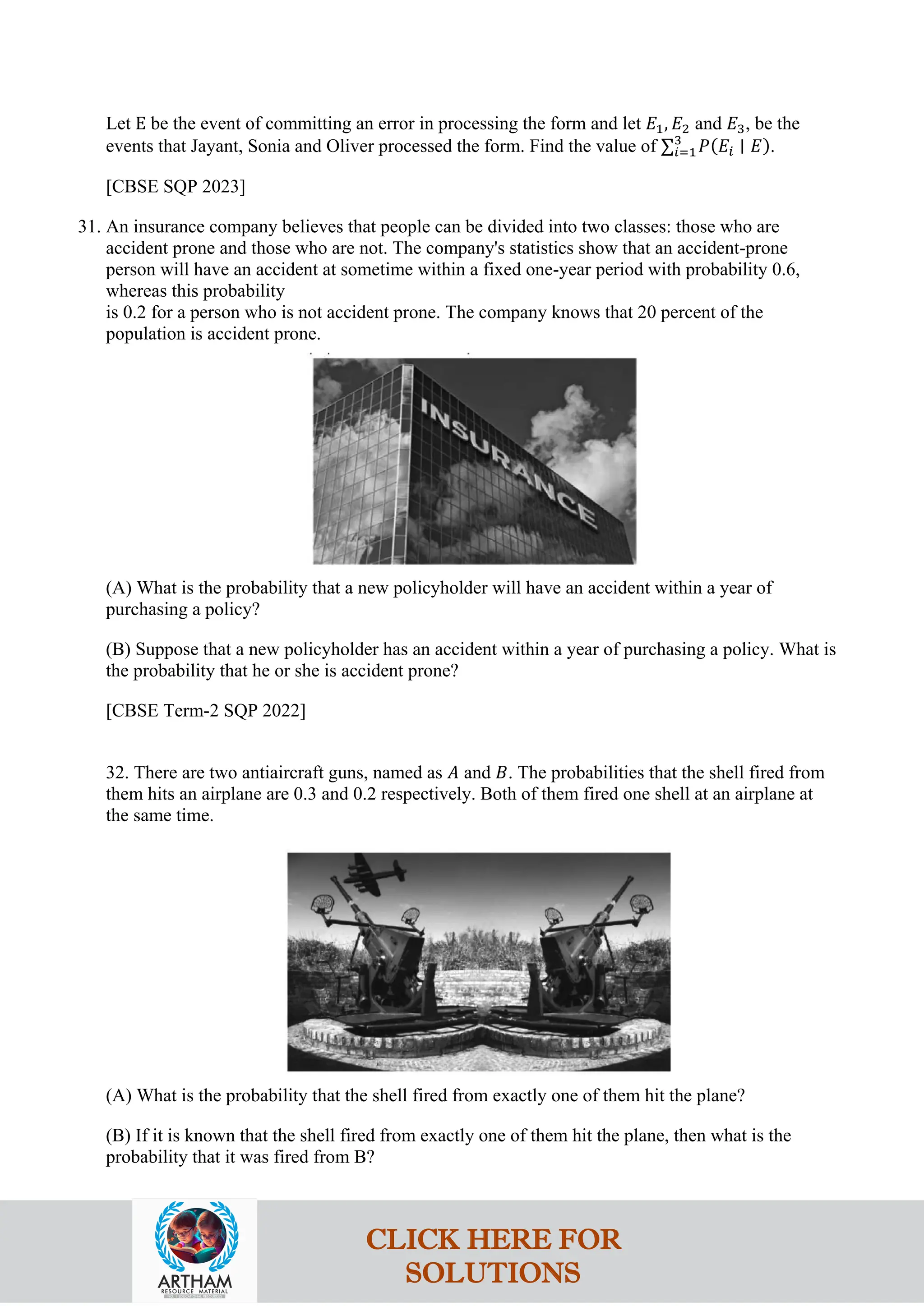 Let E be the event of committing an error in processing the form and let 𝐸1, 𝐸2 and 𝐸3, be the
events that Jayant, Sonia and Oliver processed the form. Find the value of ∑𝑖=1
3
𝑃(𝐸𝑖 ∣ 𝐸).
[CBSE SQP 2023]
31. An insurance company believes that people can be divided into two classes: those who are
accident prone and those who are not. The company's statistics show that an accident-prone
person will have an accident at sometime within a fixed one-year period with probability 0.6,
whereas this probability
is 0.2 for a person who is not accident prone. The company knows that 20 percent of the
population is accident prone.
(A) What is the probability that a new policyholder will have an accident within a year of
purchasing a policy?
(B) Suppose that a new policyholder has an accident within a year of purchasing a policy. What is
the probability that he or she is accident prone?
[CBSE Term-2 SQP 2022]
32. There are two antiaircraft guns, named as 𝐴 and 𝐵. The probabilities that the shell fired from
them hits an airplane are 0.3 and 0.2 respectively. Both of them fired one shell at an airplane at
the same time.
(A) What is the probability that the shell fired from exactly one of them hit the plane?
(B) If it is known that the shell fired from exactly one of them hit the plane, then what is the
probability that it was fired from B?
CLICK HERE FOR
SOLUTIONS
 