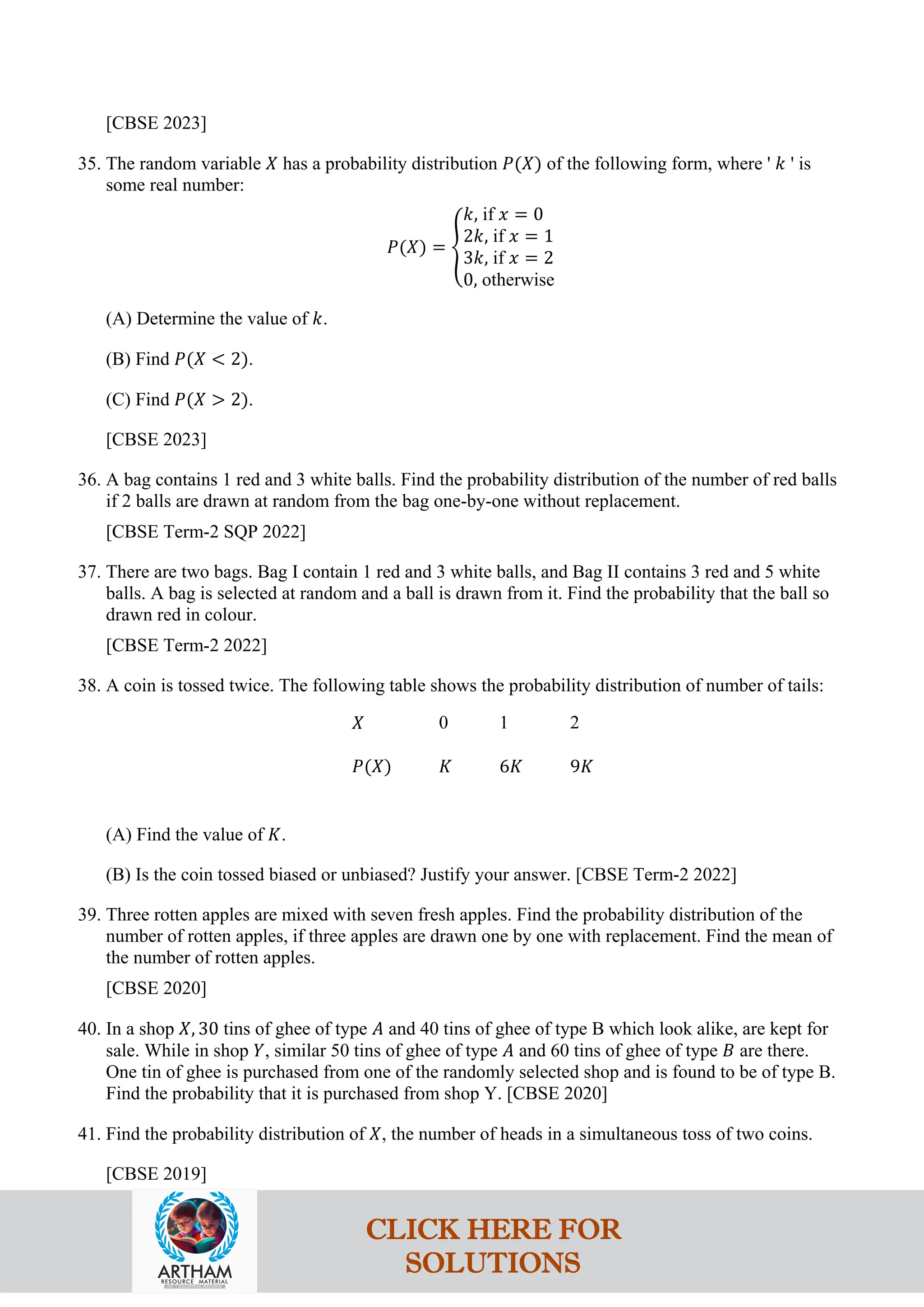 [CBSE 2023]
35. The random variable 𝑋 has a probability distribution 𝑃(𝑋) of the following form, where ' 𝑘 ' is
some real number:
𝑃(𝑋) = �
𝑘, if 𝑥 = 0
2𝑘, if 𝑥 = 1
3𝑘, if 𝑥 = 2
0, otherwise
(A) Determine the value of 𝑘.
(B) Find 𝑃(𝑋 < 2).
(C) Find 𝑃(𝑋 > 2).
[CBSE 2023]
36. A bag contains 1 red and 3 white balls. Find the probability distribution of the number of red balls
if 2 balls are drawn at random from the bag one-by-one without replacement.
[CBSE Term-2 SQP 2022]
37. There are two bags. Bag I contain 1 red and 3 white balls, and Bag II contains 3 red and 5 white
balls. A bag is selected at random and a ball is drawn from it. Find the probability that the ball so
drawn red in colour.
[CBSE Term-2 2022]
38. A coin is tossed twice. The following table shows the probability distribution of number of tails:
𝑋 0 1 2
𝑃(𝑋) 𝐾 6𝐾 9𝐾
(A) Find the value of 𝐾.
(B) Is the coin tossed biased or unbiased? Justify your answer. [CBSE Term-2 2022]
39. Three rotten apples are mixed with seven fresh apples. Find the probability distribution of the
number of rotten apples, if three apples are drawn one by one with replacement. Find the mean of
the number of rotten apples.
[CBSE 2020]
40. In a shop 𝑋, 30 tins of ghee of type 𝐴 and 40 tins of ghee of type B which look alike, are kept for
sale. While in shop 𝑌, similar 50 tins of ghee of type 𝐴 and 60 tins of ghee of type 𝐵 are there.
One tin of ghee is purchased from one of the randomly selected shop and is found to be of type B.
Find the probability that it is purchased from shop Y. [CBSE 2020]
41. Find the probability distribution of 𝑋, the number of heads in a simultaneous toss of two coins.
[CBSE 2019]
CLICK HERE FOR
SOLUTIONS
 