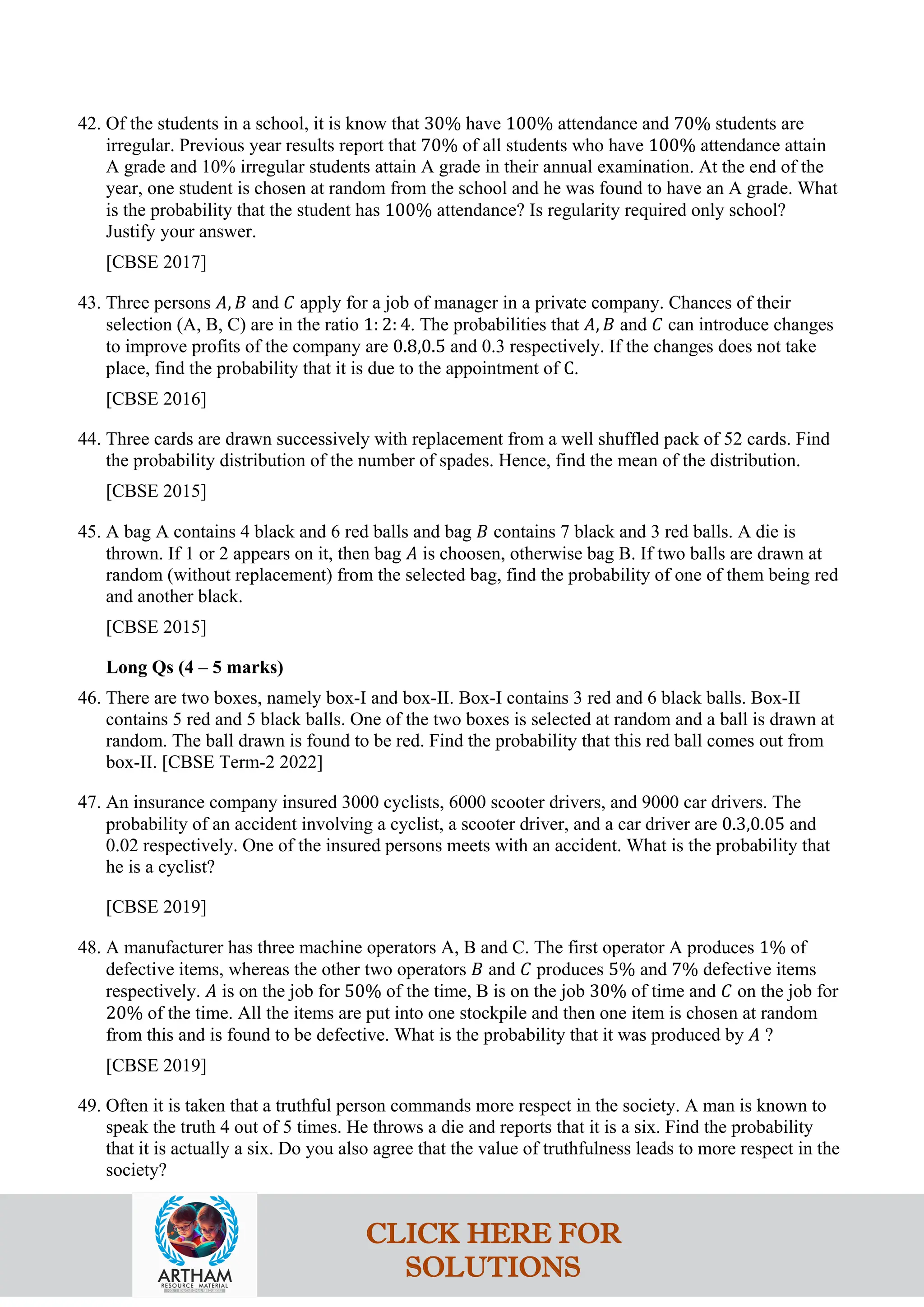 42. Of the students in a school, it is know that 30% have 100% attendance and 70% students are
irregular. Previous year results report that 70% of all students who have 100% attendance attain
A grade and 10% irregular students attain A grade in their annual examination. At the end of the
year, one student is chosen at random from the school and he was found to have an A grade. What
is the probability that the student has 100% attendance? Is regularity required only school?
Justify your answer.
[CBSE 2017]
43. Three persons 𝐴, 𝐵 and 𝐶 apply for a job of manager in a private company. Chances of their
selection (A, B, C) are in the ratio 1: 2: 4. The probabilities that 𝐴, 𝐵 and 𝐶 can introduce changes
to improve profits of the company are 0.8,0.5 and 0.3 respectively. If the changes does not take
place, find the probability that it is due to the appointment of C.
[CBSE 2016]
44. Three cards are drawn successively with replacement from a well shuffled pack of 52 cards. Find
the probability distribution of the number of spades. Hence, find the mean of the distribution.
[CBSE 2015]
45. A bag A contains 4 black and 6 red balls and bag 𝐵 contains 7 black and 3 red balls. A die is
thrown. If 1 or 2 appears on it, then bag 𝐴 is choosen, otherwise bag B. If two balls are drawn at
random (without replacement) from the selected bag, find the probability of one of them being red
and another black.
[CBSE 2015]
Long Qs (4 – 5 marks)
46. There are two boxes, namely box-I and box-II. Box-I contains 3 red and 6 black balls. Box-II
contains 5 red and 5 black balls. One of the two boxes is selected at random and a ball is drawn at
random. The ball drawn is found to be red. Find the probability that this red ball comes out from
box-II. [CBSE Term-2 2022]
47. An insurance company insured 3000 cyclists, 6000 scooter drivers, and 9000 car drivers. The
probability of an accident involving a cyclist, a scooter driver, and a car driver are 0.3,0.05 and
0.02 respectively. One of the insured persons meets with an accident. What is the probability that
he is a cyclist?
[CBSE 2019]
48. A manufacturer has three machine operators A, B and C. The first operator A produces 1% of
defective items, whereas the other two operators 𝐵 and 𝐶 produces 5% and 7% defective items
respectively. 𝐴 is on the job for 50% of the time, B is on the job 30% of time and 𝐶 on the job for
20% of the time. All the items are put into one stockpile and then one item is chosen at random
from this and is found to be defective. What is the probability that it was produced by 𝐴 ?
[CBSE 2019]
49. Often it is taken that a truthful person commands more respect in the society. A man is known to
speak the truth 4 out of 5 times. He throws a die and reports that it is a six. Find the probability
that it is actually a six. Do you also agree that the value of truthfulness leads to more respect in the
society?
CLICK HERE FOR
SOLUTIONS
 
