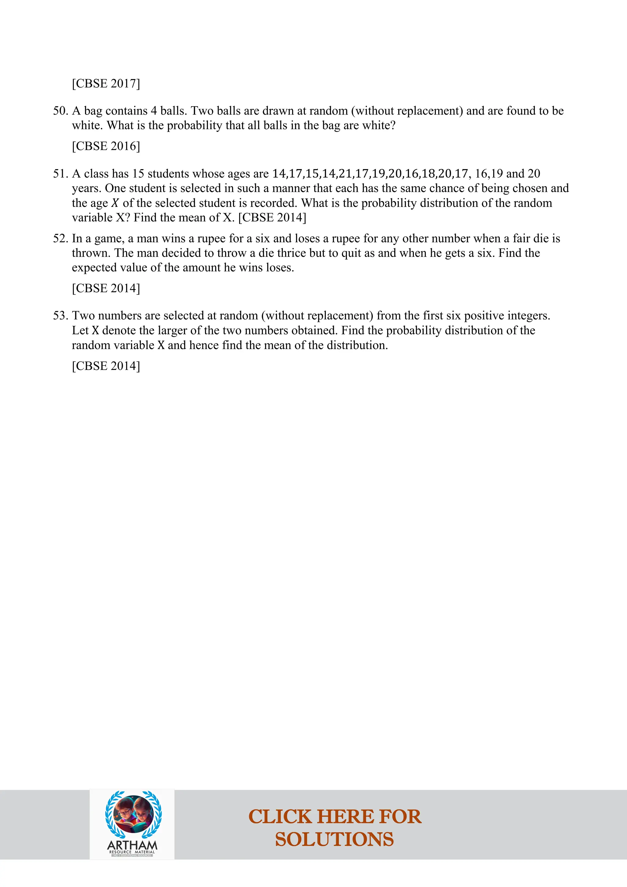 [CBSE 2017]
50. A bag contains 4 balls. Two balls are drawn at random (without replacement) and are found to be
white. What is the probability that all balls in the bag are white?
[CBSE 2016]
51. A class has 15 students whose ages are 14,17,15,14,21,17,19,20,16,18,20,17, 16,19 and 20
years. One student is selected in such a manner that each has the same chance of being chosen and
the age 𝑋 of the selected student is recorded. What is the probability distribution of the random
variable X? Find the mean of X. [CBSE 2014]
52. In a game, a man wins a rupee for a six and loses a rupee for any other number when a fair die is
thrown. The man decided to throw a die thrice but to quit as and when he gets a six. Find the
expected value of the amount he wins loses.
[CBSE 2014]
53. Two numbers are selected at random (without replacement) from the first six positive integers.
Let X denote the larger of the two numbers obtained. Find the probability distribution of the
random variable X and hence find the mean of the distribution.
[CBSE 2014]
CLICK HERE FOR
SOLUTIONS
 