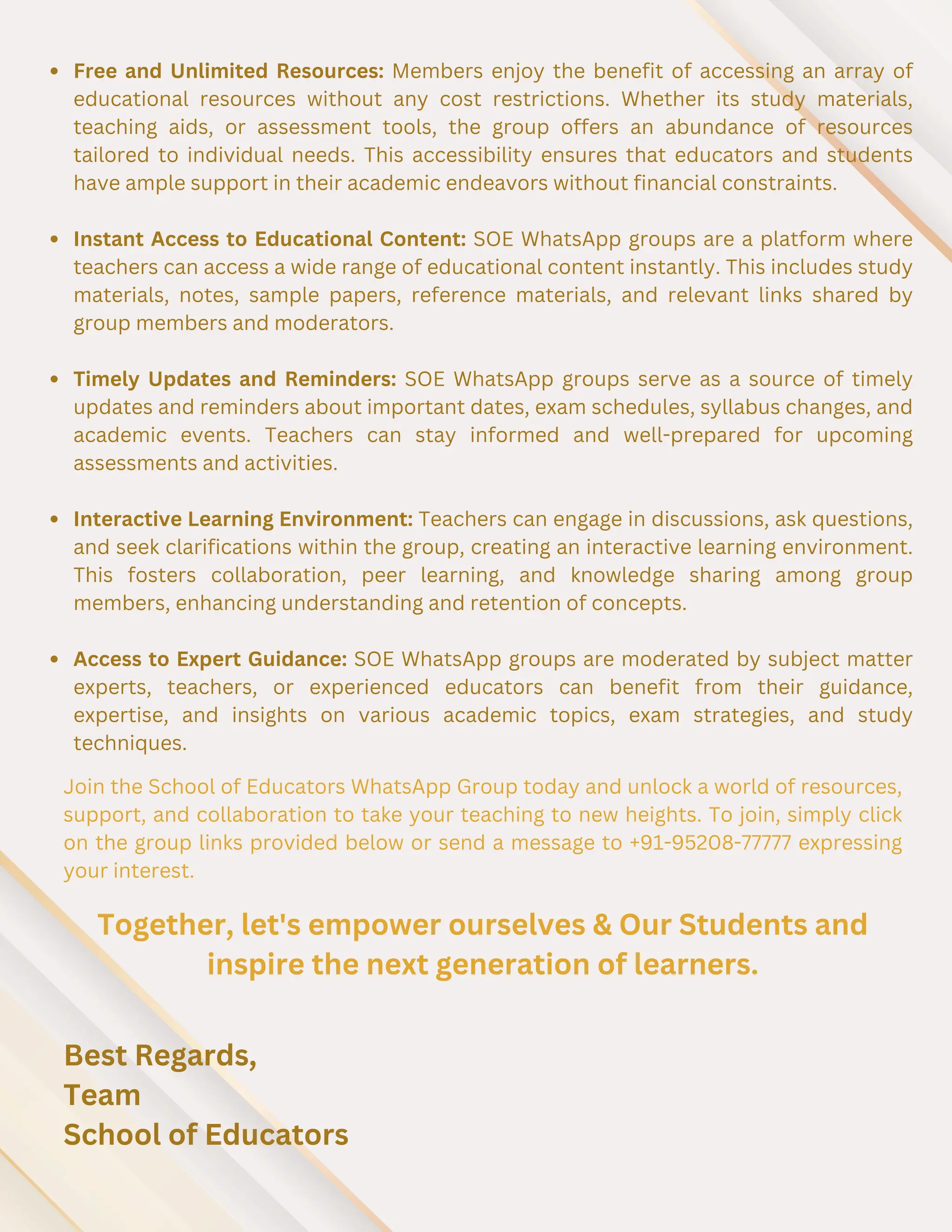 Free and Unlimited Resources: Members enjoy the benefit of accessing an array of
educational resources without any cost restrictions. Whether its study materials,
teaching aids, or assessment tools, the group offers an abundance of resources
tailored to individual needs. This accessibility ensures that educators and students
have ample support in their academic endeavors without financial constraints.
Instant Access to Educational Content: SOE WhatsApp groups are a platform where
teachers can access a wide range of educational content instantly. This includes study
materials, notes, sample papers, reference materials, and relevant links shared by
group members and moderators.
Timely Updates and Reminders: SOE WhatsApp groups serve as a source of timely
updates and reminders about important dates, exam schedules, syllabus changes, and
academic events. Teachers can stay informed and well-prepared for upcoming
assessments and activities.
Interactive Learning Environment: Teachers can engage in discussions, ask questions,
and seek clarifications within the group, creating an interactive learning environment.
This fosters collaboration, peer learning, and knowledge sharing among group
members, enhancing understanding and retention of concepts.
Access to Expert Guidance: SOE WhatsApp groups are moderated by subject matter
experts, teachers, or experienced educators can benefit from their guidance,
expertise, and insights on various academic topics, exam strategies, and study
techniques.
Join the School of Educators WhatsApp Group today and unlock a world of resources,
support, and collaboration to take your teaching to new heights. To join, simply click
on the group links provided below or send a message to +91-95208-77777 expressing
your interest.
Together, let's empower ourselves & Our Students and
inspire the next generation of learners.
Best Regards,
Team
School of Educators
 