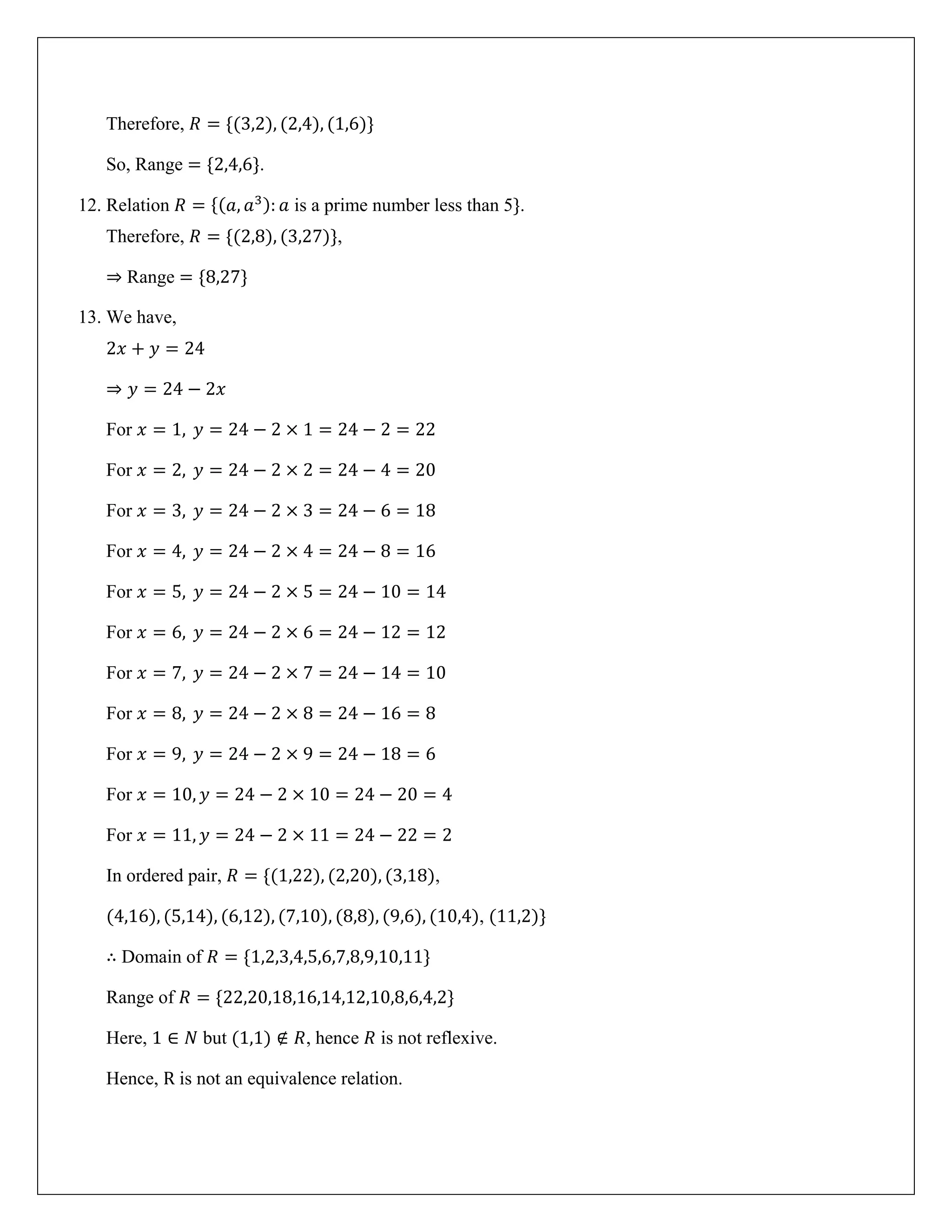 Therefore, 𝑅 = {(3,2), (2,4), (1,6)}
So, Range = {2,4,6}.
12. Relation 𝑅 = {(𝑎, 𝑎3): 𝑎 is a prime number less than 5}.
Therefore, 𝑅 = {(2,8), (3,27)},
⇒ Range = {8,27}
13. We have,
2𝑥 + 𝑦 = 24
⇒ 𝑦 = 24 − 2𝑥
For 𝑥 = 1, 𝑦 = 24 − 2 × 1 = 24 − 2 = 22
For 𝑥 = 2, 𝑦 = 24 − 2 × 2 = 24 − 4 = 20
For 𝑥 = 3, 𝑦 = 24 − 2 × 3 = 24 − 6 = 18
For 𝑥 = 4, 𝑦 = 24 − 2 × 4 = 24 − 8 = 16
For 𝑥 = 5, 𝑦 = 24 − 2 × 5 = 24 − 10 = 14
For 𝑥 = 6, 𝑦 = 24 − 2 × 6 = 24 − 12 = 12
For 𝑥 = 7, 𝑦 = 24 − 2 × 7 = 24 − 14 = 10
For 𝑥 = 8, 𝑦 = 24 − 2 × 8 = 24 − 16 = 8
For 𝑥 = 9, 𝑦 = 24 − 2 × 9 = 24 − 18 = 6
For 𝑥 = 10, 𝑦 = 24 − 2 × 10 = 24 − 20 = 4
For 𝑥 = 11, 𝑦 = 24 − 2 × 11 = 24 − 22 = 2
In ordered pair, 𝑅 = {(1,22), (2,20), (3,18),
(4,16), (5,14), (6,12), (7,10), (8,8), (9,6), (10,4), (11,2)}
∴ Domain of 𝑅 = {1,2,3,4,5,6,7,8,9,10,11}
Range of 𝑅 = {22,20,18,16,14,12,10,8,6,4,2}
Here, 1 ∈ 𝑁 but (1,1) ∉ 𝑅, hence 𝑅 is not reflexive.
Hence, R is not an equivalence relation.
 