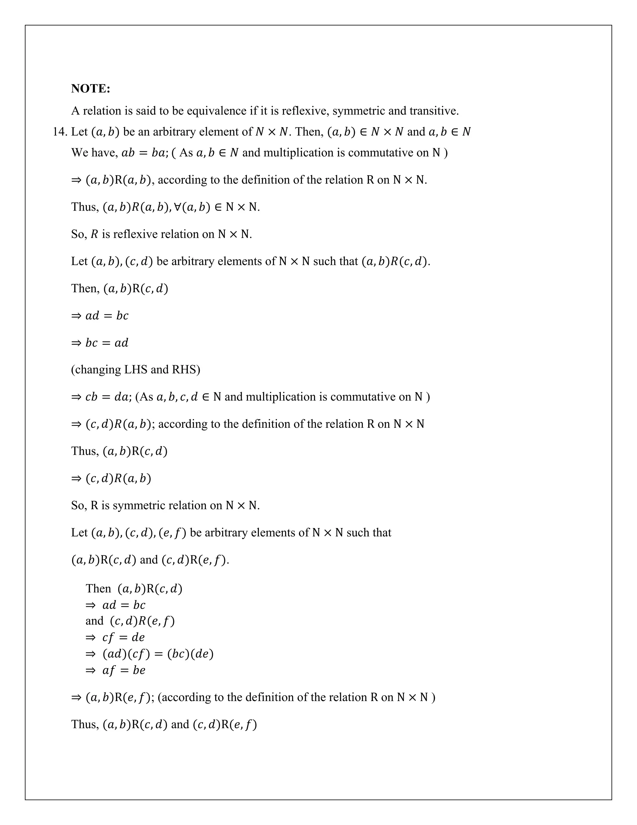 NOTE:
A relation is said to be equivalence if it is reflexive, symmetric and transitive.
14. Let (𝑎, 𝑏) be an arbitrary element of 𝑁 × 𝑁. Then, (𝑎, 𝑏) ∈ 𝑁 × 𝑁 and 𝑎, 𝑏 ∈ 𝑁
We have, 𝑎𝑏 = 𝑏𝑎; ( As 𝑎, 𝑏 ∈ 𝑁 and multiplication is commutative on N )
⇒ (𝑎, 𝑏)R(𝑎, 𝑏), according to the definition of the relation R on N × N.
Thus, (𝑎, 𝑏)𝑅(𝑎, 𝑏), ∀(𝑎, 𝑏) ∈ N × N.
So, 𝑅 is reflexive relation on N × N.
Let (𝑎, 𝑏), (𝑐, 𝑑) be arbitrary elements of N × N such that (𝑎, 𝑏)𝑅(𝑐, 𝑑).
Then, (𝑎, 𝑏)R(𝑐, 𝑑)
⇒ 𝑎𝑑 = 𝑏𝑐
⇒ 𝑏𝑐 = 𝑎𝑑
(changing LHS and RHS)
⇒ 𝑐𝑏 = 𝑑𝑎; (As 𝑎, 𝑏, 𝑐, 𝑑 ∈ N and multiplication is commutative on N )
⇒ (𝑐, 𝑑)𝑅(𝑎, 𝑏); according to the definition of the relation R on N × N
Thus, (𝑎, 𝑏)R(𝑐, 𝑑)
⇒ (𝑐, 𝑑)𝑅(𝑎, 𝑏)
So, R is symmetric relation on N × N.
Let (𝑎, 𝑏), (𝑐, 𝑑), (𝑒, 𝑓) be arbitrary elements of N × N such that
(𝑎, 𝑏)R(𝑐, 𝑑) and (𝑐, 𝑑)R(𝑒, 𝑓).
Then (𝑎, 𝑏)R(𝑐, 𝑑)
⇒ 𝑎𝑑 = 𝑏𝑐
and (𝑐, 𝑑)𝑅(𝑒, 𝑓)
⇒ 𝑐𝑓 = 𝑑𝑒
⇒ (𝑎𝑑)(𝑐𝑓) = (𝑏𝑐)(𝑑𝑒)
⇒ 𝑎𝑓 = 𝑏𝑒
⇒ (𝑎, 𝑏)R(𝑒, 𝑓); (according to the definition of the relation R on N × N )
Thus, (𝑎, 𝑏)R(𝑐, 𝑑) and (𝑐, 𝑑)R(𝑒, 𝑓)
 