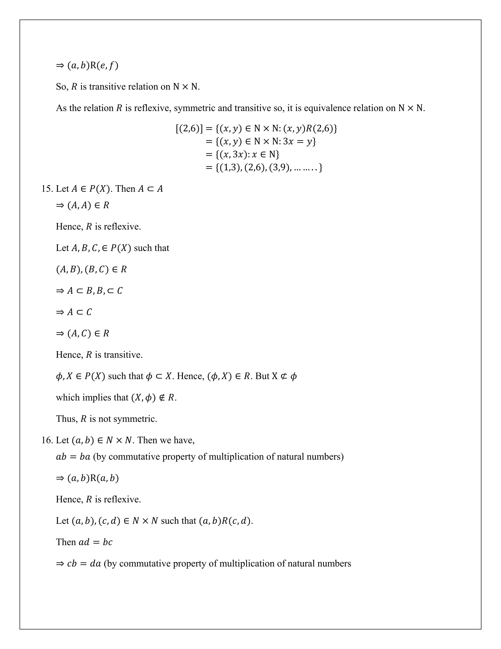 ⇒ (𝑎, 𝑏)R(𝑒, 𝑓)
So, 𝑅 is transitive relation on N × N.
As the relation 𝑅 is reflexive, symmetric and transitive so, it is equivalence relation on N × N.
[(2,6)] = {(𝑥, 𝑦) ∈ N × N: (𝑥, 𝑦)𝑅(2,6)}
= {(𝑥, 𝑦) ∈ N × N: 3𝑥 = 𝑦}
= {(𝑥, 3𝑥): 𝑥 ∈ N}
= {(1,3), (2,6), (3,9), … … . . }
15. Let 𝐴 ∈ 𝑃(𝑋). Then 𝐴 ⊂ 𝐴
⇒ (𝐴, 𝐴) ∈ 𝑅
Hence, 𝑅 is reflexive.
Let 𝐴, 𝐵, 𝐶, ∈ 𝑃(𝑋) such that
(𝐴, 𝐵), (𝐵, 𝐶) ∈ 𝑅
⇒ 𝐴 ⊂ 𝐵, 𝐵, ⊂ 𝐶
⇒ 𝐴 ⊂ 𝐶
⇒ (𝐴, 𝐶) ∈ 𝑅
Hence, 𝑅 is transitive.
𝜙, 𝑋 ∈ 𝑃(𝑋) such that 𝜙 ⊂ 𝑋. Hence, (𝜙, 𝑋) ∈ 𝑅. But X ⊄ 𝜙
which implies that (𝑋, 𝜙) ∉ 𝑅.
Thus, 𝑅 is not symmetric.
16. Let (𝑎, 𝑏) ∈ 𝑁 × 𝑁. Then we have,
𝑎𝑏 = 𝑏𝑎 (by commutative property of multiplication of natural numbers)
⇒ (𝑎, 𝑏)R(𝑎, 𝑏)
Hence, 𝑅 is reflexive.
Let (𝑎, 𝑏), (𝑐, 𝑑) ∈ 𝑁 × 𝑁 such that (𝑎, 𝑏)𝑅(𝑐, 𝑑).
Then 𝑎𝑑 = 𝑏𝑐
⇒ 𝑐𝑏 = 𝑑𝑎 (by commutative property of multiplication of natural numbers
 