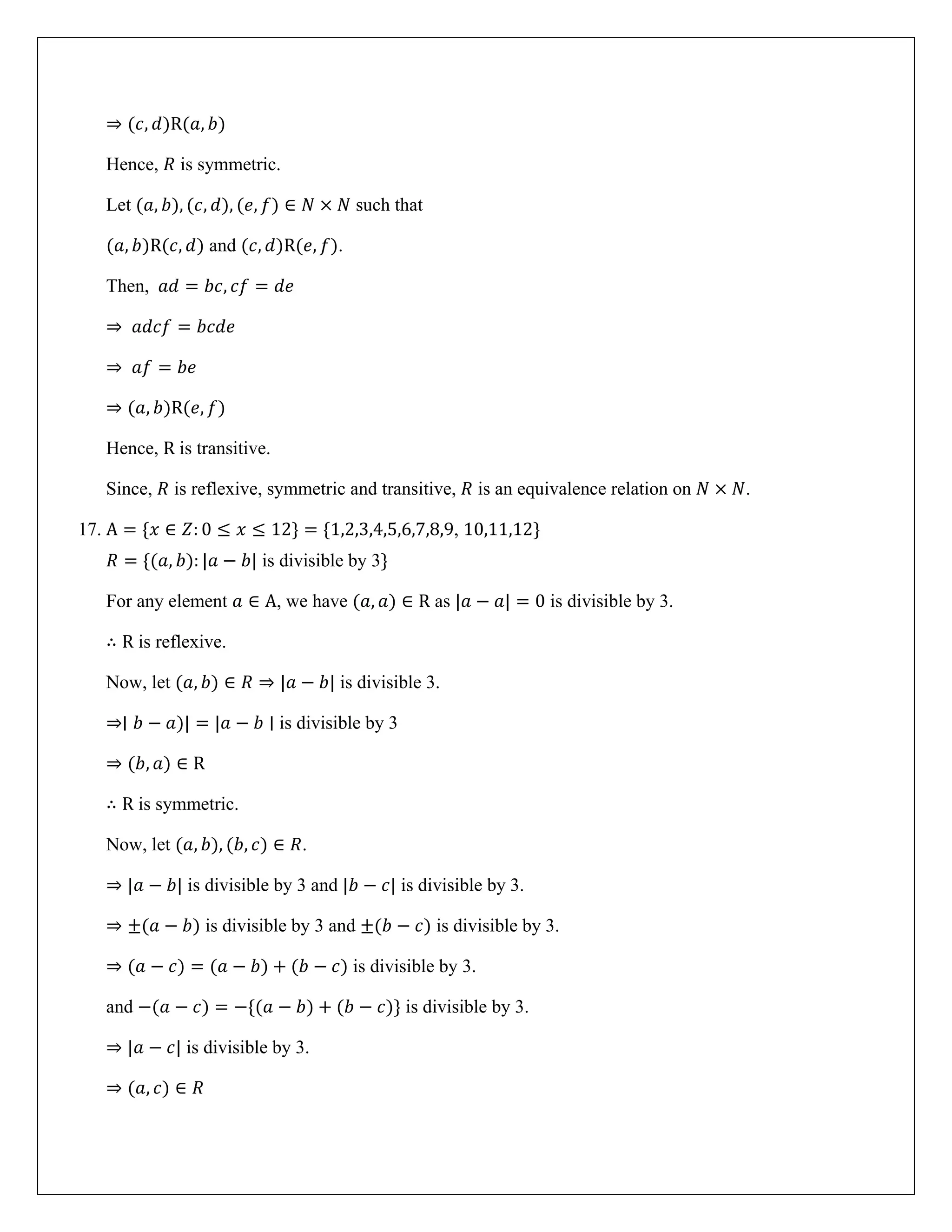 ⇒ (𝑐, 𝑑)R(𝑎, 𝑏)
Hence, 𝑅 is symmetric.
Let (𝑎, 𝑏), (𝑐, 𝑑), (𝑒, 𝑓) ∈ 𝑁 × 𝑁 such that
(𝑎, 𝑏)R(𝑐, 𝑑) and (𝑐, 𝑑)R(𝑒, 𝑓).
Then, 𝑎𝑑 = 𝑏𝑐, 𝑐𝑓 = 𝑑𝑒
⇒ 𝑎𝑑𝑐𝑓 = 𝑏𝑐𝑑𝑒
⇒ 𝑎𝑓 = 𝑏𝑒
⇒ (𝑎, 𝑏)R(𝑒, 𝑓)
Hence, R is transitive.
Since, 𝑅 is reflexive, symmetric and transitive, 𝑅 is an equivalence relation on 𝑁 × 𝑁.
17. A = {𝑥 ∈ 𝑍: 0 ≤ 𝑥 ≤ 12} = {1,2,3,4,5,6,7,8,9, 10,11,12}
𝑅 = {(𝑎, 𝑏): |𝑎 − 𝑏| is divisible by 3}
For any element 𝑎 ∈ A, we have (𝑎, 𝑎) ∈ R as |𝑎 − 𝑎| = 0 is divisible by 3.
∴ R is reflexive.
Now, let (𝑎, 𝑏) ∈ 𝑅 ⇒ |𝑎 − 𝑏| is divisible 3.
⇒∣ 𝑏 − 𝑎)| = |𝑎 − 𝑏 ∣ is divisible by 3
⇒ (𝑏, 𝑎) ∈ R
∴ R is symmetric.
Now, let (𝑎, 𝑏), (𝑏, 𝑐) ∈ 𝑅.
⇒ |𝑎 − 𝑏| is divisible by 3 and |𝑏 − 𝑐| is divisible by 3.
⇒ ±(𝑎 − 𝑏) is divisible by 3 and ±(𝑏 − 𝑐) is divisible by 3.
⇒ (𝑎 − 𝑐) = (𝑎 − 𝑏) + (𝑏 − 𝑐) is divisible by 3.
and −(𝑎 − 𝑐) = −{(𝑎 − 𝑏) + (𝑏 − 𝑐)} is divisible by 3.
⇒ |𝑎 − 𝑐| is divisible by 3.
⇒ (𝑎, 𝑐) ∈ 𝑅
 