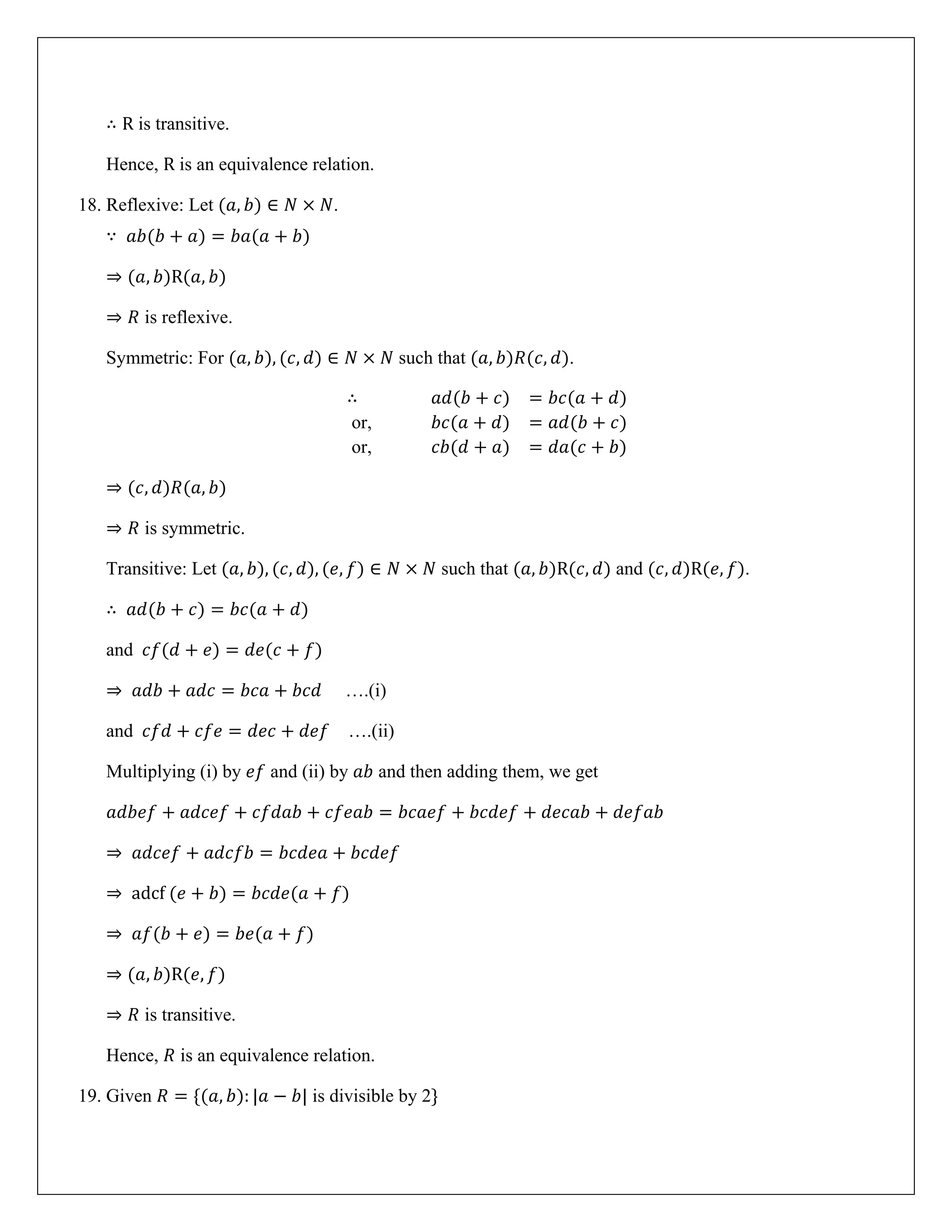 ∴ R is transitive.
Hence, R is an equivalence relation.
18. Reflexive: Let (𝑎, 𝑏) ∈ 𝑁 × 𝑁.
∵ 𝑎𝑏(𝑏 + 𝑎) = 𝑏𝑎(𝑎 + 𝑏)
⇒ (𝑎, 𝑏)R(𝑎, 𝑏)
⇒ 𝑅 is reflexive.
Symmetric: For (𝑎, 𝑏), (𝑐, 𝑑) ∈ 𝑁 × 𝑁 such that (𝑎, 𝑏)𝑅(𝑐, 𝑑).
∴ 𝑎𝑑(𝑏 + 𝑐) = 𝑏𝑐(𝑎 + 𝑑)
or, 𝑏𝑐(𝑎 + 𝑑) = 𝑎𝑑(𝑏 + 𝑐)
or, 𝑐𝑏(𝑑 + 𝑎) = 𝑑𝑎(𝑐 + 𝑏)
⇒ (𝑐, 𝑑)𝑅(𝑎, 𝑏)
⇒ 𝑅 is symmetric.
Transitive: Let (𝑎, 𝑏), (𝑐, 𝑑), (𝑒, 𝑓) ∈ 𝑁 × 𝑁 such that (𝑎, 𝑏)R(𝑐, 𝑑) and (𝑐, 𝑑)R(𝑒, 𝑓).
∴ 𝑎𝑑(𝑏 + 𝑐) = 𝑏𝑐(𝑎 + 𝑑)
and 𝑐𝑓(𝑑 + 𝑒) = 𝑑𝑒(𝑐 + 𝑓)
⇒ 𝑎𝑑𝑏 + 𝑎𝑑𝑐 = 𝑏𝑐𝑎 + 𝑏𝑐𝑑 ….(i)
and 𝑐𝑓𝑑 + 𝑐𝑓𝑒 = 𝑑𝑒𝑐 + 𝑑𝑒𝑓 ….(ii)
Multiplying (i) by 𝑒𝑓 and (ii) by 𝑎𝑏 and then adding them, we get
𝑎𝑑𝑏𝑒𝑓 + 𝑎𝑑𝑐𝑒𝑓 + 𝑐𝑓𝑑𝑎𝑏 + 𝑐𝑓𝑒𝑎𝑏 = 𝑏𝑐𝑎𝑒𝑓 + 𝑏𝑐𝑑𝑒𝑓 + 𝑑𝑒𝑐𝑎𝑏 + 𝑑𝑒𝑓𝑎𝑏
⇒ 𝑎𝑑𝑐𝑒𝑓 + 𝑎𝑑𝑐𝑓𝑏 = 𝑏𝑐𝑑𝑒𝑎 + 𝑏𝑐𝑑𝑒𝑓
⇒ adcf (𝑒 + 𝑏) = 𝑏𝑐𝑑𝑒(𝑎 + 𝑓)
⇒ 𝑎𝑓(𝑏 + 𝑒) = 𝑏𝑒(𝑎 + 𝑓)
⇒ (𝑎, 𝑏)R(𝑒, 𝑓)
⇒ 𝑅 is transitive.
Hence, 𝑅 is an equivalence relation.
19. Given 𝑅 = {(𝑎, 𝑏): |𝑎 − 𝑏| is divisible by 2}
 