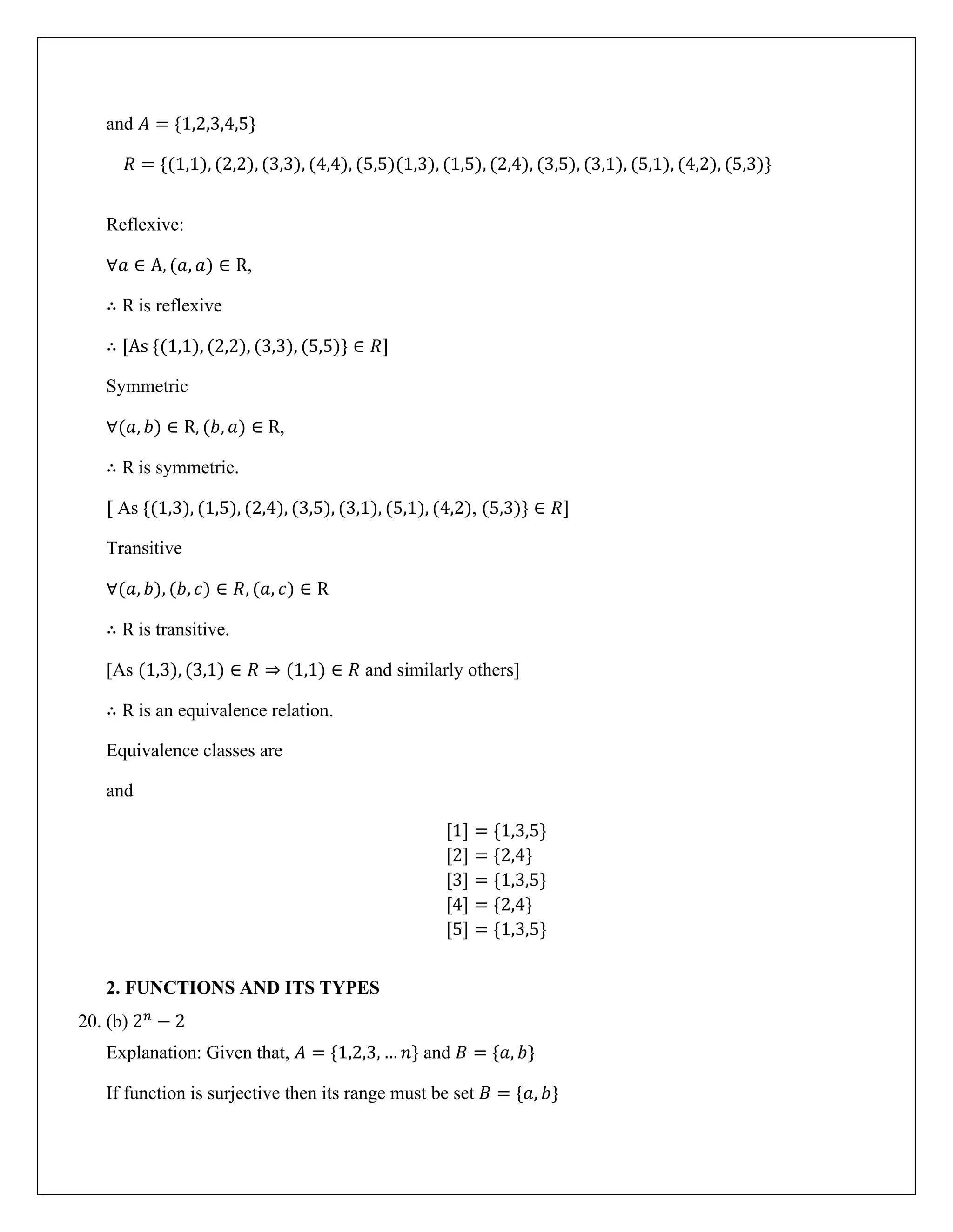 and 𝐴 = {1,2,3,4,5}
𝑅 = {(1,1), (2,2), (3,3), (4,4), (5,5)(1,3), (1,5), (2,4), (3,5), (3,1), (5,1), (4,2), (5,3)}
Reflexive:
∀𝑎 ∈ A, (𝑎, 𝑎) ∈ R,
∴ R is reflexive
∴ [As {(1,1), (2,2), (3,3), (5,5)} ∈ 𝑅]
Symmetric
∀(𝑎, 𝑏) ∈ R, (𝑏, 𝑎) ∈ R,
∴ R is symmetric.
[ As {(1,3), (1,5), (2,4), (3,5), (3,1), (5,1), (4,2), (5,3)} ∈ 𝑅]
Transitive
∀(𝑎, 𝑏), (𝑏, 𝑐) ∈ 𝑅, (𝑎, 𝑐) ∈ R
∴ R is transitive.
[As (1,3), (3,1) ∈ 𝑅 ⇒ (1,1) ∈ 𝑅 and similarly others]
∴ R is an equivalence relation.
Equivalence classes are
and
[1] = {1,3,5}
[2] = {2,4}
[3] = {1,3,5}
[4] = {2,4}
[5] = {1,3,5}
2. FUNCTIONS AND ITS TYPES
20. (b) 2𝑛
− 2
Explanation: Given that, 𝐴 = {1,2,3, … 𝑛} and 𝐵 = {𝑎, 𝑏}
If function is surjective then its range must be set 𝐵 = {𝑎, 𝑏}
 