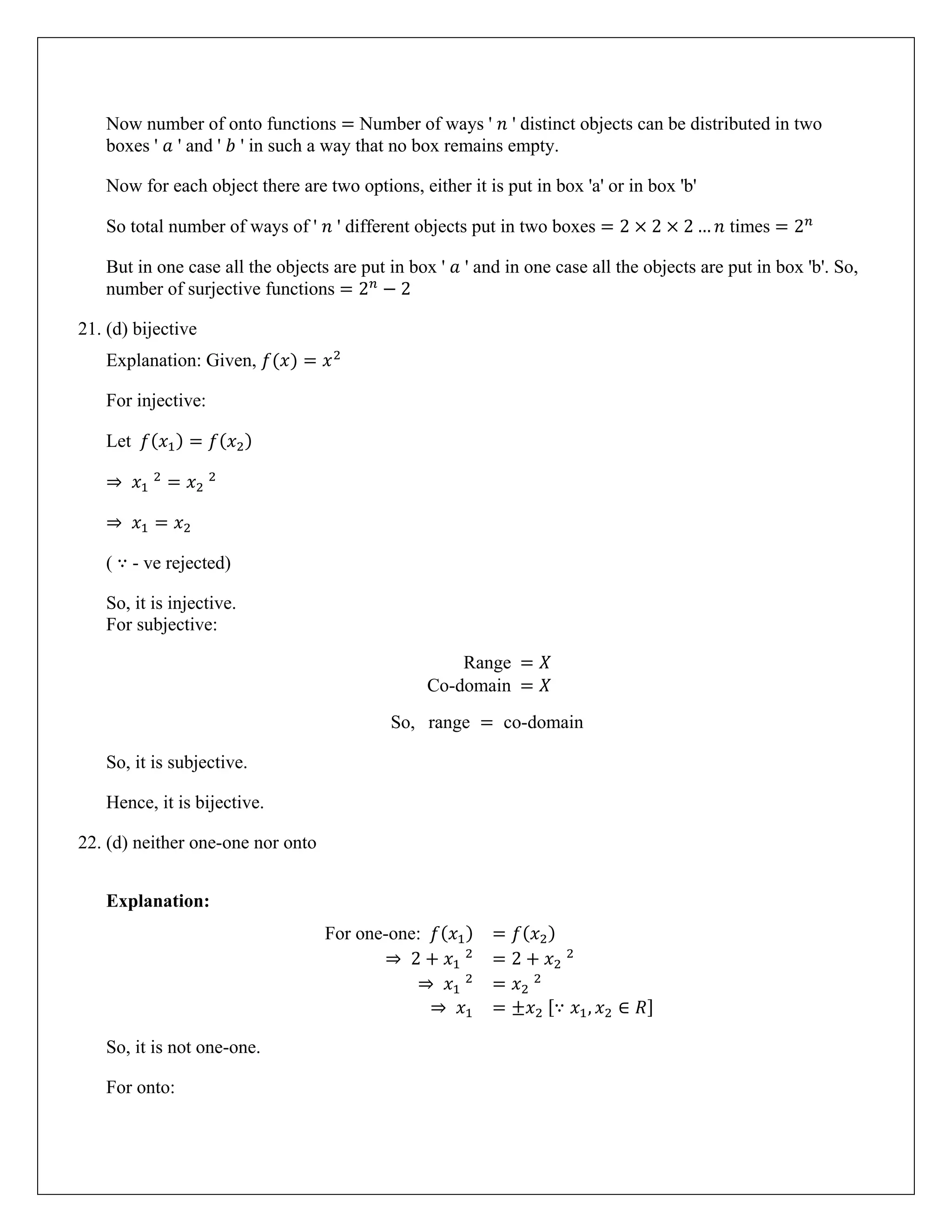 Now number of onto functions = Number of ways ' 𝑛 ' distinct objects can be distributed in two
boxes ' 𝑎 ' and ' 𝑏 ' in such a way that no box remains empty.
Now for each object there are two options, either it is put in box 'a' or in box 'b'
So total number of ways of ' 𝑛 ' different objects put in two boxes = 2 × 2 × 2 … 𝑛 times = 2𝑛
But in one case all the objects are put in box ' 𝑎 ' and in one case all the objects are put in box 'b'. So,
number of surjective functions = 2𝑛
− 2
21. (d) bijective
Explanation: Given, 𝑓(𝑥) = 𝑥2
For injective:
Let 𝑓(𝑥1) = 𝑓(𝑥2)
⇒ 𝑥1
2
= 𝑥2
2
⇒ 𝑥1 = 𝑥2
( ∵ - ve rejected)
So, it is injective.
For subjective:
Range = 𝑋
Co-domain = 𝑋
So, range = co-domain
So, it is subjective.
Hence, it is bijective.
22. (d) neither one-one nor onto
Explanation:
For one-one: 𝑓(𝑥1) = 𝑓(𝑥2)
⇒ 2 + 𝑥1
2
= 2 + 𝑥2
2
⇒ 𝑥1
2
= 𝑥2
2
⇒ 𝑥1 = ±𝑥2 [∵ 𝑥1, 𝑥2 ∈ 𝑅]
So, it is not one-one.
For onto:
 