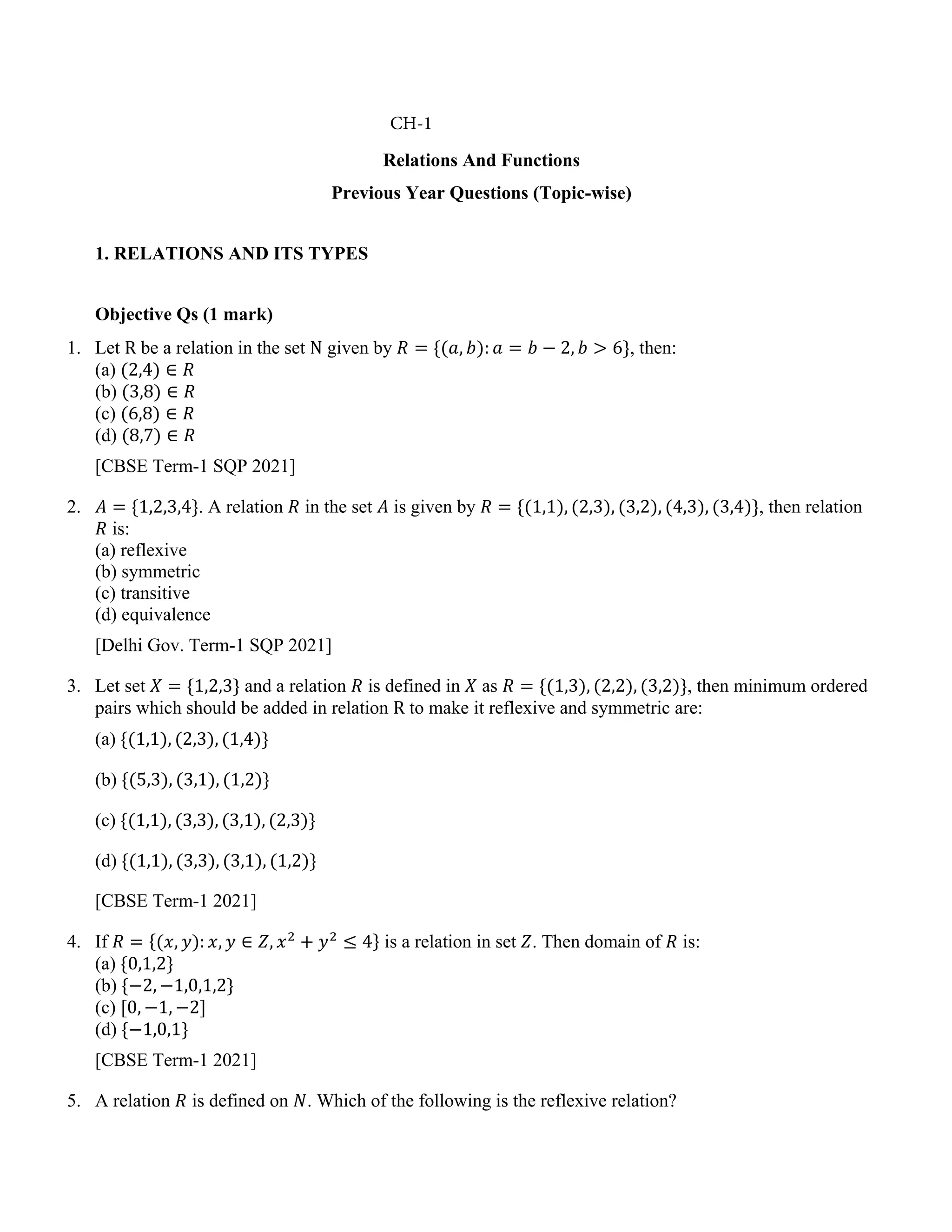 Relations And Functions
Previous Year Questions (Topic-wise)
1. RELATIONS AND ITS TYPES
Objective Qs (1 mark)
1. Let R be a relation in the set N given by 𝑅 = {(𝑎, 𝑏): 𝑎 = 𝑏 − 2, 𝑏 > 6}, then:
(a) (2,4) ∈ 𝑅
(b) (3,8) ∈ 𝑅
(c) (6,8) ∈ 𝑅
(d) (8,7) ∈ 𝑅
[CBSE Term-1 SQP 2021]
2. 𝐴 = {1,2,3,4}. A relation 𝑅 in the set 𝐴 is given by 𝑅 = {(1,1), (2,3), (3,2), (4,3), (3,4)}, then relation
𝑅 is:
(a) reflexive
(b) symmetric
(c) transitive
(d) equivalence
[Delhi Gov. Term-1 SQP 2021]
3. Let set 𝑋 = {1,2,3} and a relation 𝑅 is defined in 𝑋 as 𝑅 = {(1,3), (2,2), (3,2)}, then minimum ordered
pairs which should be added in relation R to make it reflexive and symmetric are:
(a) {(1,1), (2,3), (1,4)}
(b) {(5,3), (3,1), (1,2)}
(c) {(1,1), (3,3), (3,1), (2,3)}
(d) {(1,1), (3,3), (3,1), (1,2)}
[CBSE Term-1 2021]
4. If 𝑅 = {(𝑥, 𝑦): 𝑥, 𝑦 ∈ 𝑍, 𝑥2
+ 𝑦2
≤ 4} is a relation in set 𝑍. Then domain of 𝑅 is:
(a) {0,1,2}
(b) {−2, −1,0,1,2}
(c) [0, −1, −2]
(d) {−1,0,1}
[CBSE Term-1 2021]
5. A relation 𝑅 is defined on 𝑁. Which of the following is the reflexive relation?
CH-1
 