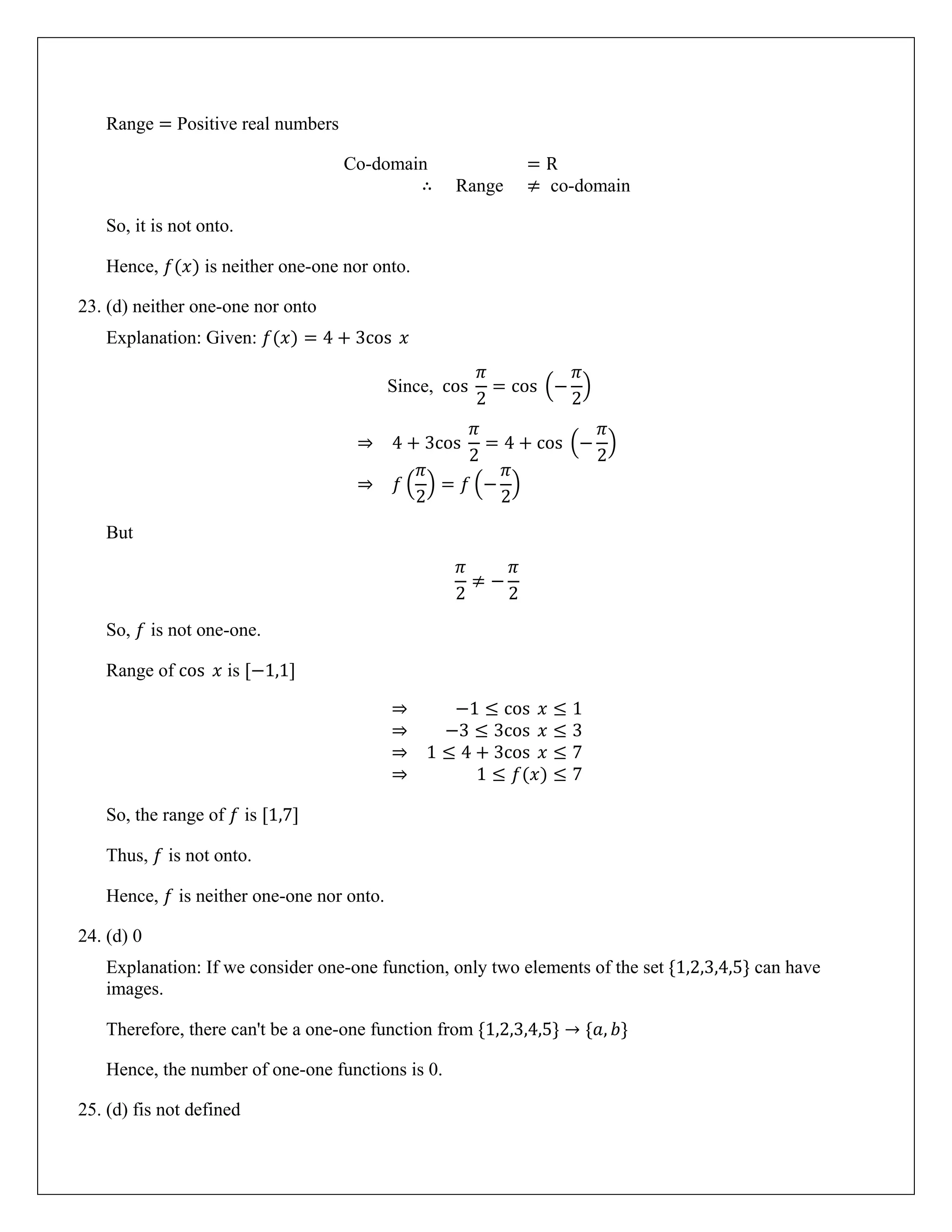 Range = Positive real numbers
Co-domain = R
∴ Range ≠ co-domain
So, it is not onto.
Hence, 𝑓(𝑥) is neither one-one nor onto.
23. (d) neither one-one nor onto
Explanation: Given: 𝑓(𝑥) = 4 + 3cos 𝑥
Since, cos
𝜋
2
= cos �−
𝜋
2
�
⇒ 4 + 3cos
𝜋
2
= 4 + cos �−
𝜋
2
�
⇒ 𝑓 �
𝜋
2
� = 𝑓 �−
𝜋
2
�
But
𝜋
2
≠ −
𝜋
2
So, 𝑓 is not one-one.
Range of cos 𝑥 is [−1,1]
⇒ −1 ≤ cos 𝑥 ≤ 1
⇒ −3 ≤ 3cos 𝑥 ≤ 3
⇒ 1 ≤ 4 + 3cos 𝑥 ≤ 7
⇒ 1 ≤ 𝑓(𝑥) ≤ 7
So, the range of 𝑓 is [1,7]
Thus, 𝑓 is not onto.
Hence, 𝑓 is neither one-one nor onto.
24. (d) 0
Explanation: If we consider one-one function, only two elements of the set {1,2,3,4,5} can have
images.
Therefore, there can't be a one-one function from {1,2,3,4,5} → {𝑎, 𝑏}
Hence, the number of one-one functions is 0.
25. (d) fis not defined
 