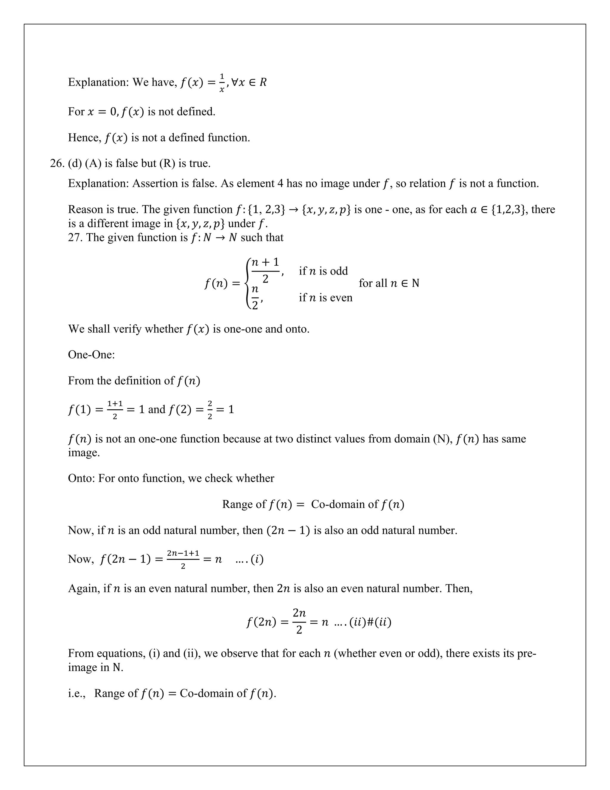 Explanation: We have, 𝑓(𝑥) =
1
𝑥
, ∀𝑥 ∈ 𝑅
For 𝑥 = 0, 𝑓(𝑥) is not defined.
Hence, 𝑓(𝑥) is not a defined function.
26. (d) (A) is false but (R) is true.
Explanation: Assertion is false. As element 4 has no image under 𝑓, so relation 𝑓 is not a function.
Reason is true. The given function 𝑓: {1, 2,3} → {𝑥, 𝑦, 𝑧, 𝑝} is one - one, as for each 𝑎 ∈ {1,2,3}, there
is a different image in {𝑥, 𝑦, 𝑧, 𝑝} under 𝑓.
27. The given function is 𝑓: 𝑁 → 𝑁 such that
𝑓(𝑛) = �
𝑛 + 1
2
, if 𝑛 is odd
𝑛
2
, if 𝑛 is even
for all 𝑛 ∈ N
We shall verify whether 𝑓(𝑥) is one-one and onto.
One-One:
From the definition of 𝑓(𝑛)
𝑓(1) =
1+1
2
= 1 and 𝑓(2) =
2
2
= 1
𝑓(𝑛) is not an one-one function because at two distinct values from domain (N), 𝑓(𝑛) has same
image.
Onto: For onto function, we check whether
Range of 𝑓(𝑛) = Co-domain of 𝑓(𝑛)
Now, if 𝑛 is an odd natural number, then (2𝑛 − 1) is also an odd natural number.
Now, 𝑓(2𝑛 − 1) =
2𝑛−1+1
2
= 𝑛 … . (𝑖)
Again, if 𝑛 is an even natural number, then 2𝑛 is also an even natural number. Then,
𝑓(2𝑛) =
2𝑛
2
= 𝑛 … . (𝑖𝑖)#(𝑖𝑖)
From equations, (i) and (ii), we observe that for each 𝑛 (whether even or odd), there exists its pre-
image in N.
i.e., Range of 𝑓(𝑛) = Co-domain of 𝑓(𝑛).
 