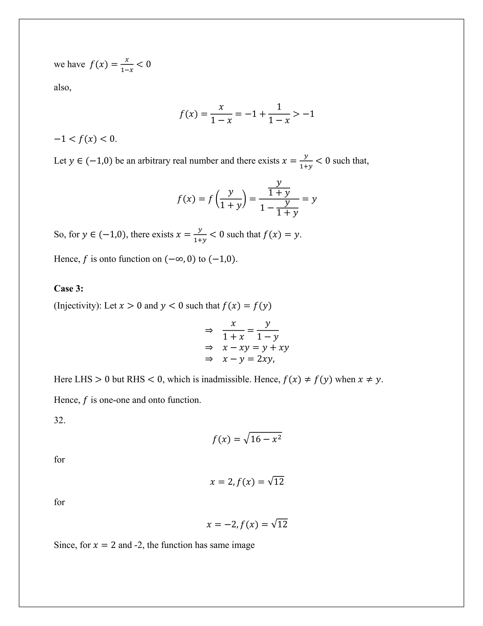 we have 𝑓(𝑥) =
𝑥
1−𝑥
< 0
also,
𝑓(𝑥) =
𝑥
1 − 𝑥
= −1 +
1
1 − 𝑥
> −1
−1 < 𝑓(𝑥) < 0.
Let 𝑦 ∈ (−1,0) be an arbitrary real number and there exists 𝑥 =
𝑦
1+𝑦
< 0 such that,
𝑓(𝑥) = 𝑓 �
𝑦
1 + 𝑦
� =
𝑦
1 + 𝑦
1 −
𝑦
1 + 𝑦
= 𝑦
So, for 𝑦 ∈ (−1,0), there exists 𝑥 =
𝑦
1+𝑦
< 0 such that 𝑓(𝑥) = 𝑦.
Hence, 𝑓 is onto function on (−∞, 0) to (−1,0).
Case 3:
(Injectivity): Let 𝑥 > 0 and 𝑦 < 0 such that 𝑓(𝑥) = 𝑓(𝑦)
⇒
𝑥
1 + 𝑥
=
𝑦
1 − 𝑦
⇒ 𝑥 − 𝑥𝑦 = 𝑦 + 𝑥𝑦
⇒ 𝑥 − 𝑦 = 2𝑥𝑦,
Here LHS > 0 but RHS < 0, which is inadmissible. Hence, 𝑓(𝑥) ≠ 𝑓(𝑦) when 𝑥 ≠ 𝑦.
Hence, 𝑓 is one-one and onto function.
32.
𝑓(𝑥) = �16 − 𝑥2
for
𝑥 = 2, 𝑓(𝑥) = √12
for
𝑥 = −2, 𝑓(𝑥) = √12
Since, for 𝑥 = 2 and -2, the function has same image
 