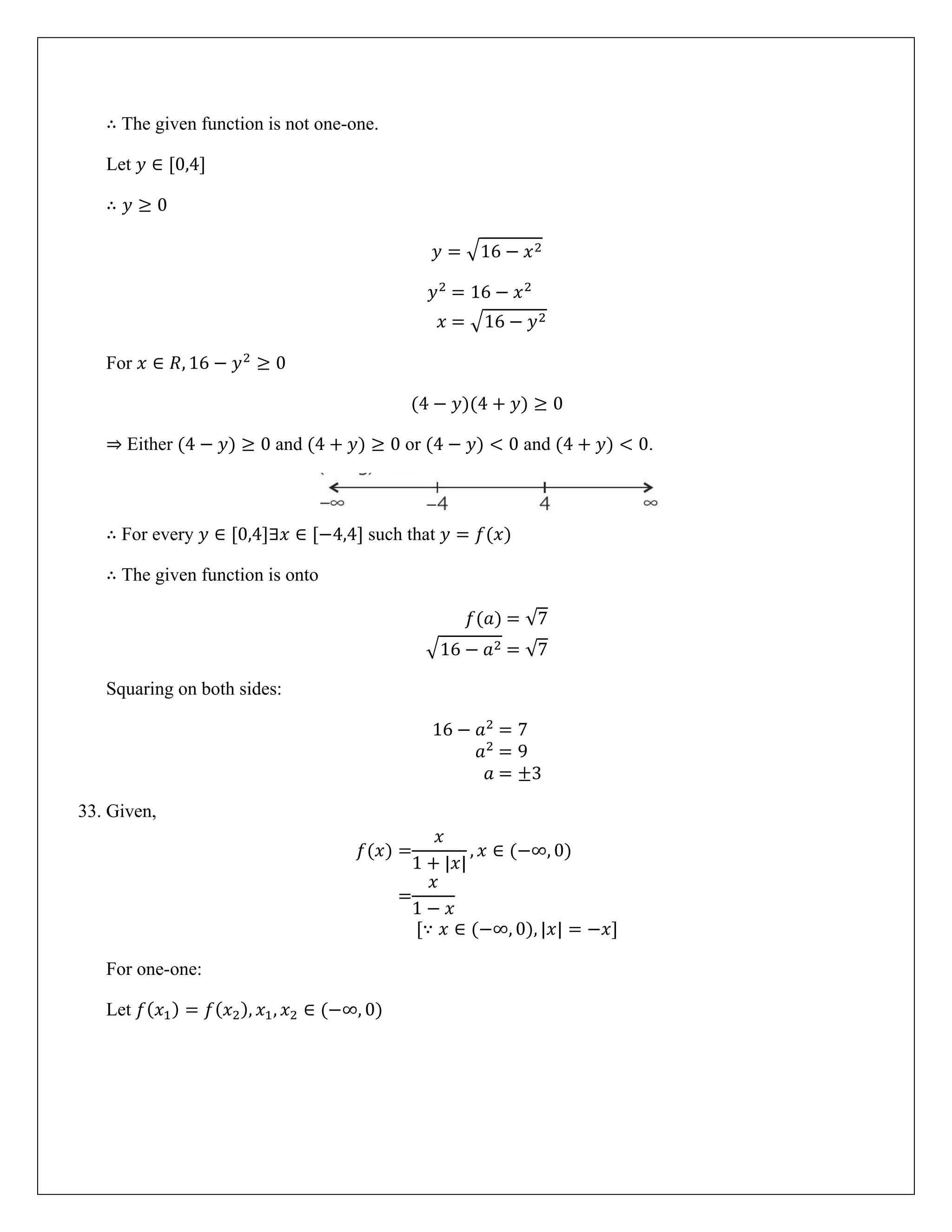 ∴ The given function is not one-one.
Let 𝑦 ∈ [0,4]
∴ 𝑦 ≥ 0
𝑦 = �16 − 𝑥2
𝑦2
= 16 − 𝑥2
𝑥 = �16 − 𝑦2
For 𝑥 ∈ 𝑅, 16 − 𝑦2
≥ 0
(4 − 𝑦)(4 + 𝑦) ≥ 0
⇒ Either (4 − 𝑦) ≥ 0 and (4 + 𝑦) ≥ 0 or (4 − 𝑦) < 0 and (4 + 𝑦) < 0.
∴ For every 𝑦 ∈ [0,4]∃𝑥 ∈ [−4,4] such that 𝑦 = 𝑓(𝑥)
∴ The given function is onto
𝑓(𝑎) = √7
�16 − 𝑎2 = √7
Squaring on both sides:
16 − 𝑎2
= 7
𝑎2
= 9
𝑎 = ±3
33. Given,
𝑓(𝑥) =
𝑥
1 + |𝑥|
, 𝑥 ∈ (−∞, 0)
=
𝑥
1 − 𝑥
[∵ 𝑥 ∈ (−∞, 0), |𝑥| = −𝑥]
For one-one:
Let 𝑓(𝑥1) = 𝑓(𝑥2), 𝑥1, 𝑥2 ∈ (−∞, 0)
 