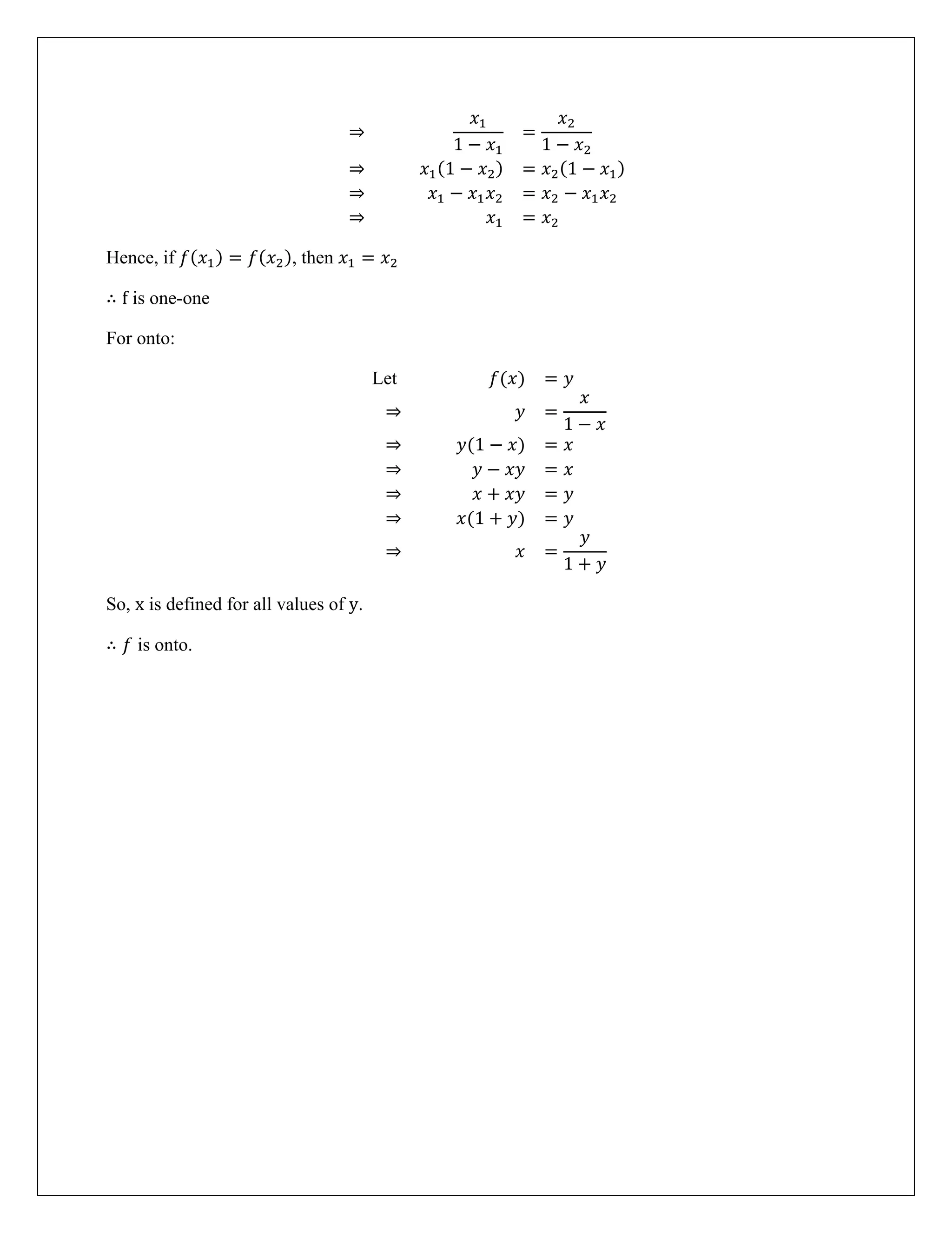 ⇒
𝑥1
1 − 𝑥1
=
𝑥2
1 − 𝑥2
⇒ 𝑥1(1 − 𝑥2) = 𝑥2(1 − 𝑥1)
⇒ 𝑥1 − 𝑥1𝑥2 = 𝑥2 − 𝑥1𝑥2
⇒ 𝑥1 = 𝑥2
Hence, if 𝑓(𝑥1) = 𝑓(𝑥2), then 𝑥1 = 𝑥2
∴ f is one-one
For onto:
Let 𝑓(𝑥) = 𝑦
⇒ 𝑦 =
𝑥
1 − 𝑥
⇒ 𝑦(1 − 𝑥) = 𝑥
⇒ 𝑦 − 𝑥𝑦 = 𝑥
⇒ 𝑥 + 𝑥𝑦 = 𝑦
⇒ 𝑥(1 + 𝑦) = 𝑦
⇒ 𝑥 =
𝑦
1 + 𝑦
So, x is defined for all values of y.
∴ 𝑓 is onto.
 