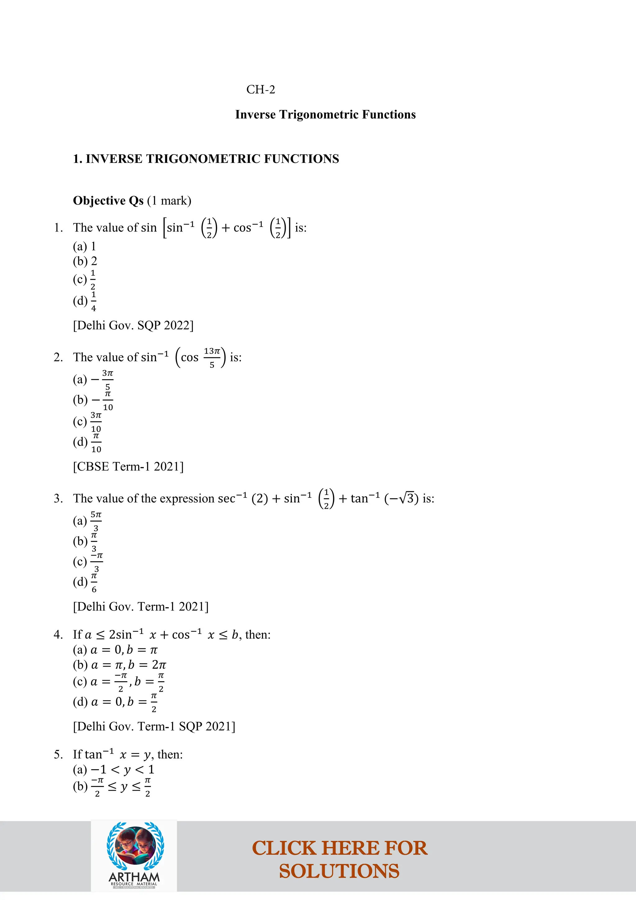 Inverse Trigonometric Functions
1. INVERSE TRIGONOMETRIC FUNCTIONS
Objective Qs (1 mark)
1. The value of sin �sin−1
�
1
2
� + cos−1
�
1
2
�� is:
(a) 1
(b) 2
(c)
1
2
(d)
1
4
[Delhi Gov. SQP 2022]
2. The value of sin−1
�cos
13𝜋
5
� is:
(a) −
3𝜋
5
(b) −
𝜋
10
(c)
3𝜋
10
(d)
𝜋
10
[CBSE Term-1 2021]
3. The value of the expression sec−1
(2) + sin−1
�
1
2
� + tan−1
(−√3) is:
(a)
5𝜋
3
(b)
𝜋
3
(c)
−𝜋
3
(d)
𝜋
6
[Delhi Gov. Term-1 2021]
4. If 𝑎 ≤ 2sin−1
𝑥 + cos−1
𝑥 ≤ 𝑏, then:
(a) 𝑎 = 0, 𝑏 = 𝜋
(b) 𝑎 = 𝜋, 𝑏 = 2𝜋
(c) 𝑎 =
−𝜋
2
, 𝑏 =
𝜋
2
(d) 𝑎 = 0, 𝑏 =
𝜋
2
[Delhi Gov. Term-1 SQP 2021]
5. If tan−1
𝑥 = 𝑦, then:
(a) −1 < 𝑦 < 1
(b)
−𝜋
2
≤ 𝑦 ≤
𝜋
2
CH-2
CLICK HERE FOR
SOLUTIONS
 