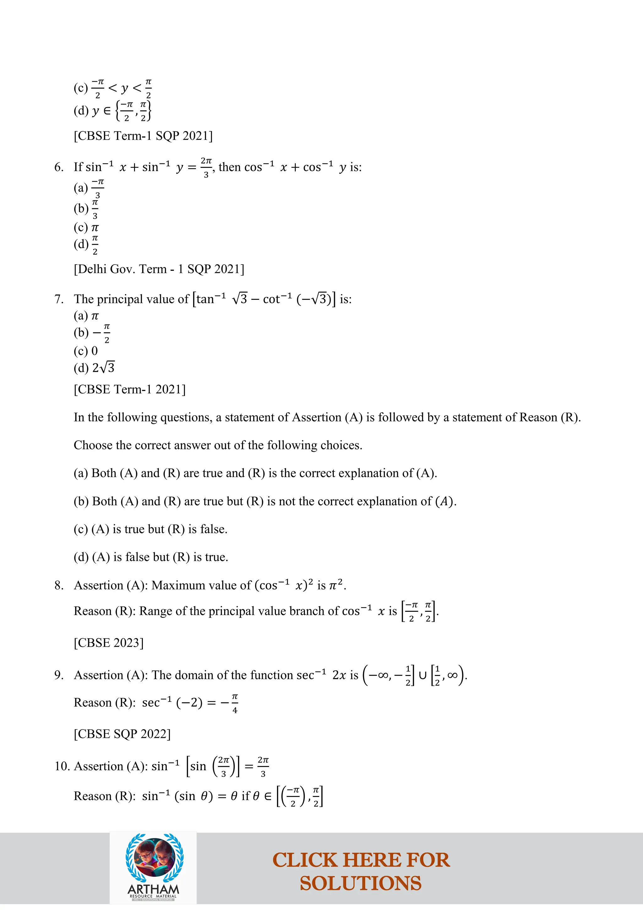 (c)
−𝜋
2
< 𝑦 <
𝜋
2
(d) 𝑦 ∈ �
−𝜋
2
,
𝜋
2
�
[CBSE Term-1 SQP 2021]
6. If sin−1
𝑥 + sin−1
𝑦 =
2𝜋
3
, then cos−1
𝑥 + cos−1
𝑦 is:
(a)
−𝜋
3
(b)
𝜋
3
(c) 𝜋
(d)
𝜋
2
[Delhi Gov. Term - 1 SQP 2021]
7. The principal value of �tan−1
√3 − cot−1
(−√3)� is:
(a) 𝜋
(b) −
𝜋
2
(c) 0
(d) 2√3
[CBSE Term-1 2021]
In the following questions, a statement of Assertion (A) is followed by a statement of Reason (R).
Choose the correct answer out of the following choices.
(a) Both (A) and (R) are true and (R) is the correct explanation of (A).
(b) Both (A) and (R) are true but (R) is not the correct explanation of (𝐴).
(c) (A) is true but (R) is false.
(d) (A) is false but (R) is true.
8. Assertion (A): Maximum value of (cos−1
𝑥)2
is 𝜋2
.
Reason (R): Range of the principal value branch of cos−1
𝑥 is �
−𝜋
2
,
𝜋
2
�.
[CBSE 2023]
9. Assertion (A): The domain of the function sec−1
2𝑥 is �−∞, −
1
2
� ∪ �
1
2
, ∞�.
Reason (R): sec−1
(−2) = −
𝜋
4
[CBSE SQP 2022]
10. Assertion (A): sin−1
�sin �
2𝜋
3
�� =
2𝜋
3
Reason (R): sin−1
(sin 𝜃) = 𝜃 if 𝜃 ∈ ��
−𝜋
2
� ,
𝜋
2
�
CLICK HERE FOR
SOLUTIONS
 