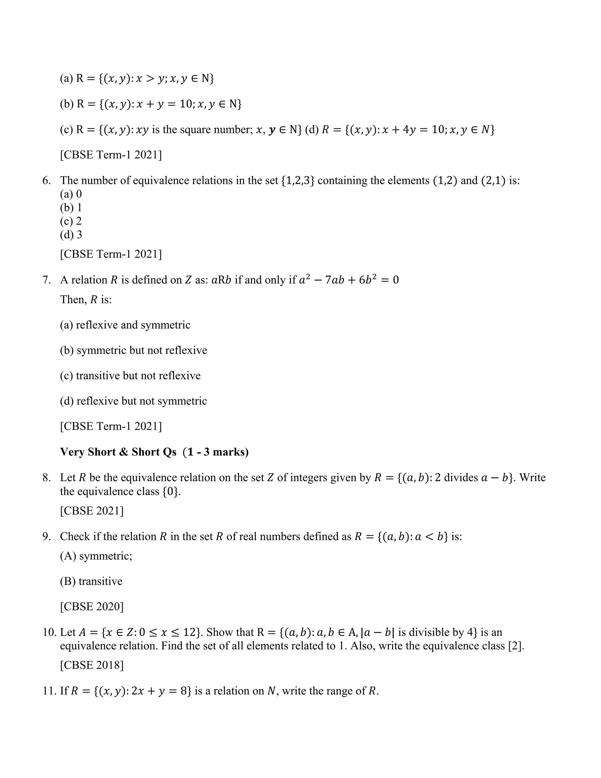 (a) R = {(𝑥, 𝑦): 𝑥 > 𝑦; 𝑥, 𝑦 ∈ N}
(b) R = {(𝑥, 𝑦): 𝑥 + 𝑦 = 10; 𝑥, 𝑦 ∈ N}
(c) R = {(𝑥, 𝑦): 𝑥𝑦 is the square number; 𝑥, 𝒚 ∈ N} (d) 𝑅 = {(𝑥, 𝑦): 𝑥 + 4𝑦 = 10; 𝑥, 𝑦 ∈ 𝑁}
[CBSE Term-1 2021]
6. The number of equivalence relations in the set {1,2,3} containing the elements (1,2) and (2,1) is:
(a) 0
(b) 1
(c) 2
(d) 3
[CBSE Term-1 2021]
7. A relation 𝑅 is defined on 𝑍 as: 𝑎R𝑏 if and only if 𝑎2
− 7𝑎𝑏 + 6𝑏2
= 0
Then, 𝑅 is:
(a) reflexive and symmetric
(b) symmetric but not reflexive
(c) transitive but not reflexive
(d) reflexive but not symmetric
[CBSE Term-1 2021]
Very Short & Short Qs (𝟏 - 3 marks)
8. Let 𝑅 be the equivalence relation on the set 𝑍 of integers given by 𝑅 = {(𝑎, 𝑏): 2 divides 𝑎 − 𝑏}. Write
the equivalence class {0}.
[CBSE 2021]
9. Check if the relation 𝑅 in the set 𝑅 of real numbers defined as 𝑅 = {(𝑎, 𝑏): 𝑎 < 𝑏} is:
(A) symmetric;
(B) transitive
[CBSE 2020]
10. Let 𝐴 = {𝑥 ∈ 𝑍: 0 ≤ 𝑥 ≤ 12}. Show that R = {(𝑎, 𝑏): 𝑎, 𝑏 ∈ A, |𝑎 − 𝑏| is divisible by 4} is an
equivalence relation. Find the set of all elements related to 1. Also, write the equivalence class [2].
[CBSE 2018]
11. If 𝑅 = {(𝑥, 𝑦): 2𝑥 + 𝑦 = 8} is a relation on 𝑁, write the range of 𝑅.
 