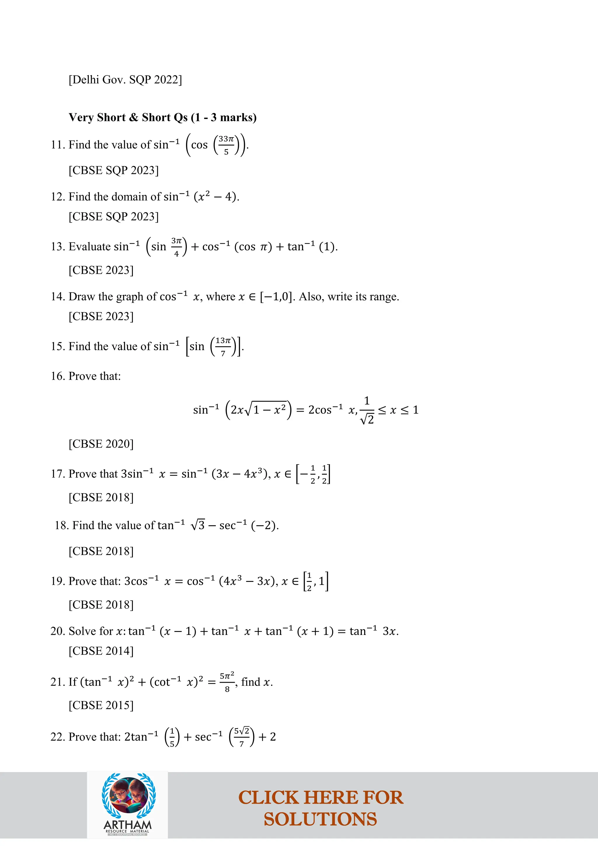 [Delhi Gov. SQP 2022]
Very Short & Short Qs (1 - 3 marks)
11. Find the value of sin−1
�cos �
33𝜋
5
��.
[CBSE SQP 2023]
12. Find the domain of sin−1 (𝑥2
− 4).
[CBSE SQP 2023]
13. Evaluate sin−1
�sin
3𝜋
4
� + cos−1
(cos 𝜋) + tan−1
(1).
[CBSE 2023]
14. Draw the graph of cos−1
𝑥, where 𝑥 ∈ [−1,0]. Also, write its range.
[CBSE 2023]
15. Find the value of sin−1
�sin �
13𝜋
7
��.
16. Prove that:
sin−1
�2𝑥�1 − 𝑥2� = 2cos−1
𝑥,
1
√2
≤ 𝑥 ≤ 1
[CBSE 2020]
17. Prove that 3sin−1
𝑥 = sin−1 (3𝑥 − 4𝑥3), 𝑥 ∈ �−
1
2
,
1
2
�
[CBSE 2018]
18. Find the value of tan−1
√3 − sec−1
(−2).
[CBSE 2018]
19. Prove that: 3cos−1
𝑥 = cos−1 (4𝑥3
− 3𝑥), 𝑥 ∈ �
1
2
, 1�
[CBSE 2018]
20. Solve for 𝑥: tan−1
(𝑥 − 1) + tan−1
𝑥 + tan−1
(𝑥 + 1) = tan−1
3𝑥.
[CBSE 2014]
21. If (tan−1
𝑥)2
+ (cot−1
𝑥)2
=
5𝜋2
8
, find 𝑥.
[CBSE 2015]
22. Prove that: 2tan−1
�
1
5
� + sec−1
�
5√2
7
� + 2
CLICK HERE FOR
SOLUTIONS
 