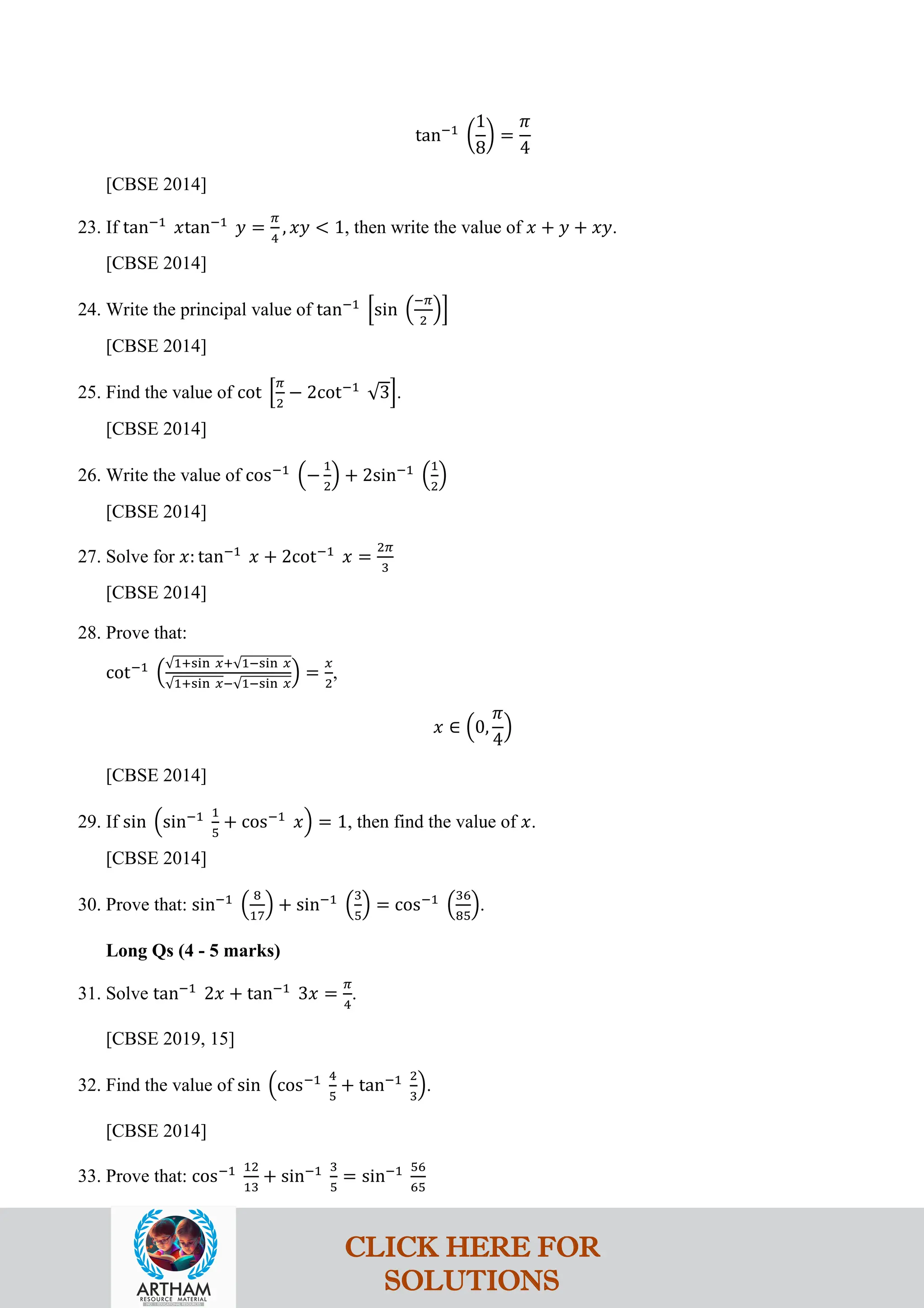 tan−1
�
1
8
� =
𝜋
4
[CBSE 2014]
23. If tan−1
𝑥tan−1
𝑦 =
𝜋
4
, 𝑥𝑦 < 1, then write the value of 𝑥 + 𝑦 + 𝑥𝑦.
[CBSE 2014]
24. Write the principal value of tan−1
�sin �
−𝜋
2
��
[CBSE 2014]
25. Find the value of cot �
𝜋
2
− 2cot−1
√3�.
[CBSE 2014]
26. Write the value of cos−1
�−
1
2
� + 2sin−1
�
1
2
�
[CBSE 2014]
27. Solve for 𝑥: tan−1
𝑥 + 2cot−1
𝑥 =
2𝜋
3
[CBSE 2014]
28. Prove that:
cot−1
�
√1+sin 𝑥+√1−sin 𝑥
√1+sin 𝑥−√1−sin 𝑥
� =
𝑥
2
,
𝑥 ∈ �0,
𝜋
4
�
[CBSE 2014]
29. If sin �sin−1 1
5
+ cos−1
𝑥� = 1, then find the value of 𝑥.
[CBSE 2014]
30. Prove that: sin−1
�
8
17
� + sin−1
�
3
5
� = cos−1
�
36
85
�.
Long Qs (4 - 5 marks)
31. Solve tan−1
2𝑥 + tan−1
3𝑥 =
𝜋
4
.
[CBSE 2019, 15]
32. Find the value of sin �cos−1 4
5
+ tan−1 2
3
�.
[CBSE 2014]
33. Prove that: cos−1 12
13
+ sin−1 3
5
= sin−1 56
65
CLICK HERE FOR
SOLUTIONS
 