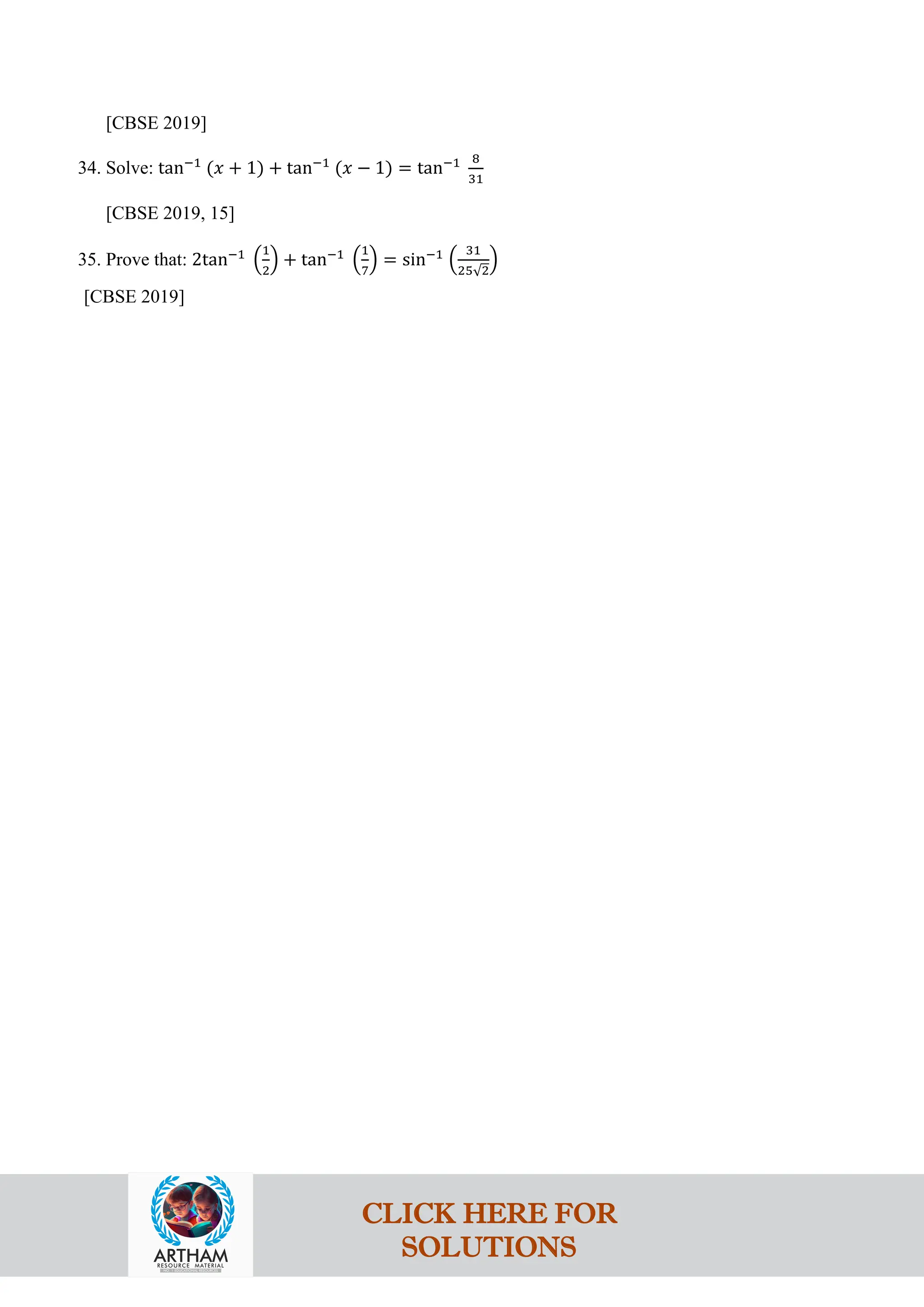 [CBSE 2019]
34. Solve: tan−1
(𝑥 + 1) + tan−1
(𝑥 − 1) = tan−1 8
31
[CBSE 2019, 15]
35. Prove that: 2tan−1
�
1
2
� + tan−1
�
1
7
� = sin−1
�
31
25√2
�
[CBSE 2019]
CLICK HERE FOR
SOLUTIONS
 