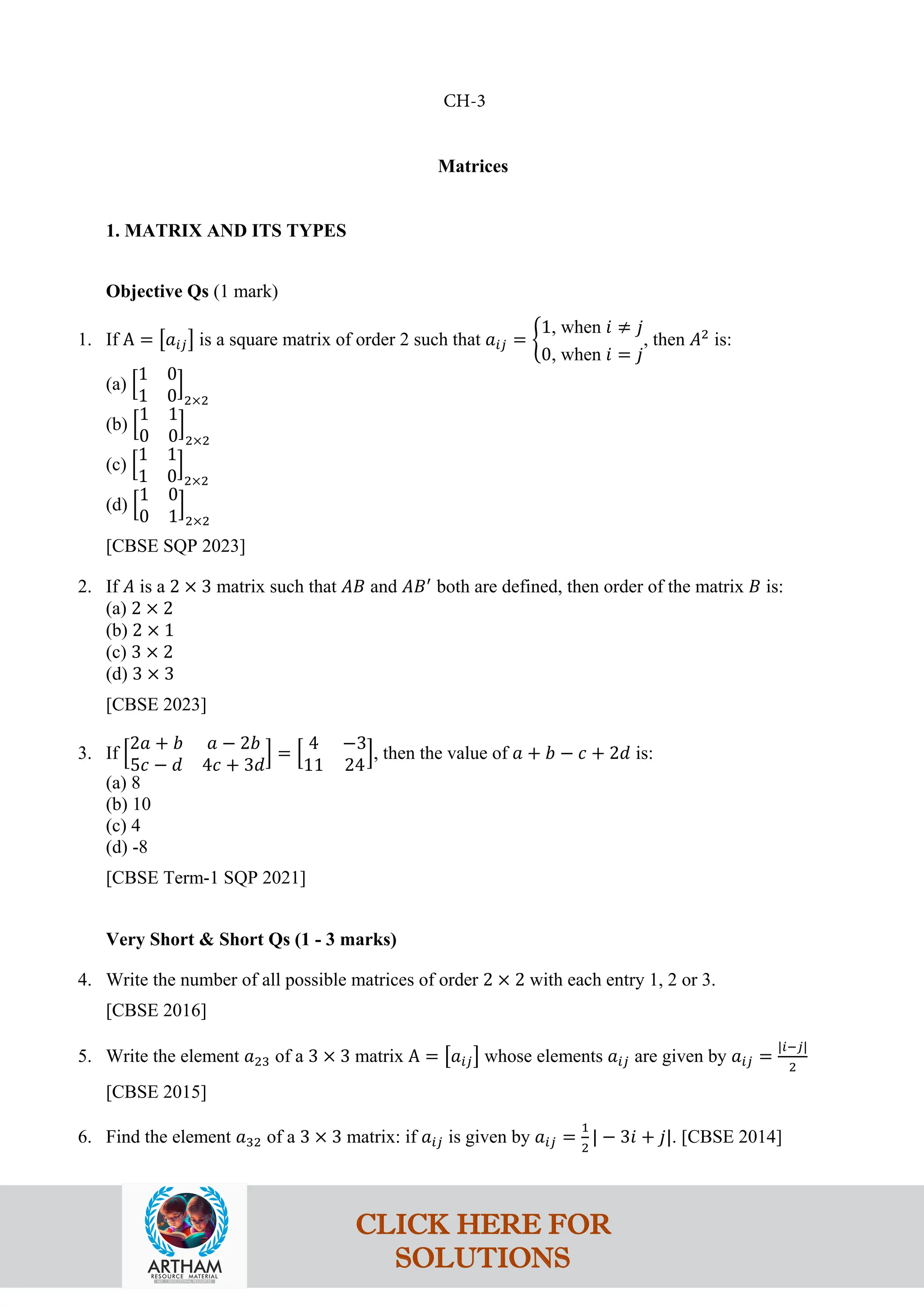 Matrices
1. MATRIX AND ITS TYPES
Objective Qs (1 mark)
1. If A = �𝑎𝑖𝑗� is a square matrix of order 2 such that 𝑎𝑖𝑗 = �
1, when 𝑖 ≠ 𝑗
0, when 𝑖 = 𝑗
, then 𝐴2
is:
(a) �
1 0
1 0
�
2×2
(b) �
1 1
0 0
�
2×2
(c) �
1 1
1 0
�
2×2
(d) �
1 0
0 1
�
2×2
[CBSE SQP 2023]
2. If 𝐴 is a 2 × 3 matrix such that 𝐴𝐵 and 𝐴𝐵′
both are defined, then order of the matrix 𝐵 is:
(a) 2 × 2
(b) 2 × 1
(c) 3 × 2
(d) 3 × 3
[CBSE 2023]
3. If �
2𝑎 + 𝑏 𝑎 − 2𝑏
5𝑐 − 𝑑 4𝑐 + 3𝑑
� = �
4 −3
11 24
�, then the value of 𝑎 + 𝑏 − 𝑐 + 2𝑑 is:
(a) 8
(b) 10
(c) 4
(d) -8
[CBSE Term-1 SQP 2021]
Very Short & Short Qs (1 - 3 marks)
4. Write the number of all possible matrices of order 2 × 2 with each entry 1, 2 or 3.
[CBSE 2016]
5. Write the element 𝑎23 of a 3 × 3 matrix A = �𝑎𝑖𝑗� whose elements 𝑎𝑖𝑗 are given by 𝑎𝑖𝑗 =
|𝑖−𝑗|
2
[CBSE 2015]
6. Find the element 𝑎32 of a 3 × 3 matrix: if 𝑎𝑖𝑗 is given by 𝑎𝑖𝑗 =
1
2
| − 3𝑖 + 𝑗|. [CBSE 2014]
CH-3
CLICK HERE FOR
SOLUTIONS
 
