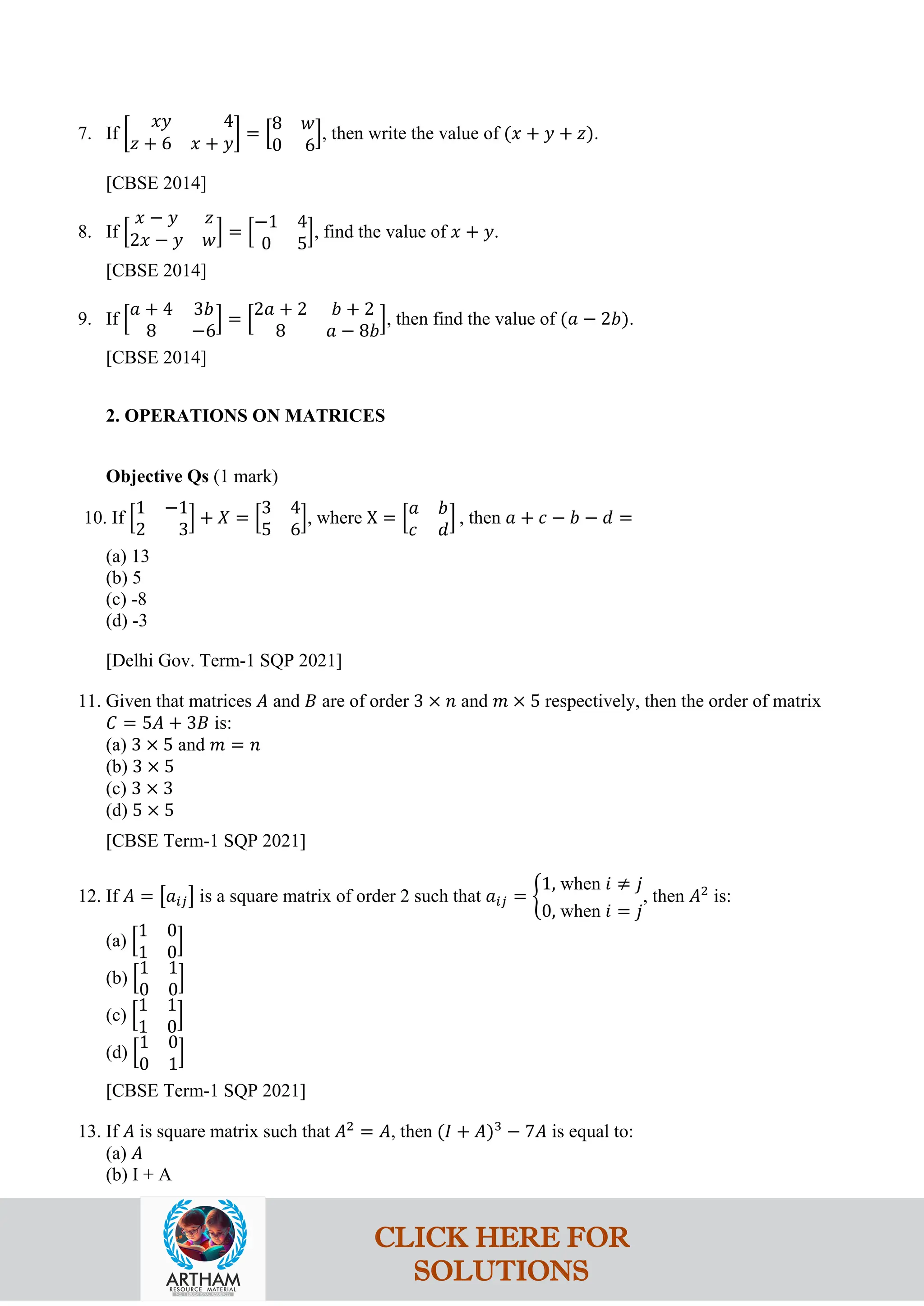 7. If �
𝑥𝑦 4
𝑧 + 6 𝑥 + 𝑦
� = �
8 𝑤
0 6
�, then write the value of (𝑥 + 𝑦 + 𝑧).
[CBSE 2014]
8. If �
𝑥 − 𝑦 𝑧
2𝑥 − 𝑦 𝑤� = �
−1 4
0 5
�, find the value of 𝑥 + 𝑦.
[CBSE 2014]
9. If �
𝑎 + 4 3𝑏
8 −6
� = �
2𝑎 + 2 𝑏 + 2
8 𝑎 − 8𝑏
�, then find the value of (𝑎 − 2𝑏).
[CBSE 2014]
2. OPERATIONS ON MATRICES
Objective Qs (1 mark)
10. If �
1 −1
2 3
� + 𝑋 = �
3 4
5 6
�, where X = �
𝑎 𝑏
𝑐 𝑑
� , then 𝑎 + 𝑐 − 𝑏 − 𝑑 =
(a) 13
(b) 5
(c) -8
(d) -3
[Delhi Gov. Term-1 SQP 2021]
11. Given that matrices 𝐴 and 𝐵 are of order 3 × 𝑛 and 𝑚 × 5 respectively, then the order of matrix
𝐶 = 5𝐴 + 3𝐵 is:
(a) 3 × 5 and 𝑚 = 𝑛
(b) 3 × 5
(c) 3 × 3
(d) 5 × 5
[CBSE Term-1 SQP 2021]
12. If 𝐴 = �𝑎𝑖𝑗� is a square matrix of order 2 such that 𝑎𝑖𝑗 = �
1, when 𝑖 ≠ 𝑗
0, when 𝑖 = 𝑗
, then 𝐴2
is:
(a) �
1 0
1 0
�
(b) �
1 1
0 0
�
(c) �
1 1
1 0
�
(d) �
1 0
0 1
�
[CBSE Term-1 SQP 2021]
13. If 𝐴 is square matrix such that 𝐴2
= 𝐴, then (𝐼 + 𝐴)3
− 7𝐴 is equal to:
(a) 𝐴
(b) I + A
CLICK HERE FOR
SOLUTIONS
 