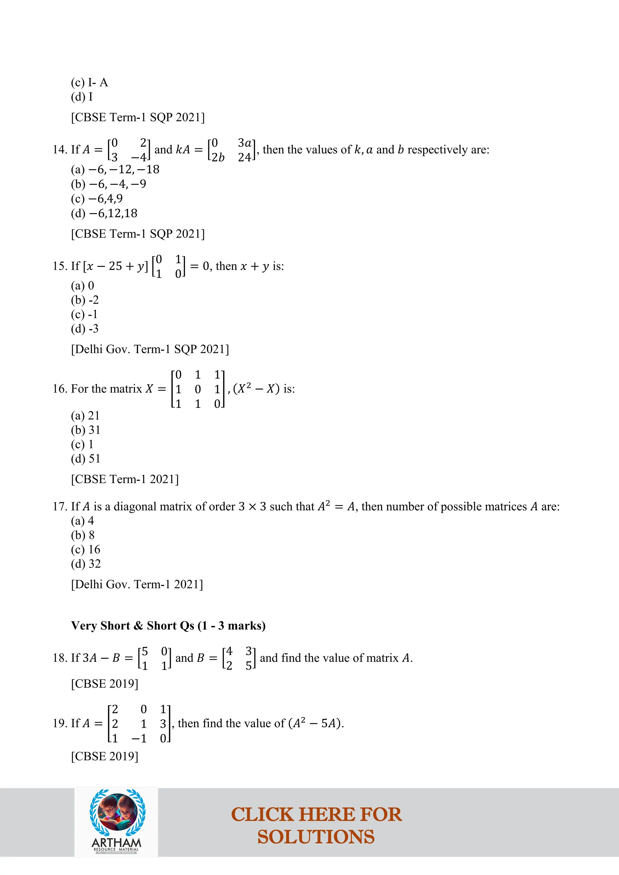 (c) I- A
(d) I
[CBSE Term-1 SQP 2021]
14. If 𝐴 = �
0 2
3 −4
� and 𝑘𝐴 = �
0 3𝑎
2𝑏 24
�, then the values of 𝑘, 𝑎 and 𝑏 respectively are:
(a) −6, −12, −18
(b) −6, −4, −9
(c) −6,4,9
(d) −6,12,18
[CBSE Term-1 SQP 2021]
15. If [𝑥 − 25 + 𝑦] �
0 1
1 0
� = 0, then 𝑥 + 𝑦 is:
(a) 0
(b) -2
(c) -1
(d) -3
[Delhi Gov. Term-1 SQP 2021]
16. For the matrix 𝑋 = �
0 1 1
1 0 1
1 1 0
� , (𝑋2
− 𝑋) is:
(a) 21
(b) 31
(c) 1
(d) 51
[CBSE Term-1 2021]
17. If 𝐴 is a diagonal matrix of order 3 × 3 such that 𝐴2
= 𝐴, then number of possible matrices 𝐴 are:
(a) 4
(b) 8
(c) 16
(d) 32
[Delhi Gov. Term-1 2021]
Very Short & Short Qs (1 - 3 marks)
18. If 3𝐴 − 𝐵 = �
5 0
1 1
� and 𝐵 = �
4 3
2 5
� and find the value of matrix 𝐴.
[CBSE 2019]
19. If 𝐴 = �
2 0 1
2 1 3
1 −1 0
�, then find the value of (𝐴2
− 5𝐴).
[CBSE 2019]
CLICK HERE FOR
SOLUTIONS
 