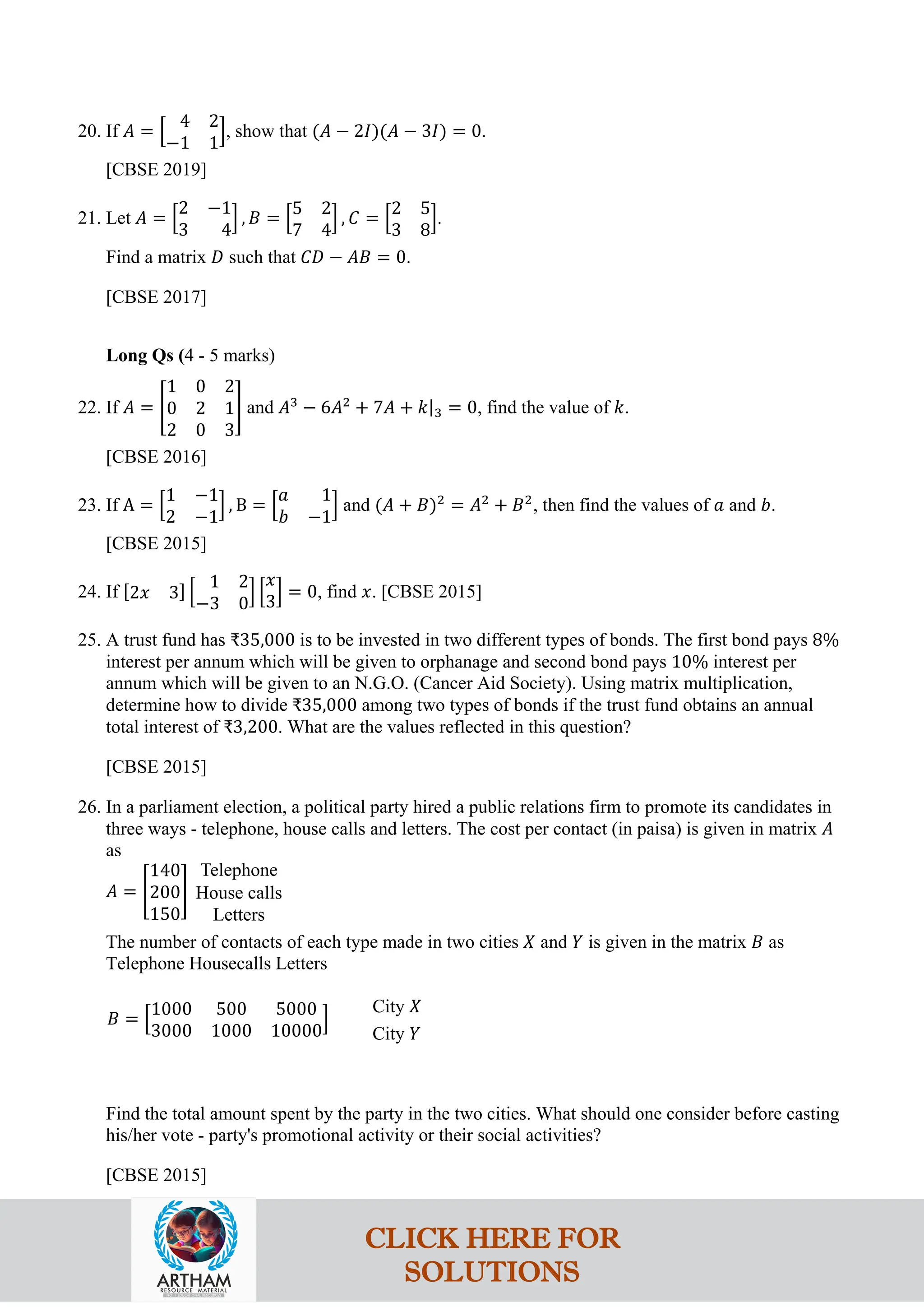 20. If 𝐴 = �
4 2
−1 1
�, show that (𝐴 − 2𝐼)(𝐴 − 3𝐼) = 0.
[CBSE 2019]
21. Let 𝐴 = �
2 −1
3 4
� , 𝐵 = �
5 2
7 4
� , 𝐶 = �
2 5
3 8
�.
Find a matrix 𝐷 such that 𝐶𝐷 − 𝐴𝐵 = 0.
[CBSE 2017]
Long Qs (4 - 5 marks)
22. If 𝐴 = �
1 0 2
0 2 1
2 0 3
� and 𝐴3
− 6𝐴2
+ 7𝐴 + 𝑘|3 = 0, find the value of 𝑘.
[CBSE 2016]
23. If A = �
1 −1
2 −1
� , B = �
𝑎 1
𝑏 −1
� and (𝐴 + 𝐵)2
= 𝐴2
+ 𝐵2
, then find the values of 𝑎 and 𝑏.
[CBSE 2015]
24. If [2𝑥 3] �
1 2
−3 0
� �
𝑥
3
� = 0, find 𝑥. [CBSE 2015]
25. A trust fund has ₹35,000 is to be invested in two different types of bonds. The first bond pays 8%
interest per annum which will be given to orphanage and second bond pays 10% interest per
annum which will be given to an N.G.O. (Cancer Aid Society). Using matrix multiplication,
determine how to divide ₹35,000 among two types of bonds if the trust fund obtains an annual
total interest of ₹3,200. What are the values reflected in this question?
[CBSE 2015]
26. In a parliament election, a political party hired a public relations firm to promote its candidates in
three ways - telephone, house calls and letters. The cost per contact (in paisa) is given in matrix 𝐴
as
𝐴 = �
140
200
150
�
Telephone
House calls
Letters
The number of contacts of each type made in two cities 𝑋 and 𝑌 is given in the matrix 𝐵 as
Telephone Housecalls Letters
𝐵 = �
1000 500 5000
3000 1000 10000
�
City 𝑋
City 𝑌
Find the total amount spent by the party in the two cities. What should one consider before casting
his/her vote - party's promotional activity or their social activities?
[CBSE 2015]
CLICK HERE FOR
SOLUTIONS
 