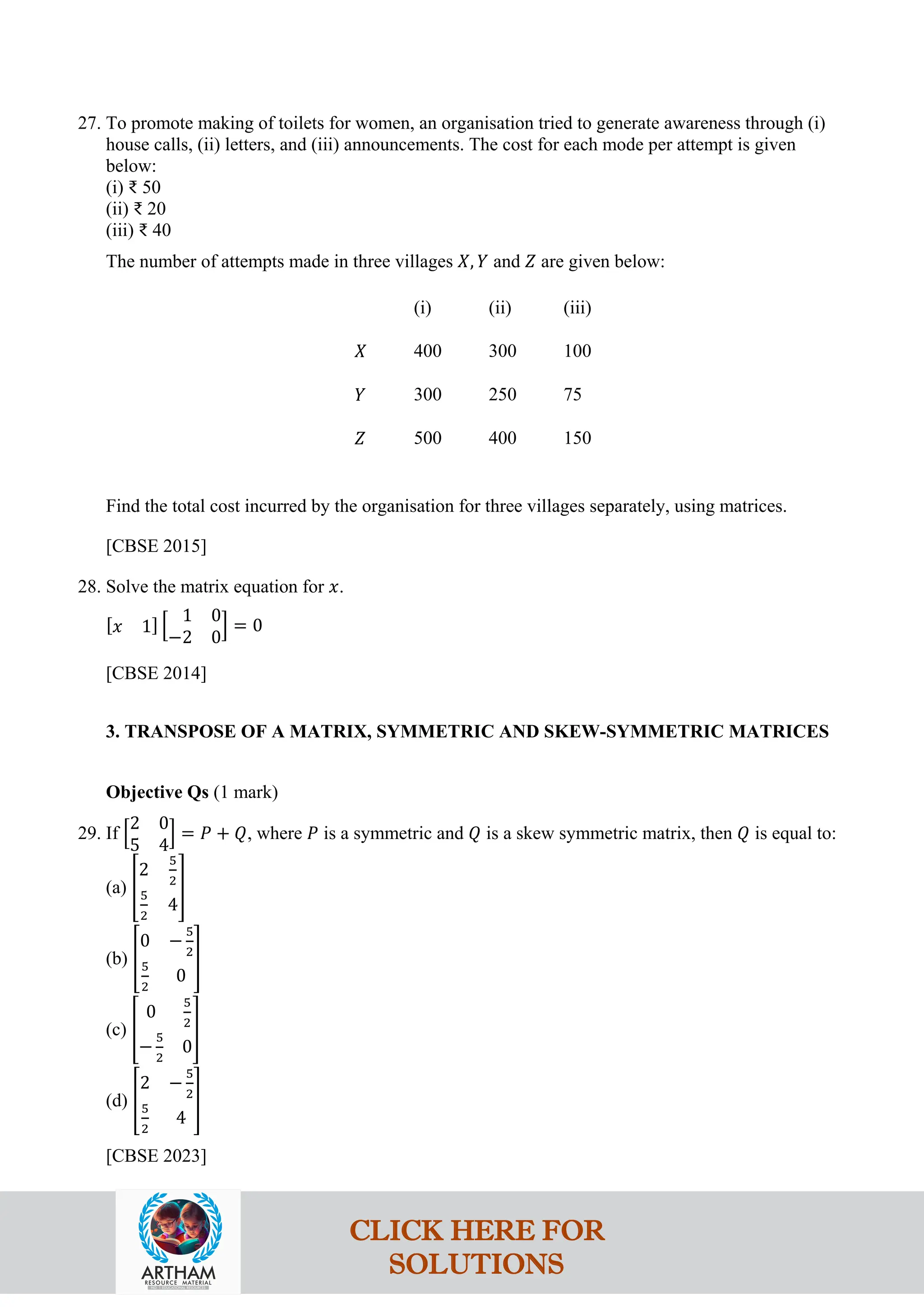 27. To promote making of toilets for women, an organisation tried to generate awareness through (i)
house calls, (ii) letters, and (iii) announcements. The cost for each mode per attempt is given
below:
(i) ₹ 50
(ii) ₹ 20
(iii) ₹ 40
The number of attempts made in three villages 𝑋, 𝑌 and 𝑍 are given below:
(i) (ii) (iii)
𝑋 400 300 100
𝑌 300 250 75
𝑍 500 400 150
Find the total cost incurred by the organisation for three villages separately, using matrices.
[CBSE 2015]
28. Solve the matrix equation for 𝑥.
[𝑥 1] �
1 0
−2 0
� = 0
[CBSE 2014]
3. TRANSPOSE OF A MATRIX, SYMMETRIC AND SKEW-SYMMETRIC MATRICES
Objective Qs (1 mark)
29. If �
2 0
5 4
� = 𝑃 + 𝑄, where 𝑃 is a symmetric and 𝑄 is a skew symmetric matrix, then 𝑄 is equal to:
(a) �
2
5
2
5
2
4
�
(b) �
0 −
5
2
5
2
0
�
(c) �
0
5
2
−
5
2
0
�
(d) �
2 −
5
2
5
2
4
�
[CBSE 2023]
CLICK HERE FOR
SOLUTIONS
 