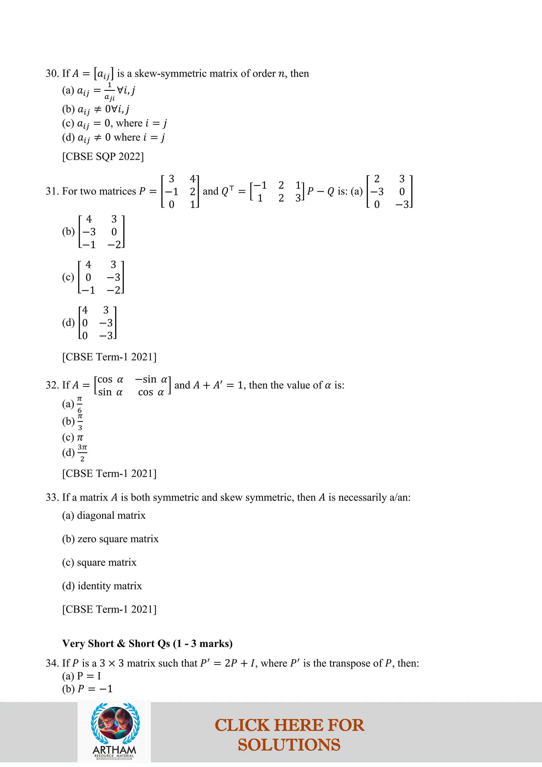 30. If 𝐴 = �𝑎𝑖𝑗� is a skew-symmetric matrix of order 𝑛, then
(a) 𝑎𝑖𝑗 =
1
𝑎𝑗𝑖
∀𝑖, 𝑗
(b) 𝑎𝑖𝑗 ≠ 0∀𝑖, 𝑗
(c) 𝑎𝑖𝑗 = 0, where 𝑖 = 𝑗
(d) 𝑎𝑖𝑗 ≠ 0 where 𝑖 = 𝑗
[CBSE SQP 2022]
31. For two matrices 𝑃 = �
3 4
−1 2
0 1
� and 𝑄⊤
= �
−1 2 1
1 2 3
� 𝑃 − 𝑄 is: (a) �
2 3
−3 0
0 −3
�
(b) �
4 3
−3 0
−1 −2
�
(c) �
4 3
0 −3
−1 −2
�
(d) �
4 3
0 −3
0 −3
�
[CBSE Term-1 2021]
32. If 𝐴 = �
cos 𝛼 −sin 𝛼
sin 𝛼 cos 𝛼
� and 𝐴 + 𝐴′
= 1, then the value of 𝛼 is:
(a)
𝜋
6
(b)
𝜋
3
(c) 𝜋
(d)
3𝜋
2
[CBSE Term-1 2021]
33. If a matrix 𝐴 is both symmetric and skew symmetric, then 𝐴 is necessarily a/an:
(a) diagonal matrix
(b) zero square matrix
(c) square matrix
(d) identity matrix
[CBSE Term-1 2021]
Very Short & Short Qs (1 - 3 marks)
34. If 𝑃 is a 3 × 3 matrix such that 𝑃′
= 2𝑃 + 𝐼, where 𝑃′
is the transpose of 𝑃, then:
(a) P = I
(b) 𝑃 = −1
CLICK HERE FOR
SOLUTIONS
 