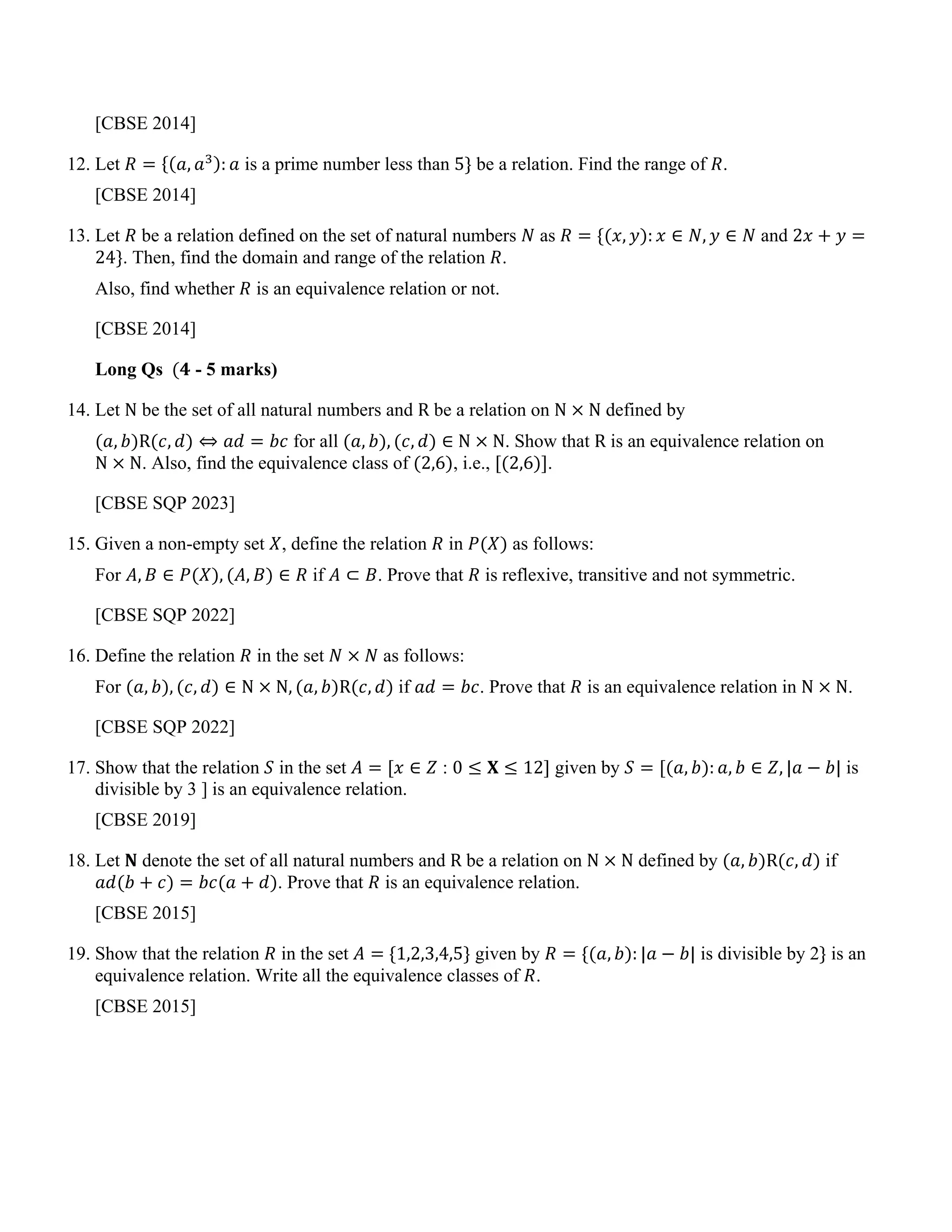 [CBSE 2014]
12. Let 𝑅 = {(𝑎, 𝑎3): 𝑎 is a prime number less than 5} be a relation. Find the range of 𝑅.
[CBSE 2014]
13. Let 𝑅 be a relation defined on the set of natural numbers 𝑁 as 𝑅 = {(𝑥, 𝑦): 𝑥 ∈ 𝑁, 𝑦 ∈ 𝑁 and 2𝑥 + 𝑦 =
24}. Then, find the domain and range of the relation 𝑅.
Also, find whether 𝑅 is an equivalence relation or not.
[CBSE 2014]
Long Qs (𝟒 - 5 marks)
14. Let N be the set of all natural numbers and R be a relation on N × N defined by
(𝑎, 𝑏)R(𝑐, 𝑑) ⇔ 𝑎𝑑 = 𝑏𝑐 for all (𝑎, 𝑏), (𝑐, 𝑑) ∈ N × N. Show that R is an equivalence relation on
N × N. Also, find the equivalence class of (2,6), i.e., [(2,6)].
[CBSE SQP 2023]
15. Given a non-empty set 𝑋, define the relation 𝑅 in 𝑃(𝑋) as follows:
For 𝐴, 𝐵 ∈ 𝑃(𝑋), (𝐴, 𝐵) ∈ 𝑅 if 𝐴 ⊂ 𝐵. Prove that 𝑅 is reflexive, transitive and not symmetric.
[CBSE SQP 2022]
16. Define the relation 𝑅 in the set 𝑁 × 𝑁 as follows:
For (𝑎, 𝑏), (𝑐, 𝑑) ∈ N × N, (𝑎, 𝑏)R(𝑐, 𝑑) if 𝑎𝑑 = 𝑏𝑐. Prove that 𝑅 is an equivalence relation in N × N.
[CBSE SQP 2022]
17. Show that the relation 𝑆 in the set 𝐴 = [𝑥 ∈ 𝑍 : 0 ≤ 𝐗 ≤ 12] given by 𝑆 = [(𝑎, 𝑏): 𝑎, 𝑏 ∈ 𝑍, |𝑎 − 𝑏| is
divisible by 3 ] is an equivalence relation.
[CBSE 2019]
18. Let 𝐍 denote the set of all natural numbers and R be a relation on N × N defined by (𝑎, 𝑏)R(𝑐, 𝑑) if
𝑎𝑑(𝑏 + 𝑐) = 𝑏𝑐(𝑎 + 𝑑). Prove that 𝑅 is an equivalence relation.
[CBSE 2015]
19. Show that the relation 𝑅 in the set 𝐴 = {1,2,3,4,5} given by 𝑅 = {(𝑎, 𝑏): |𝑎 − 𝑏| is divisible by 2} is an
equivalence relation. Write all the equivalence classes of 𝑅.
[CBSE 2015]
 