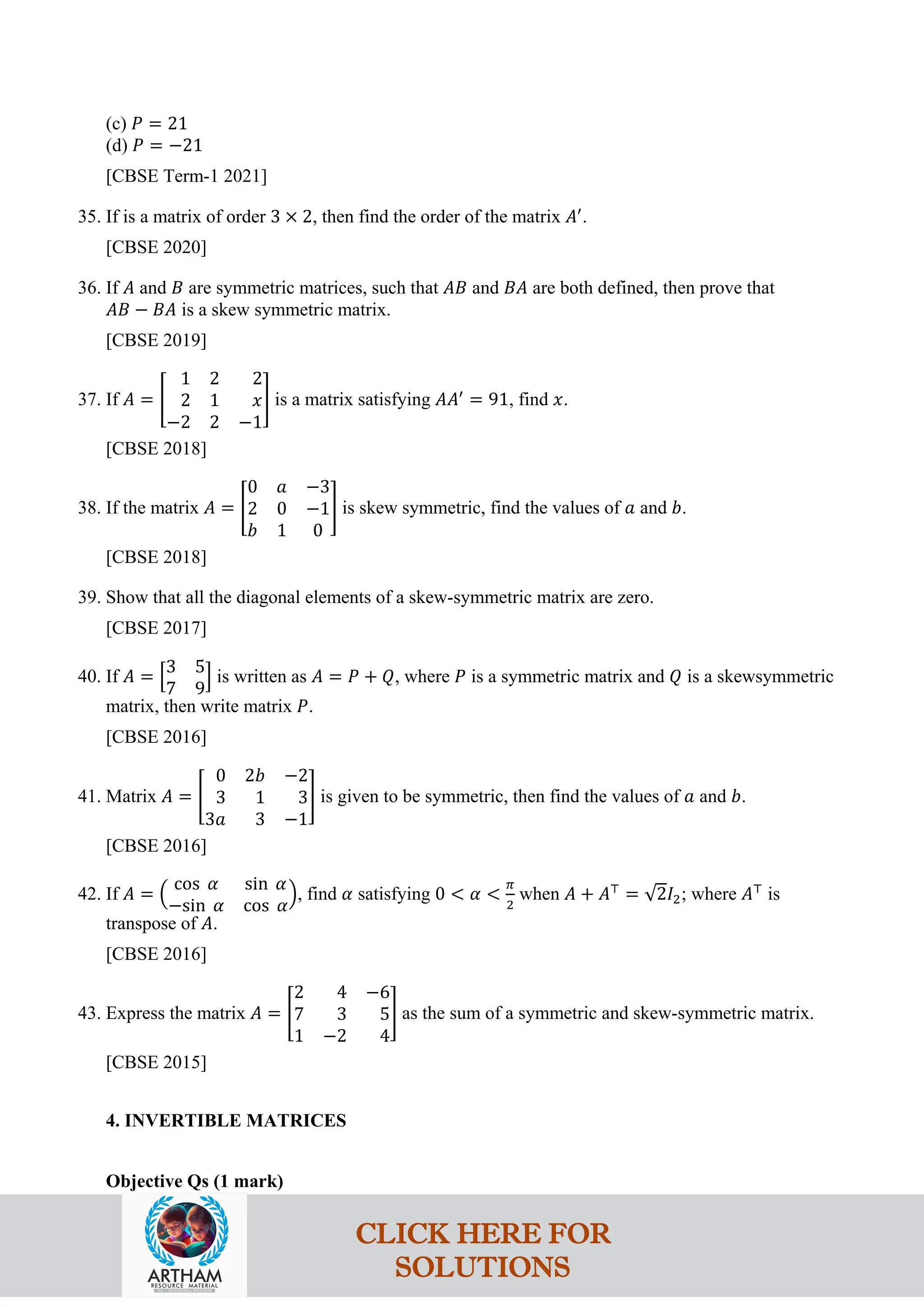 (c) 𝑃 = 21
(d) 𝑃 = −21
[CBSE Term-1 2021]
35. If is a matrix of order 3 × 2, then find the order of the matrix 𝐴′
.
[CBSE 2020]
36. If 𝐴 and 𝐵 are symmetric matrices, such that 𝐴𝐵 and 𝐵𝐴 are both defined, then prove that
𝐴𝐵 − 𝐵𝐴 is a skew symmetric matrix.
[CBSE 2019]
37. If 𝐴 = �
1 2 2
2 1 𝑥
−2 2 −1
� is a matrix satisfying 𝐴𝐴′
= 91, find 𝑥.
[CBSE 2018]
38. If the matrix 𝐴 = �
0 𝑎 −3
2 0 −1
𝑏 1 0
� is skew symmetric, find the values of 𝑎 and 𝑏.
[CBSE 2018]
39. Show that all the diagonal elements of a skew-symmetric matrix are zero.
[CBSE 2017]
40. If 𝐴 = �
3 5
7 9
� is written as 𝐴 = 𝑃 + 𝑄, where 𝑃 is a symmetric matrix and 𝑄 is a skewsymmetric
matrix, then write matrix 𝑃.
[CBSE 2016]
41. Matrix 𝐴 = �
0 2𝑏 −2
3 1 3
3𝑎 3 −1
� is given to be symmetric, then find the values of 𝑎 and 𝑏.
[CBSE 2016]
42. If 𝐴 = �
cos 𝛼 sin 𝛼
−sin 𝛼 cos 𝛼
�, find 𝛼 satisfying 0 < 𝛼 <
𝜋
2
when 𝐴 + 𝐴⊤
= √2𝐼2; where 𝐴⊤
is
transpose of 𝐴.
[CBSE 2016]
43. Express the matrix 𝐴 = �
2 4 −6
7 3 5
1 −2 4
� as the sum of a symmetric and skew-symmetric matrix.
[CBSE 2015]
4. INVERTIBLE MATRICES
Objective Qs (1 mark)
CLICK HERE FOR
SOLUTIONS
 