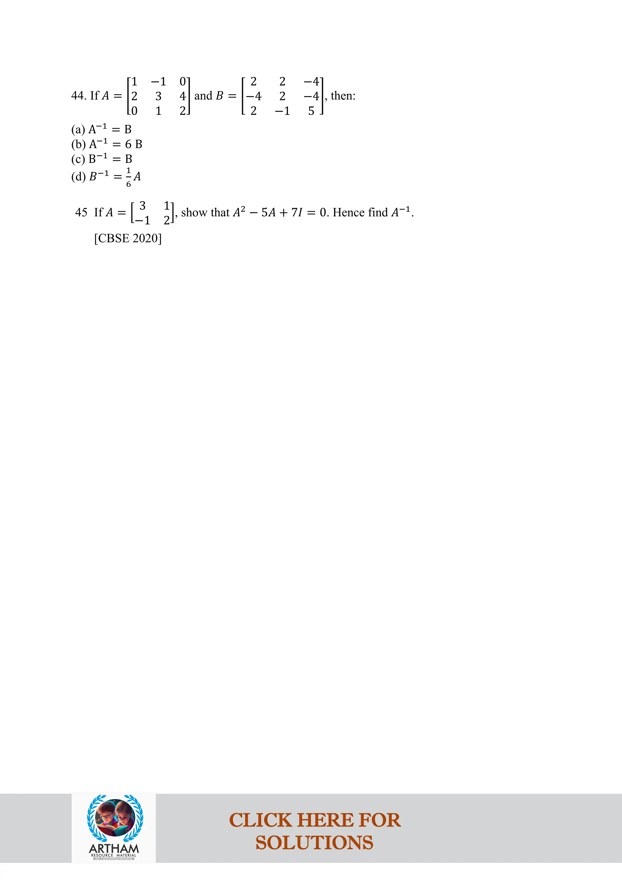 44. If 𝐴 = �
1 −1 0
2 3 4
0 1 2
� and 𝐵 = �
2 2 −4
−4 2 −4
2 −1 5
�, then:
(a) A−1
= B
(b) A−1
= 6 B
(c) B−1
= B
(d) 𝐵−1
=
1
6
𝐴
45 If 𝐴 = �
3 1
−1 2
�, show that 𝐴2
− 5𝐴 + 7𝐼 = 0. Hence find 𝐴−1
.
[CBSE 2020]
CLICK HERE FOR
SOLUTIONS
 