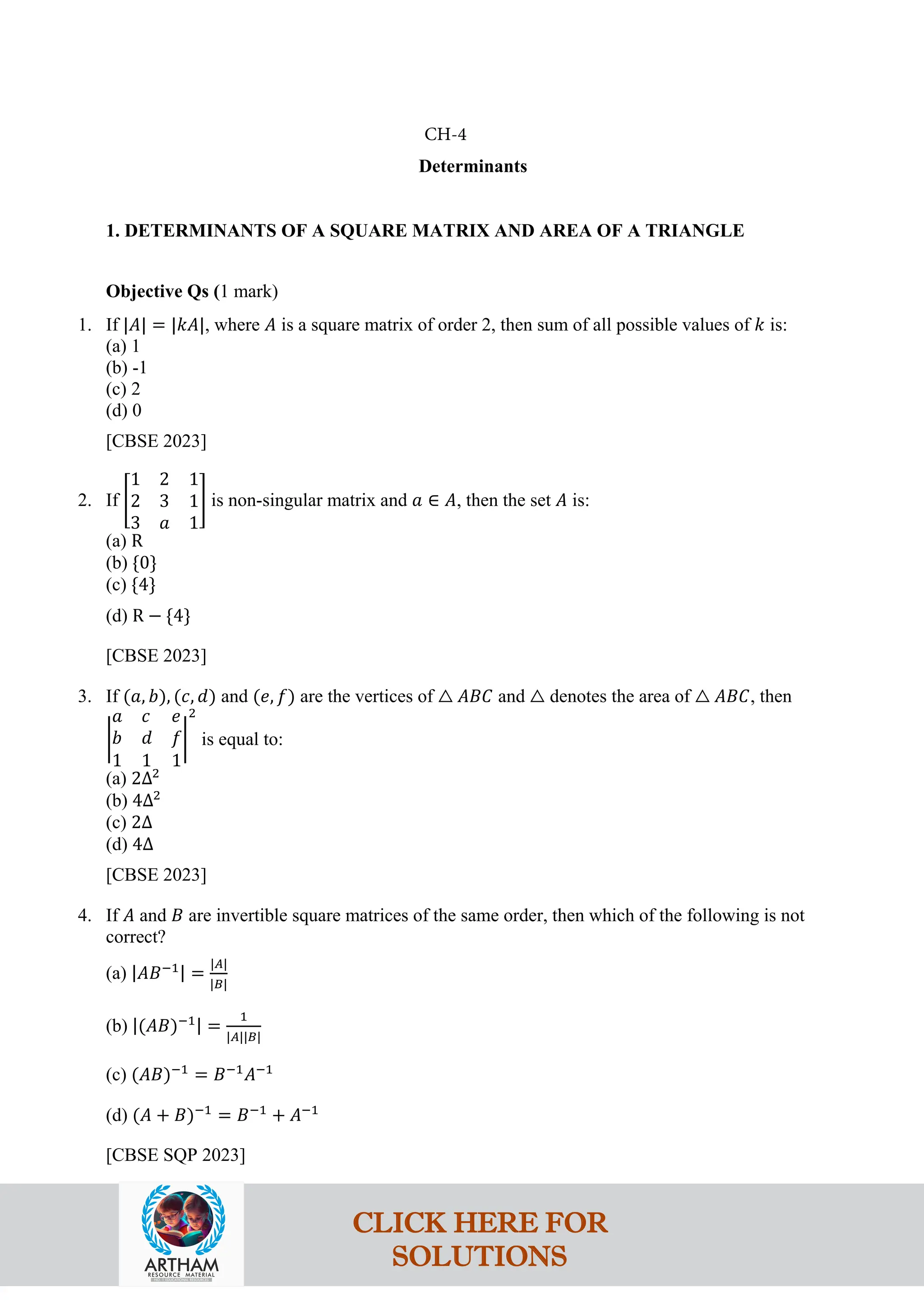 Determinants
1. DETERMINANTS OF A SQUARE MATRIX AND AREA OF A TRIANGLE
Objective Qs (1 mark)
1. If |𝐴| = |𝑘𝐴|, where 𝐴 is a square matrix of order 2, then sum of all possible values of 𝑘 is:
(a) 1
(b) -1
(c) 2
(d) 0
[CBSE 2023]
2. If �
1 2 1
2 3 1
3 𝑎 1
� is non-singular matrix and 𝑎 ∈ 𝐴, then the set 𝐴 is:
(a) R
(b) {0}
(c) {4}
(d) R − {4}
[CBSE 2023]
3. If (𝑎, 𝑏), (𝑐, 𝑑) and (𝑒, 𝑓) are the vertices of △ 𝐴𝐵𝐶 and △ denotes the area of △ 𝐴𝐵𝐶, then
�
𝑎 𝑐 𝑒
𝑏 𝑑 𝑓
1 1 1
�
2
is equal to:
(a) 2Δ2
(b) 4Δ2
(c) 2Δ
(d) 4Δ
[CBSE 2023]
4. If 𝐴 and 𝐵 are invertible square matrices of the same order, then which of the following is not
correct?
(a) |𝐴𝐵−1| =
|𝐴|
|𝐵|
(b) |(𝐴𝐵)−1| =
1
|𝐴||𝐵|
(c) (𝐴𝐵)−1
= 𝐵−1
𝐴−1
(d) (𝐴 + 𝐵)−1
= 𝐵−1
+ 𝐴−1
[CBSE SQP 2023]
CH-4
CLICK HERE FOR
SOLUTIONS
 
