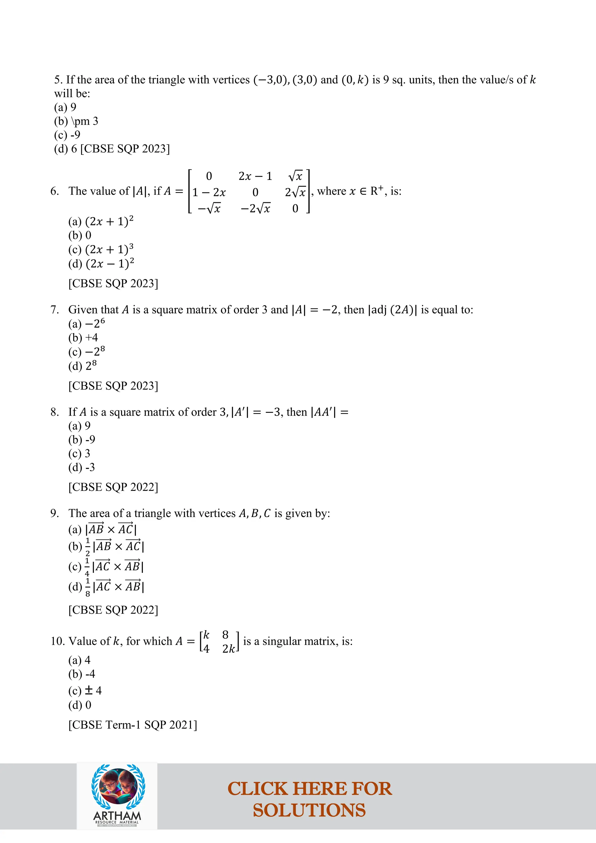 5. If the area of the triangle with vertices (−3,0), (3,0) and (0, 𝑘) is 9 sq. units, then the value/s of 𝑘
will be:
(a) 9
(b) pm 3
(c) -9
(d) 6 [CBSE SQP 2023]
6. The value of |𝐴|, if 𝐴 = �
0 2𝑥 − 1 √𝑥
1 − 2𝑥 0 2√𝑥
−√𝑥 −2√𝑥 0
�, where 𝑥 ∈ R+
, is:
(a) (2𝑥 + 1)2
(b) 0
(c) (2𝑥 + 1)3
(d) (2𝑥 − 1)2
[CBSE SQP 2023]
7. Given that 𝐴 is a square matrix of order 3 and |𝐴| = −2, then |adj (2𝐴)| is equal to:
(a) −26
(b) +4
(c) −28
(d) 28
[CBSE SQP 2023]
8. If 𝐴 is a square matrix of order 3, |𝐴′| = −3, then |𝐴𝐴′| =
(a) 9
(b) -9
(c) 3
(d) -3
[CBSE SQP 2022]
9. The area of a triangle with vertices 𝐴, 𝐵, 𝐶 is given by:
(a) |𝐴𝐵
�����⃗ × 𝐴𝐶
�����⃗|
(b)
1
2
|𝐴𝐵
�����⃗ × 𝐴𝐶
�����⃗|
(c)
1
4
|𝐴𝐶
�����⃗ × 𝐴𝐵
�����⃗|
(d)
1
8
|𝐴𝐶
�����⃗ × 𝐴𝐵
�����⃗|
[CBSE SQP 2022]
10. Value of 𝑘, for which 𝐴 = �
𝑘 8
4 2𝑘
� is a singular matrix, is:
(a) 4
(b) -4
(c) ± 4
(d) 0
[CBSE Term-1 SQP 2021]
CLICK HERE FOR
SOLUTIONS
 