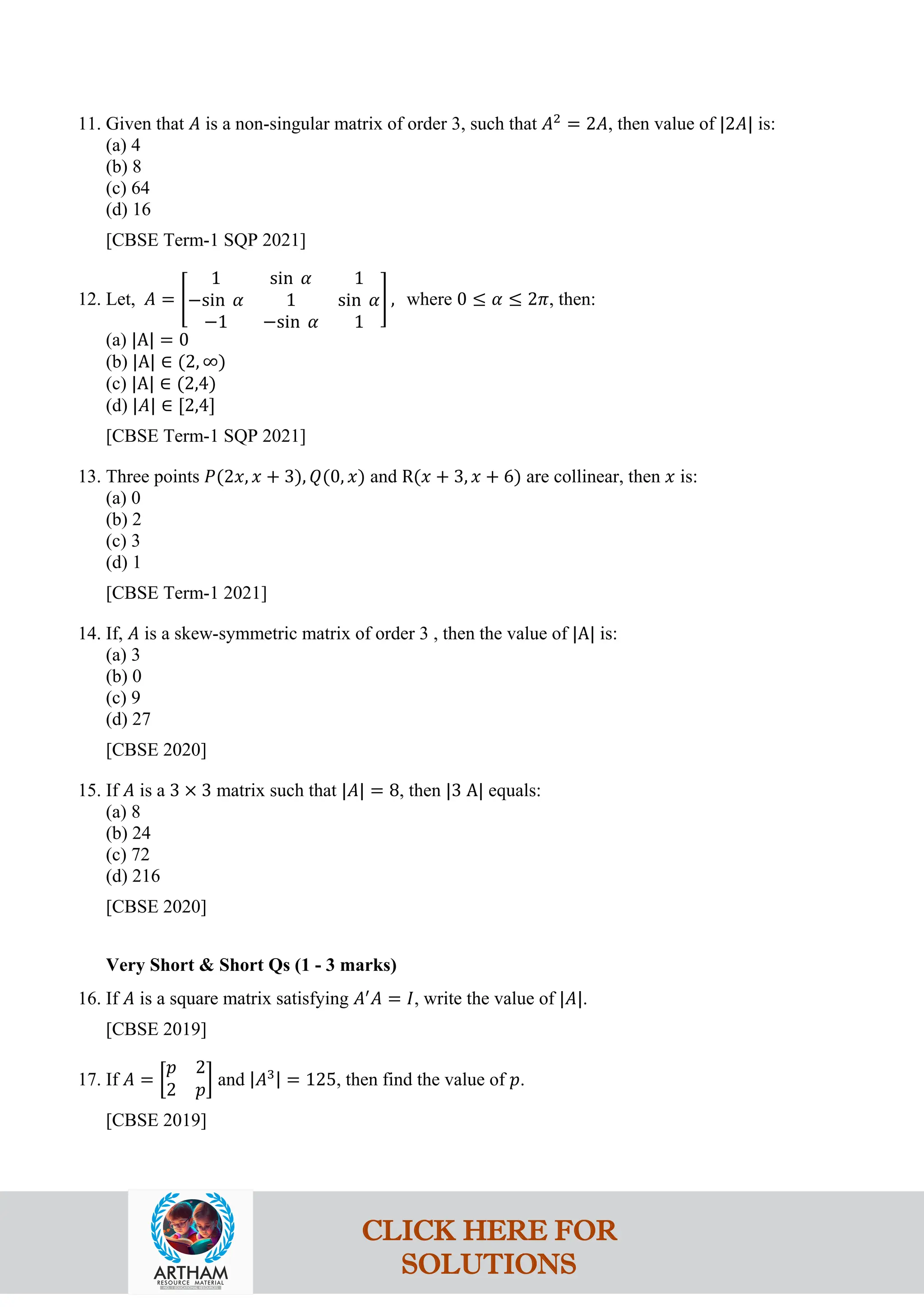 11. Given that 𝐴 is a non-singular matrix of order 3, such that 𝐴2
= 2𝐴, then value of |2𝐴| is:
(a) 4
(b) 8
(c) 64
(d) 16
[CBSE Term-1 SQP 2021]
12. Let, 𝐴 = �
1 sin 𝛼 1
−sin 𝛼 1 sin 𝛼
−1 −sin 𝛼 1
� , where 0 ≤ 𝛼 ≤ 2𝜋, then:
(a) |A| = 0
(b) |A| ∈ (2, ∞)
(c) |A| ∈ (2,4)
(d) |𝐴| ∈ [2,4]
[CBSE Term-1 SQP 2021]
13. Three points 𝑃(2𝑥, 𝑥 + 3), 𝑄(0, 𝑥) and R(𝑥 + 3, 𝑥 + 6) are collinear, then 𝑥 is:
(a) 0
(b) 2
(c) 3
(d) 1
[CBSE Term-1 2021]
14. If, 𝐴 is a skew-symmetric matrix of order 3 , then the value of |A| is:
(a) 3
(b) 0
(c) 9
(d) 27
[CBSE 2020]
15. If 𝐴 is a 3 × 3 matrix such that |𝐴| = 8, then |3 A| equals:
(a) 8
(b) 24
(c) 72
(d) 216
[CBSE 2020]
Very Short & Short Qs (1 - 3 marks)
16. If 𝐴 is a square matrix satisfying 𝐴′
𝐴 = 𝐼, write the value of |𝐴|.
[CBSE 2019]
17. If 𝐴 = �
𝑝 2
2 𝑝
� and |𝐴3| = 125, then find the value of 𝑝.
[CBSE 2019]
CLICK HERE FOR
SOLUTIONS
 