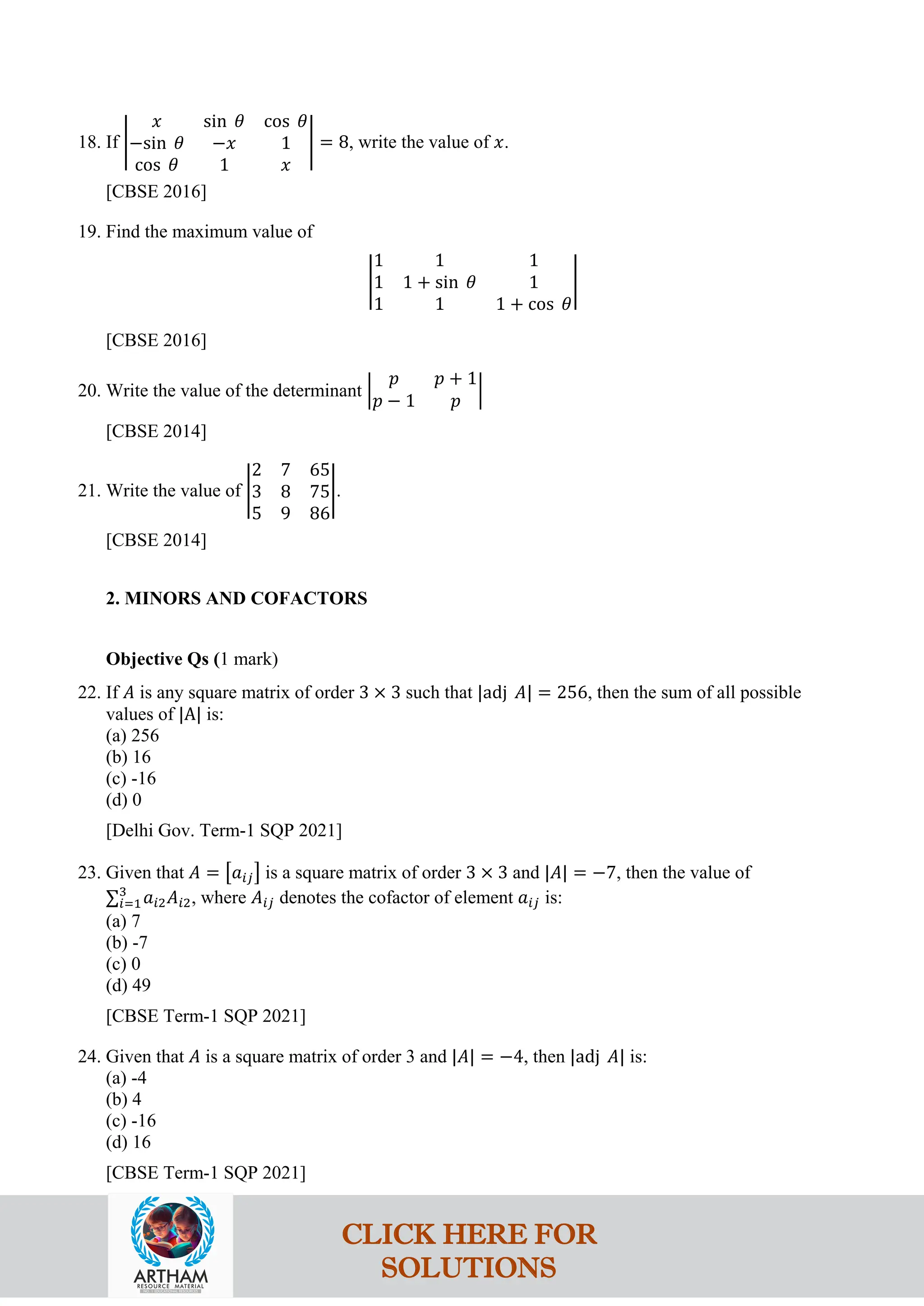 18. If �
𝑥 sin 𝜃 cos 𝜃
−sin 𝜃 −𝑥 1
cos 𝜃 1 𝑥
� = 8, write the value of 𝑥.
[CBSE 2016]
19. Find the maximum value of
�
1 1 1
1 1 + sin 𝜃 1
1 1 1 + cos 𝜃
�
[CBSE 2016]
20. Write the value of the determinant �
𝑝 𝑝 + 1
𝑝 − 1 𝑝
�
[CBSE 2014]
21. Write the value of �
2 7 65
3 8 75
5 9 86
�.
[CBSE 2014]
2. MINORS AND COFACTORS
Objective Qs (1 mark)
22. If 𝐴 is any square matrix of order 3 × 3 such that |adj 𝐴| = 256, then the sum of all possible
values of |A| is:
(a) 256
(b) 16
(c) -16
(d) 0
[Delhi Gov. Term-1 SQP 2021]
23. Given that 𝐴 = �𝑎𝑖𝑗� is a square matrix of order 3 × 3 and |𝐴| = −7, then the value of
∑𝑖=1
3
𝑎𝑖2𝐴𝑖2, where 𝐴𝑖𝑗 denotes the cofactor of element 𝑎𝑖𝑗 is:
(a) 7
(b) -7
(c) 0
(d) 49
[CBSE Term-1 SQP 2021]
24. Given that 𝐴 is a square matrix of order 3 and |𝐴| = −4, then |adj 𝐴| is:
(a) -4
(b) 4
(c) -16
(d) 16
[CBSE Term-1 SQP 2021]
CLICK HERE FOR
SOLUTIONS
 