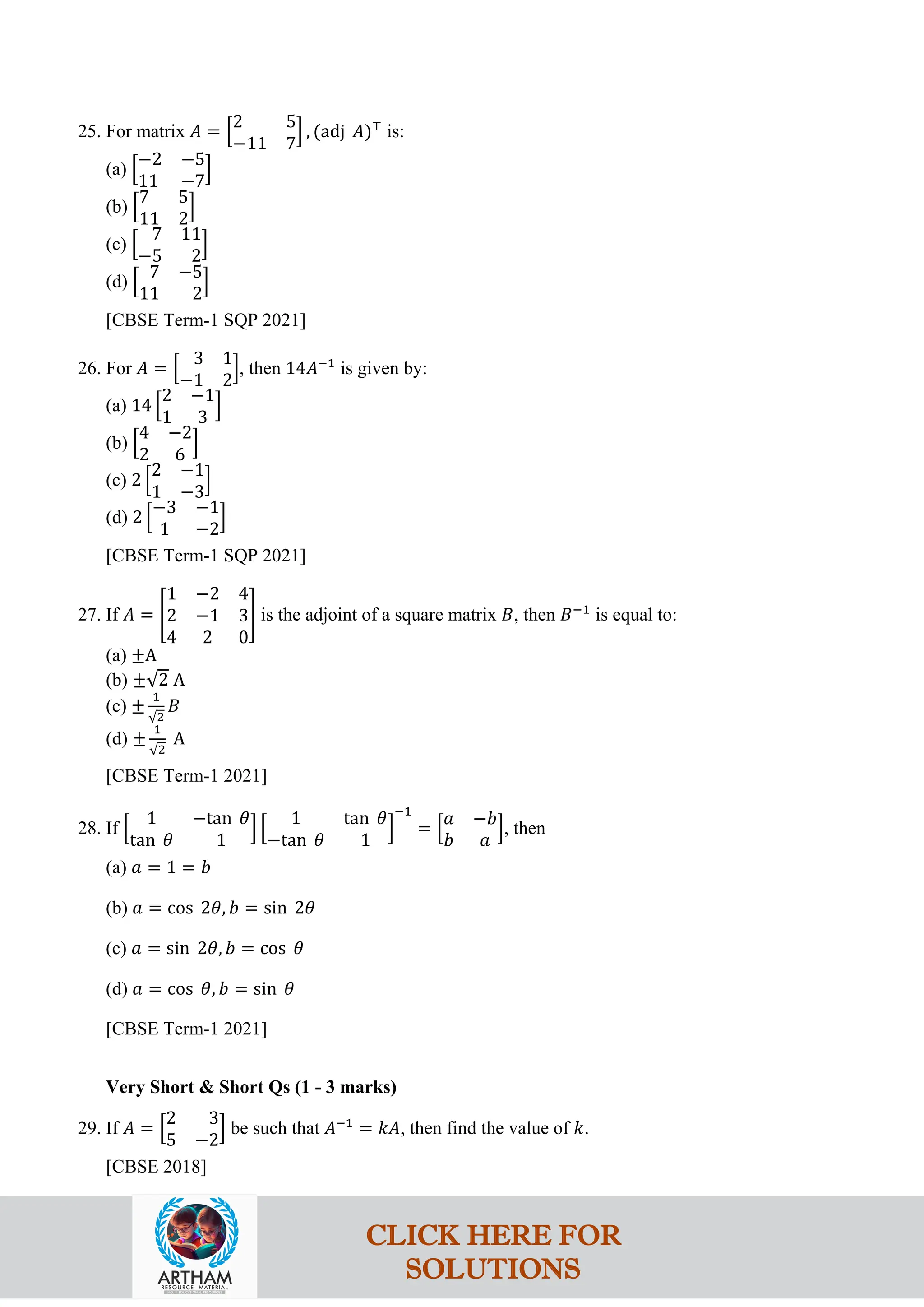 25. For matrix 𝐴 = �
2 5
−11 7
� , (adj 𝐴)⊤
is:
(a) �
−2 −5
11 −7
�
(b) �
7 5
11 2
�
(c) �
7 11
−5 2
�
(d) �
7 −5
11 2
�
[CBSE Term-1 SQP 2021]
26. For 𝐴 = �
3 1
−1 2
�, then 14𝐴−1
is given by:
(a) 14 �
2 −1
1 3
�
(b) �
4 −2
2 6
�
(c) 2 �
2 −1
1 −3
�
(d) 2 �
−3 −1
1 −2
�
[CBSE Term-1 SQP 2021]
27. If 𝐴 = �
1 −2 4
2 −1 3
4 2 0
� is the adjoint of a square matrix 𝐵, then 𝐵−1
is equal to:
(a) ±A
(b) ±√2 A
(c) ±
1
√2
𝐵
(d) ±
1
√2
A
[CBSE Term-1 2021]
28. If �
1 −tan 𝜃
tan 𝜃 1
� �
1 tan 𝜃
−tan 𝜃 1
�
−1
= �
𝑎 −𝑏
𝑏 𝑎
�, then
(a) 𝑎 = 1 = 𝑏
(b) 𝑎 = cos 2𝜃, 𝑏 = sin 2𝜃
(c) 𝑎 = sin 2𝜃, 𝑏 = cos 𝜃
(d) 𝑎 = cos 𝜃, 𝑏 = sin 𝜃
[CBSE Term-1 2021]
Very Short & Short Qs (1 - 3 marks)
29. If 𝐴 = �
2 3
5 −2
� be such that 𝐴−1
= 𝑘𝐴, then find the value of 𝑘.
[CBSE 2018]
CLICK HERE FOR
SOLUTIONS
 