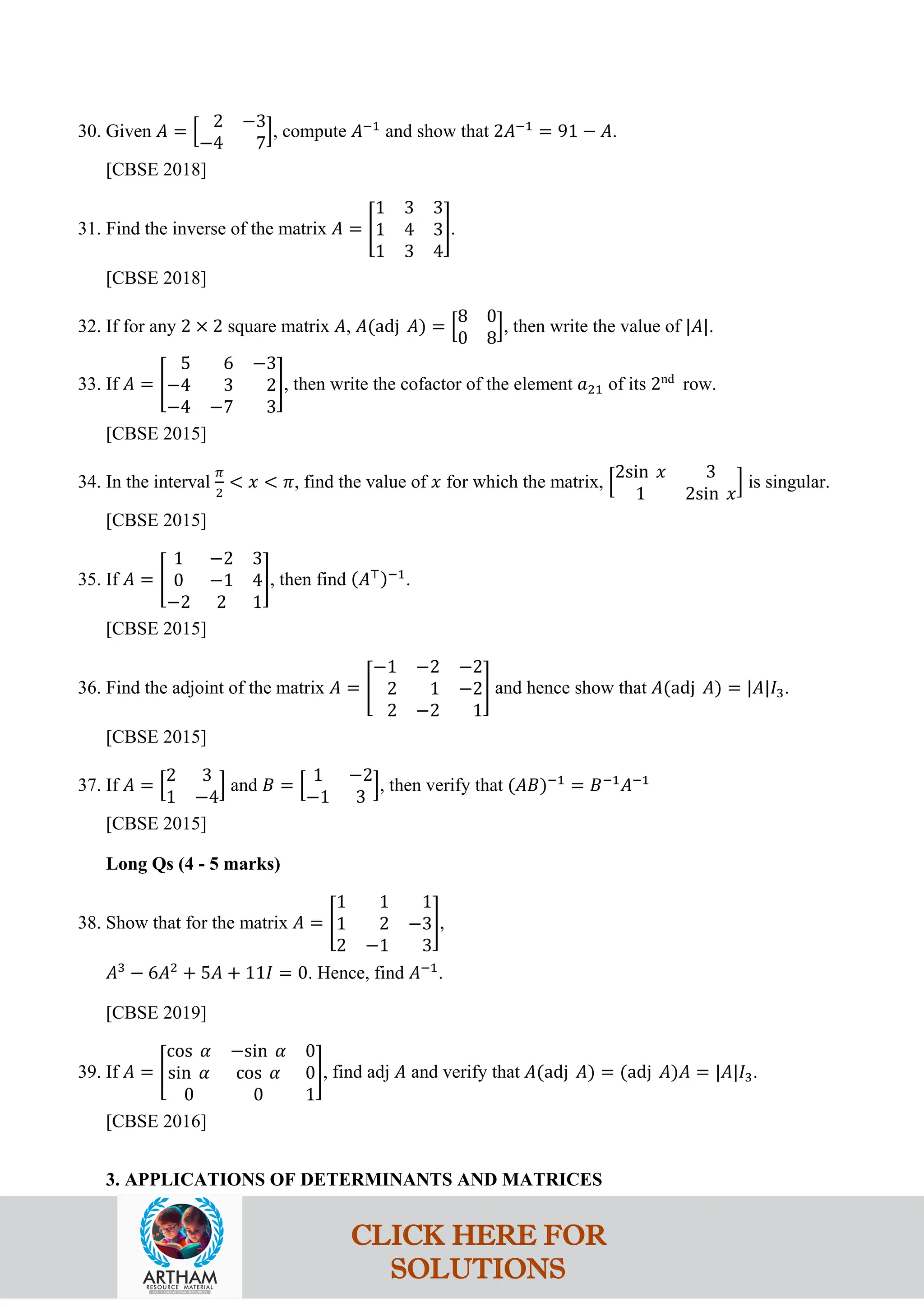 30. Given 𝐴 = �
2 −3
−4 7
�, compute 𝐴−1
and show that 2𝐴−1
= 91 − 𝐴.
[CBSE 2018]
31. Find the inverse of the matrix 𝐴 = �
1 3 3
1 4 3
1 3 4
�.
[CBSE 2018]
32. If for any 2 × 2 square matrix 𝐴, 𝐴(adj 𝐴) = �
8 0
0 8
�, then write the value of |𝐴|.
33. If 𝐴 = �
5 6 −3
−4 3 2
−4 −7 3
�, then write the cofactor of the element 𝑎21 of its 2nd
row.
[CBSE 2015]
34. In the interval
𝜋
2
< 𝑥 < 𝜋, find the value of 𝑥 for which the matrix, �
2sin 𝑥 3
1 2sin 𝑥
� is singular.
[CBSE 2015]
35. If 𝐴 = �
1 −2 3
0 −1 4
−2 2 1
�, then find (𝐴⊤)−1
.
[CBSE 2015]
36. Find the adjoint of the matrix 𝐴 = �
−1 −2 −2
2 1 −2
2 −2 1
� and hence show that 𝐴(adj 𝐴) = |𝐴|𝐼3.
[CBSE 2015]
37. If 𝐴 = �
2 3
1 −4
� and 𝐵 = �
1 −2
−1 3
�, then verify that (𝐴𝐵)−1
= 𝐵−1
𝐴−1
[CBSE 2015]
Long Qs (4 - 5 marks)
38. Show that for the matrix 𝐴 = �
1 1 1
1 2 −3
2 −1 3
�,
𝐴3
− 6𝐴2
+ 5𝐴 + 11𝐼 = 0. Hence, find 𝐴−1
.
[CBSE 2019]
39. If 𝐴 = �
cos 𝛼 −sin 𝛼 0
sin 𝛼 cos 𝛼 0
0 0 1
�, find adj 𝐴 and verify that 𝐴(adj 𝐴) = (adj 𝐴)𝐴 = |𝐴|𝐼3.
[CBSE 2016]
3. APPLICATIONS OF DETERMINANTS AND MATRICES
CLICK HERE FOR
SOLUTIONS
 