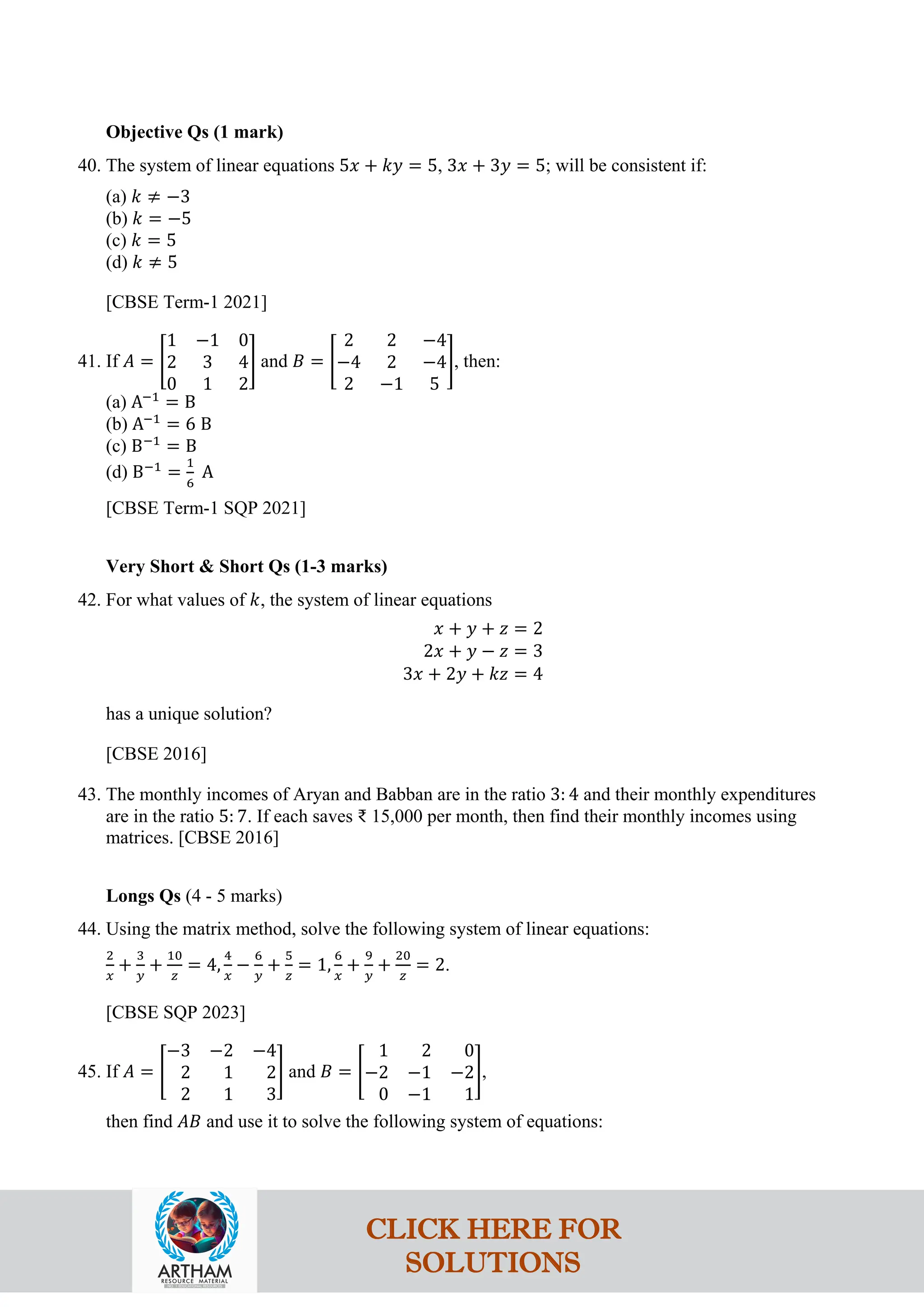 Objective Qs (1 mark)
40. The system of linear equations 5𝑥 + 𝑘𝑦 = 5, 3𝑥 + 3𝑦 = 5; will be consistent if:
(a) 𝑘 ≠ −3
(b) 𝑘 = −5
(c) 𝑘 = 5
(d) 𝑘 ≠ 5
[CBSE Term-1 2021]
41. If 𝐴 = �
1 −1 0
2 3 4
0 1 2
� and 𝐵 = �
2 2 −4
−4 2 −4
2 −1 5
�, then:
(a) A−1
= B
(b) A−1
= 6 B
(c) B−1
= B
(d) B−1
=
1
6
A
[CBSE Term-1 SQP 2021]
Very Short & Short Qs (1-3 marks)
42. For what values of 𝑘, the system of linear equations
𝑥 + 𝑦 + 𝑧 = 2
2𝑥 + 𝑦 − 𝑧 = 3
3𝑥 + 2𝑦 + 𝑘𝑧 = 4
has a unique solution?
[CBSE 2016]
43. The monthly incomes of Aryan and Babban are in the ratio 3: 4 and their monthly expenditures
are in the ratio 5: 7. If each saves ₹ 15,000 per month, then find their monthly incomes using
matrices. [CBSE 2016]
Longs Qs (4 - 5 marks)
44. Using the matrix method, solve the following system of linear equations:
2
𝑥
+
3
𝑦
+
10
𝑧
= 4,
4
𝑥
−
6
𝑦
+
5
𝑧
= 1,
6
𝑥
+
9
𝑦
+
20
𝑧
= 2.
[CBSE SQP 2023]
45. If 𝐴 = �
−3 −2 −4
2 1 2
2 1 3
� and 𝐵 = �
1 2 0
−2 −1 −2
0 −1 1
�,
then find 𝐴𝐵 and use it to solve the following system of equations:
CLICK HERE FOR
SOLUTIONS
 
