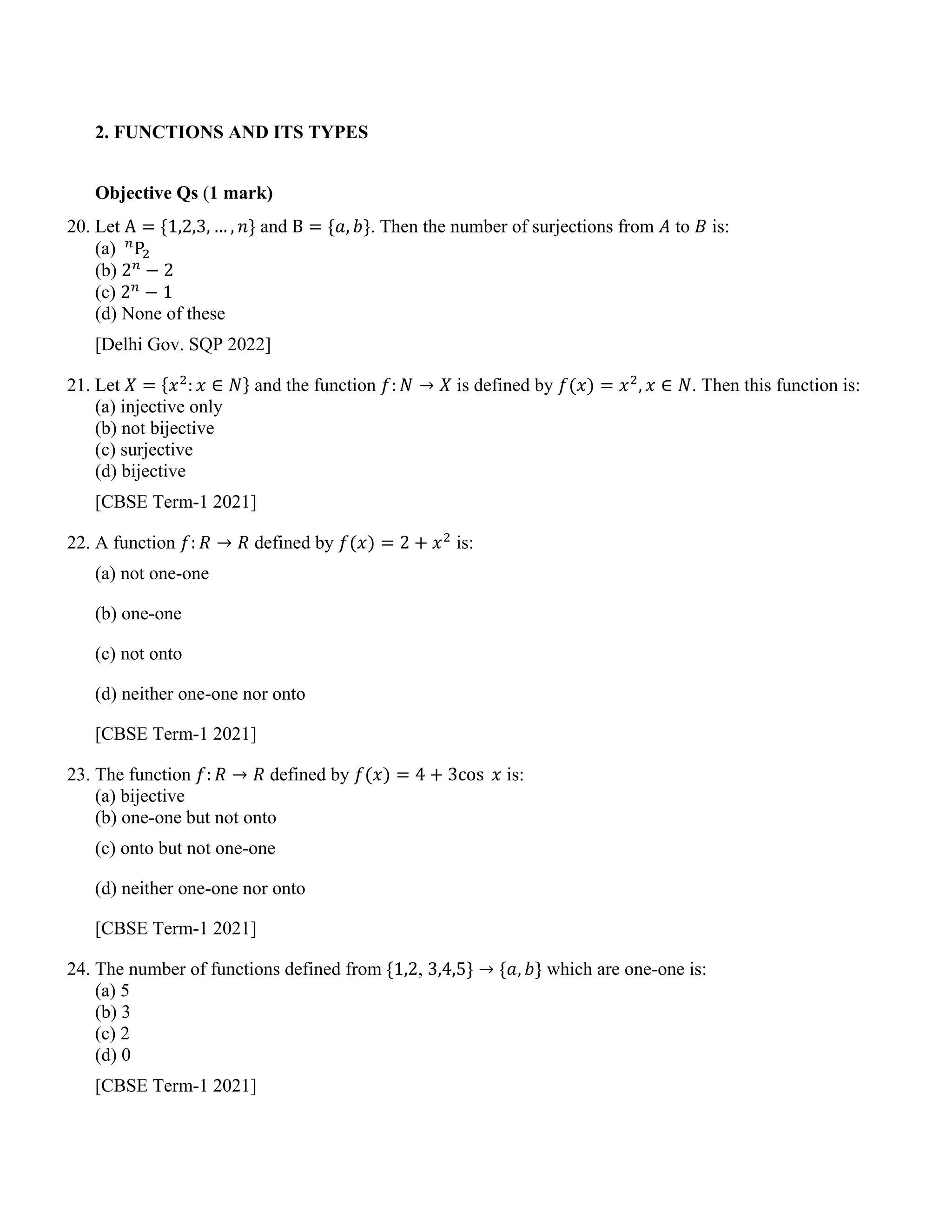 2. FUNCTIONS AND ITS TYPES
Objective Qs (1 mark)
20. Let A = {1,2,3, … , 𝑛} and B = {𝑎, 𝑏}. Then the number of surjections from 𝐴 to 𝐵 is:
(a) 𝑛
P2
(b) 2𝑛
− 2
(c) 2𝑛
− 1
(d) None of these
[Delhi Gov. SQP 2022]
21. Let 𝑋 = {𝑥2
: 𝑥 ∈ 𝑁} and the function 𝑓: 𝑁 → 𝑋 is defined by 𝑓(𝑥) = 𝑥2
, 𝑥 ∈ 𝑁. Then this function is:
(a) injective only
(b) not bijective
(c) surjective
(d) bijective
[CBSE Term-1 2021]
22. A function 𝑓: 𝑅 → 𝑅 defined by 𝑓(𝑥) = 2 + 𝑥2
is:
(a) not one-one
(b) one-one
(c) not onto
(d) neither one-one nor onto
[CBSE Term-1 2021]
23. The function 𝑓: 𝑅 → 𝑅 defined by 𝑓(𝑥) = 4 + 3cos 𝑥 is:
(a) bijective
(b) one-one but not onto
(c) onto but not one-one
(d) neither one-one nor onto
[CBSE Term-1 2021]
24. The number of functions defined from {1,2, 3,4,5} → {𝑎, 𝑏} which are one-one is:
(a) 5
(b) 3
(c) 2
(d) 0
[CBSE Term-1 2021]
 