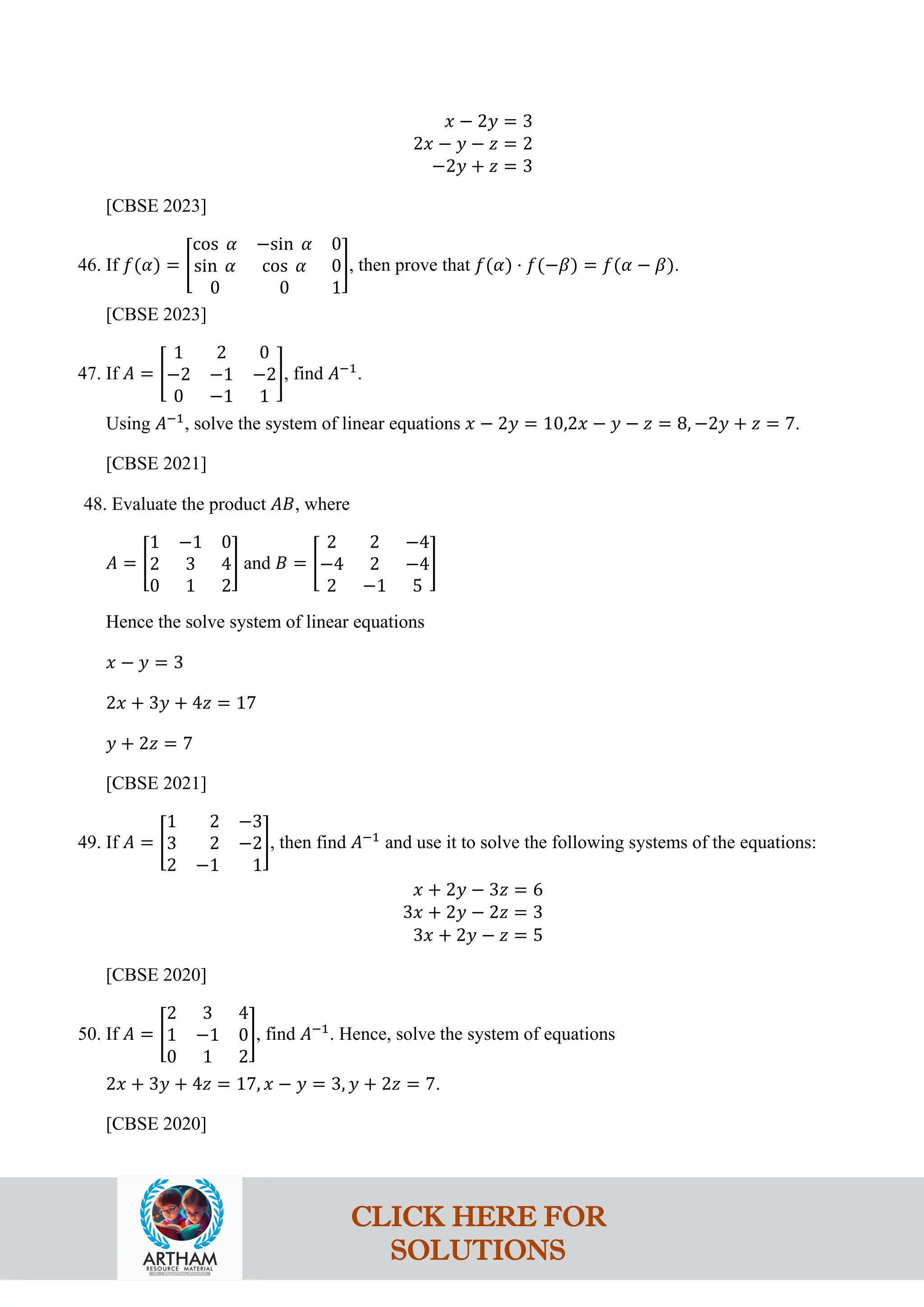 𝑥 − 2𝑦 = 3
2𝑥 − 𝑦 − 𝑧 = 2
−2𝑦 + 𝑧 = 3
[CBSE 2023]
46. If 𝑓(𝛼) = �
cos 𝛼 −sin 𝛼 0
sin 𝛼 cos 𝛼 0
0 0 1
�, then prove that 𝑓(𝛼) ⋅ 𝑓(−𝛽) = 𝑓(𝛼 − 𝛽).
[CBSE 2023]
47. If 𝐴 = �
1 2 0
−2 −1 −2
0 −1 1
�, find 𝐴−1
.
Using 𝐴−1
, solve the system of linear equations 𝑥 − 2𝑦 = 10,2𝑥 − 𝑦 − 𝑧 = 8, −2𝑦 + 𝑧 = 7.
[CBSE 2021]
48. Evaluate the product 𝐴𝐵, where
𝐴 = �
1 −1 0
2 3 4
0 1 2
� and 𝐵 = �
2 2 −4
−4 2 −4
2 −1 5
�
Hence the solve system of linear equations
𝑥 − 𝑦 = 3
2𝑥 + 3𝑦 + 4𝑧 = 17
𝑦 + 2𝑧 = 7
[CBSE 2021]
49. If 𝐴 = �
1 2 −3
3 2 −2
2 −1 1
�, then find 𝐴−1
and use it to solve the following systems of the equations:
𝑥 + 2𝑦 − 3𝑧 = 6
3𝑥 + 2𝑦 − 2𝑧 = 3
3𝑥 + 2𝑦 − 𝑧 = 5
[CBSE 2020]
50. If 𝐴 = �
2 3 4
1 −1 0
0 1 2
�, find 𝐴−1
. Hence, solve the system of equations
2𝑥 + 3𝑦 + 4𝑧 = 17, 𝑥 − 𝑦 = 3, 𝑦 + 2𝑧 = 7.
[CBSE 2020]
CLICK HERE FOR
SOLUTIONS
 