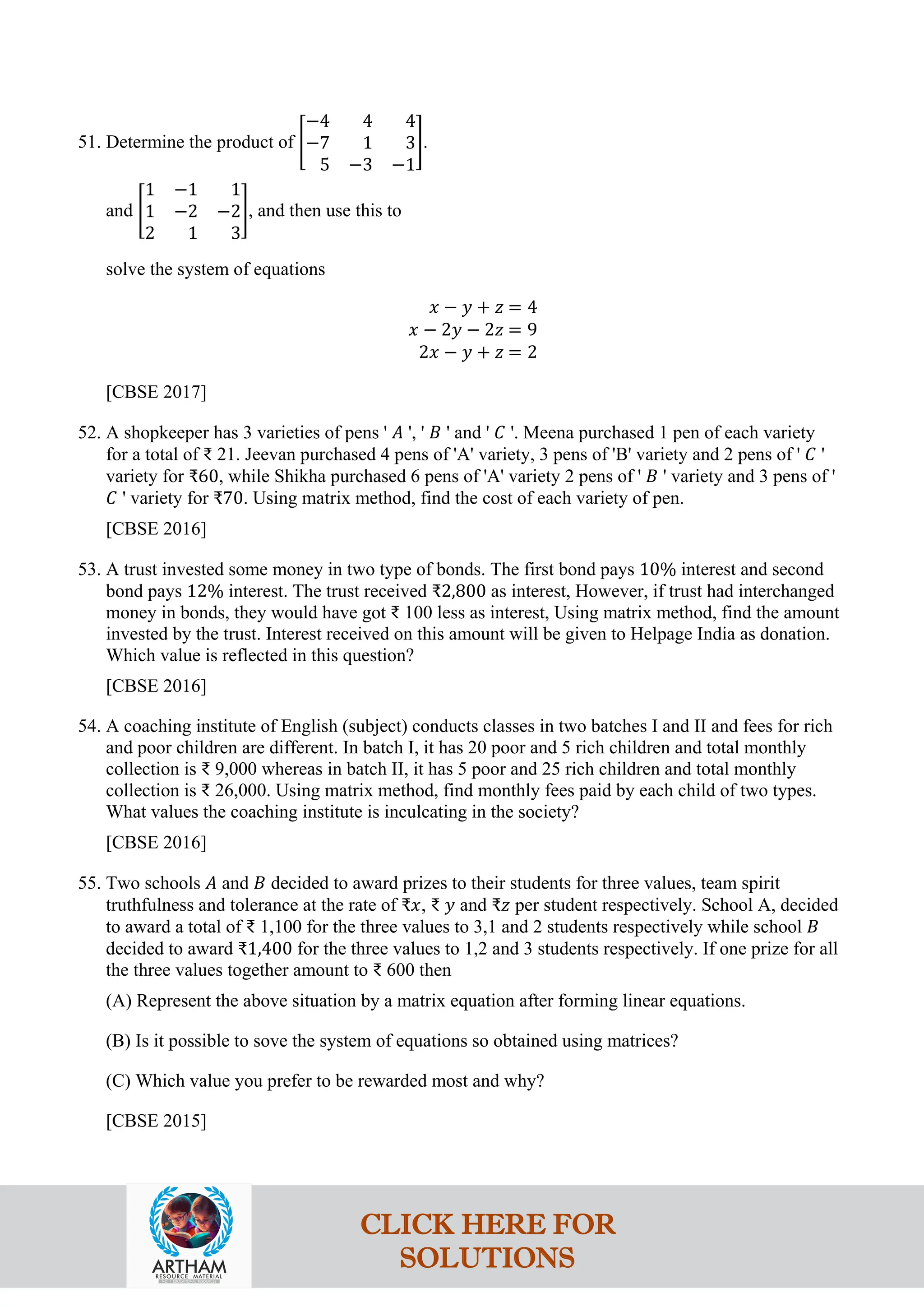 51. Determine the product of �
−4 4 4
−7 1 3
5 −3 −1
�.
and �
1 −1 1
1 −2 −2
2 1 3
�, and then use this to
solve the system of equations
𝑥 − 𝑦 + 𝑧 = 4
𝑥 − 2𝑦 − 2𝑧 = 9
2𝑥 − 𝑦 + 𝑧 = 2
[CBSE 2017]
52. A shopkeeper has 3 varieties of pens ' 𝐴 ', ' 𝐵 ' and ' 𝐶 '. Meena purchased 1 pen of each variety
for a total of ₹ 21. Jeevan purchased 4 pens of 'A' variety, 3 pens of 'B' variety and 2 pens of ' 𝐶 '
variety for ₹60, while Shikha purchased 6 pens of 'A' variety 2 pens of ' 𝐵 ' variety and 3 pens of '
𝐶 ' variety for ₹70. Using matrix method, find the cost of each variety of pen.
[CBSE 2016]
53. A trust invested some money in two type of bonds. The first bond pays 10% interest and second
bond pays 12% interest. The trust received ₹2,800 as interest, However, if trust had interchanged
money in bonds, they would have got ₹ 100 less as interest, Using matrix method, find the amount
invested by the trust. Interest received on this amount will be given to Helpage India as donation.
Which value is reflected in this question?
[CBSE 2016]
54. A coaching institute of English (subject) conducts classes in two batches I and II and fees for rich
and poor children are different. In batch I, it has 20 poor and 5 rich children and total monthly
collection is ₹ 9,000 whereas in batch II, it has 5 poor and 25 rich children and total monthly
collection is ₹ 26,000. Using matrix method, find monthly fees paid by each child of two types.
What values the coaching institute is inculcating in the society?
[CBSE 2016]
55. Two schools 𝐴 and 𝐵 decided to award prizes to their students for three values, team spirit
truthfulness and tolerance at the rate of ₹𝑥, ₹ 𝑦 and ₹𝑧 per student respectively. School A, decided
to award a total of ₹ 1,100 for the three values to 3,1 and 2 students respectively while school 𝐵
decided to award ₹1,400 for the three values to 1,2 and 3 students respectively. If one prize for all
the three values together amount to ₹ 600 then
(A) Represent the above situation by a matrix equation after forming linear equations.
(B) Is it possible to sove the system of equations so obtained using matrices?
(C) Which value you prefer to be rewarded most and why?
[CBSE 2015]
CLICK HERE FOR
SOLUTIONS
 