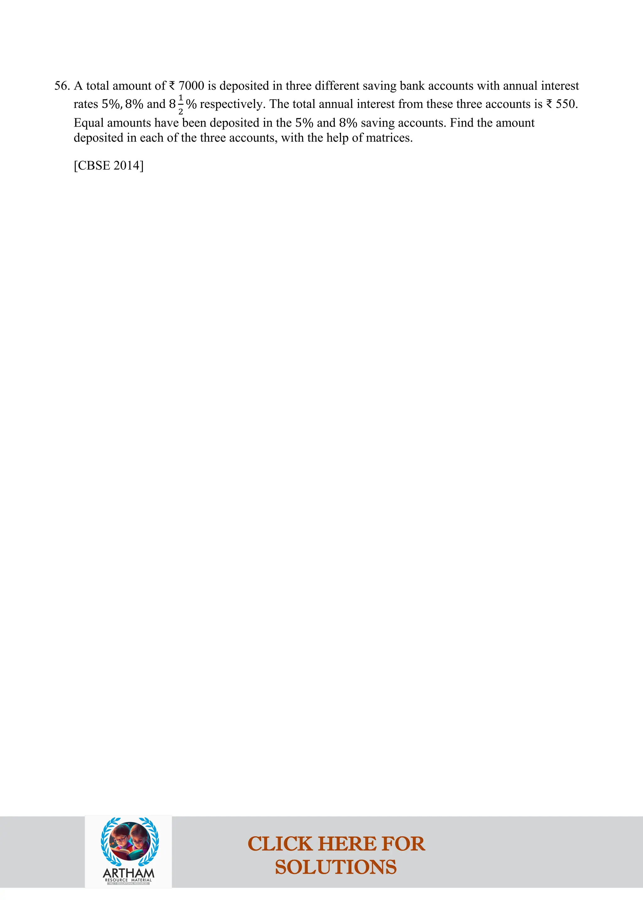 56. A total amount of ₹ 7000 is deposited in three different saving bank accounts with annual interest
rates 5%, 8% and 8
1
2
% respectively. The total annual interest from these three accounts is ₹ 550.
Equal amounts have been deposited in the 5% and 8% saving accounts. Find the amount
deposited in each of the three accounts, with the help of matrices.
[CBSE 2014]
CLICK HERE FOR
SOLUTIONS
 