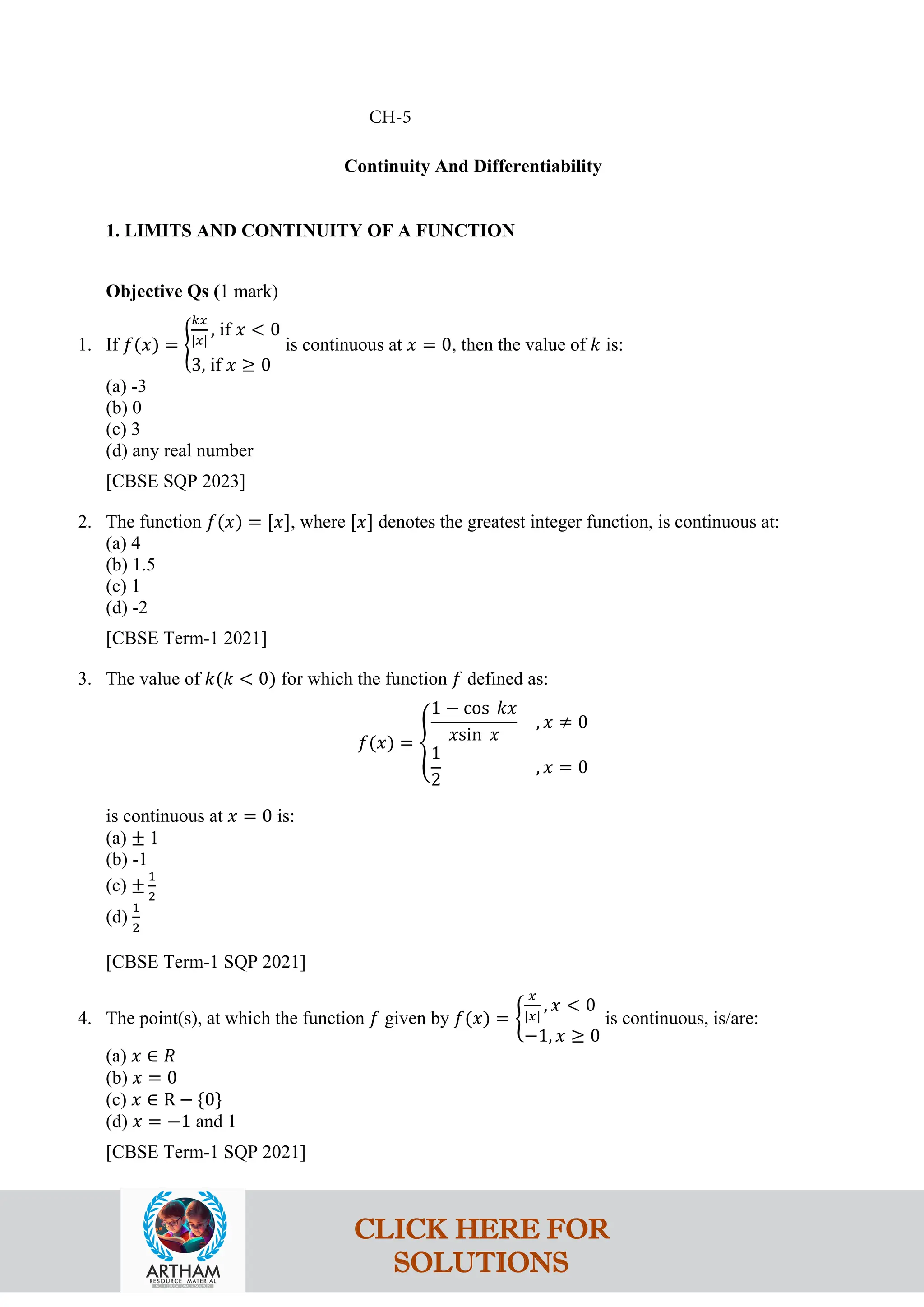 Continuity And Differentiability
1. LIMITS AND CONTINUITY OF A FUNCTION
Objective Qs (1 mark)
1. If 𝑓(𝑥) = �
𝑘𝑥
|𝑥|
, if 𝑥 < 0
3, if 𝑥 ≥ 0
is continuous at 𝑥 = 0, then the value of 𝑘 is:
(a) -3
(b) 0
(c) 3
(d) any real number
[CBSE SQP 2023]
2. The function 𝑓(𝑥) = [𝑥], where [𝑥] denotes the greatest integer function, is continuous at:
(a) 4
(b) 1.5
(c) 1
(d) -2
[CBSE Term-1 2021]
3. The value of 𝑘(𝑘 < 0) for which the function 𝑓 defined as:
𝑓(𝑥) = �
1 − cos 𝑘𝑥
𝑥sin 𝑥
, 𝑥 ≠ 0
1
2
, 𝑥 = 0
is continuous at 𝑥 = 0 is:
(a) ± 1
(b) -1
(c) ±
1
2
(d)
1
2
[CBSE Term-1 SQP 2021]
4. The point(s), at which the function 𝑓 given by 𝑓(𝑥) = �
𝑥
|𝑥|
, 𝑥 < 0
−1, 𝑥 ≥ 0
is continuous, is/are:
(a) 𝑥 ∈ 𝑅
(b) 𝑥 = 0
(c) 𝑥 ∈ R − {0}
(d) 𝑥 = −1 and 1
[CBSE Term-1 SQP 2021]
CH-5
CLICK HERE FOR
SOLUTIONS
 