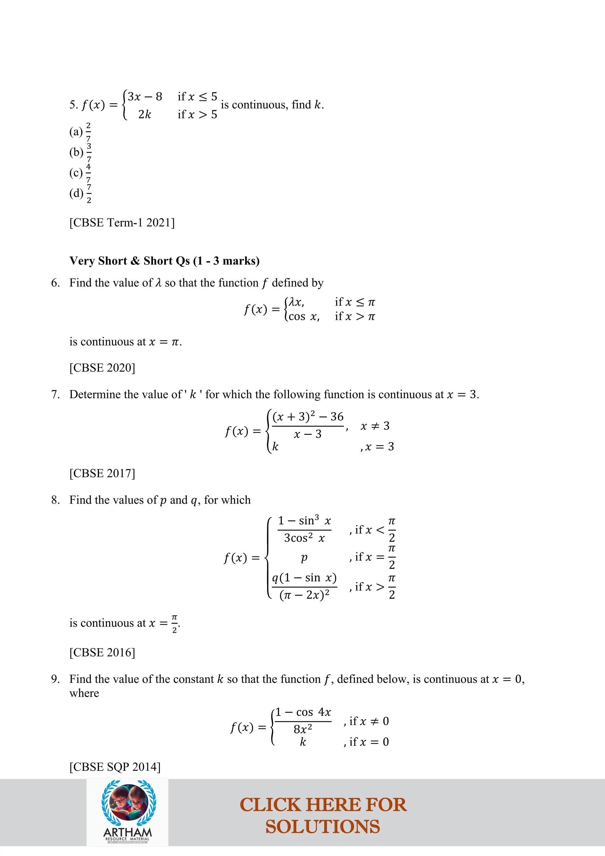 5. 𝑓(𝑥) = �
3𝑥 − 8 if 𝑥 ≤ 5
2𝑘 if 𝑥 > 5
is continuous, find 𝑘.
(a)
2
7
(b)
3
7
(c)
4
7
(d)
7
2
[CBSE Term-1 2021]
Very Short & Short Qs (1 - 3 marks)
6. Find the value of 𝜆 so that the function 𝑓 defined by
𝑓(𝑥) = �
𝜆𝑥, if 𝑥 ≤ 𝜋
cos 𝑥, if 𝑥 > 𝜋
is continuous at 𝑥 = 𝜋.
[CBSE 2020]
7. Determine the value of ' 𝑘 ' for which the following function is continuous at 𝑥 = 3.
𝑓(𝑥) = �
(𝑥 + 3)2
− 36
𝑥 − 3
, 𝑥 ≠ 3
𝑘 , 𝑥 = 3
[CBSE 2017]
8. Find the values of 𝑝 and 𝑞, for which
𝑓(𝑥) =
⎩
⎪
⎨
⎪
⎧
1 − sin3
𝑥
3cos2 𝑥
, if 𝑥 <
𝜋
2
𝑝 , if 𝑥 =
𝜋
2
𝑞(1 − sin 𝑥)
(𝜋 − 2𝑥)2
, if 𝑥 >
𝜋
2
is continuous at 𝑥 =
𝜋
2
.
[CBSE 2016]
9. Find the value of the constant 𝑘 so that the function 𝑓, defined below, is continuous at 𝑥 = 0,
where
𝑓(𝑥) = �
1 − cos 4𝑥
8𝑥2
, if 𝑥 ≠ 0
𝑘 , if 𝑥 = 0
[CBSE SQP 2014]
CLICK HERE FOR
SOLUTIONS
 