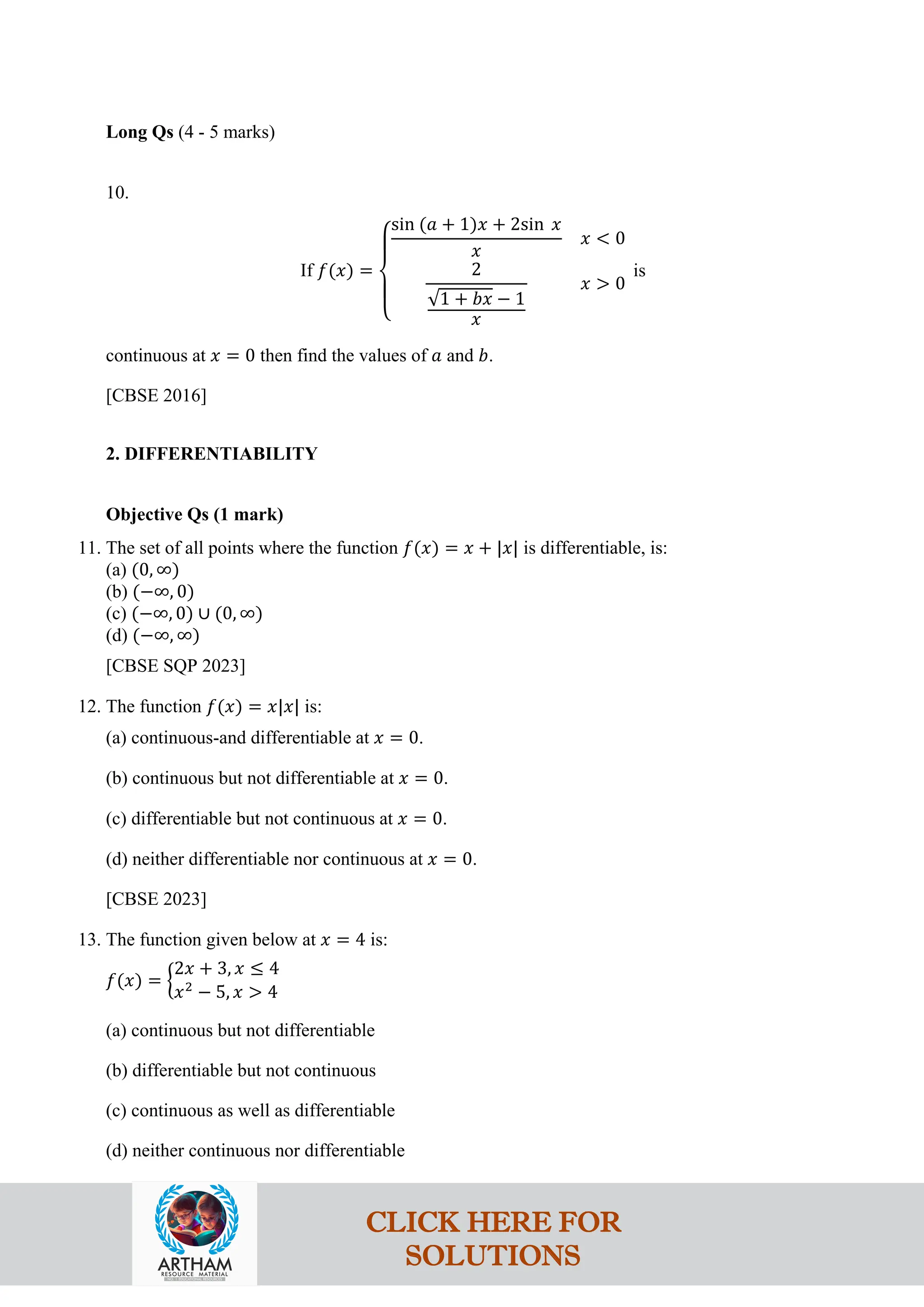 Long Qs (4 - 5 marks)
10.
If 𝑓(𝑥) =
⎩
⎪
⎨
⎪
⎧
sin (𝑎 + 1)𝑥 + 2sin 𝑥
𝑥
𝑥 < 0
2
√1 + 𝑏𝑥 − 1
𝑥
𝑥 > 0
is
continuous at 𝑥 = 0 then find the values of 𝑎 and 𝑏.
[CBSE 2016]
2. DIFFERENTIABILITY
Objective Qs (1 mark)
11. The set of all points where the function 𝑓(𝑥) = 𝑥 + |𝑥| is differentiable, is:
(a) (0, ∞)
(b) (−∞, 0)
(c) (−∞, 0) ∪ (0, ∞)
(d) (−∞, ∞)
[CBSE SQP 2023]
12. The function 𝑓(𝑥) = 𝑥|𝑥| is:
(a) continuous-and differentiable at 𝑥 = 0.
(b) continuous but not differentiable at 𝑥 = 0.
(c) differentiable but not continuous at 𝑥 = 0.
(d) neither differentiable nor continuous at 𝑥 = 0.
[CBSE 2023]
13. The function given below at 𝑥 = 4 is:
𝑓(𝑥) = �
2𝑥 + 3, 𝑥 ≤ 4
𝑥2
− 5, 𝑥 > 4
(a) continuous but not differentiable
(b) differentiable but not continuous
(c) continuous as well as differentiable
(d) neither continuous nor differentiable
CLICK HERE FOR
SOLUTIONS
 